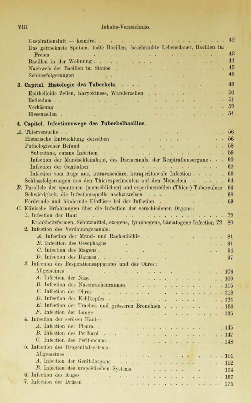 Exspirationsluft — keimfrei . . . . . 42 Das getrocknete Sputum, todte Bacillen, beschränkte Lebensdauer, Bacillen im Freien . . . • ....... . . 43 Bacillen in der Wohnung .... ...... . . • 44 Nachweis der Bacillen im Staube . .... .45 Sehlussfolgerungen . . . 48 3. Capitel. Histologie des Tuberkels 49 Epithelioide Zellen, Karyokinese, Wanderzellen • -50 Reticulum . . . • .... . .51 Verkäsung . • , ... 52 Riesenzellen . . ........ .54 4. Capitel. Infectionswege des Tuberkelbacillus. A. Thierversuche . ..... .56 Historische Entwicklung derselben ... . . 56 Pathologischer Befund . . . . . . ... . . . 58 Subcutane, eutane Infection . ... 59 Infection der Mundschleimhaut, des Darmcanals, der Respirationsorgane ... 60 Infection der Genitalien . . . . . 62 Infection vom Auge aus, intravaseuläre, infraperitoneale Infection 63 Sehlussfolgerungen aus den Thierexperimenten auf den Mensehen 64 JB. Parallele der spontanen (menschlichen) und experimentellen (Thier-) Tuberculose 66 Schwierigkeit, die Infeetionsquelle nachzuweisen . . . .68 Fördernde und hindernde Einflüsse bei der Infection . . . .69 C. Klinische Erfahrungen über die Infection der verschiedenen Organe: 1. Infection der Haut . . . 72 Krankheitsformen, Schutzmittel, exogene, lymphogene, hämatogene Infection 72—80 2. Infection des Verdauungscanals: A. Infection der Mund- und Rachenhöhle . . 81 B. Infection des Oesophagus ... . ... ... 91 C. Infection des Magens . . . . ... 94 D. Infection des Darmes ...... . 97 3. Infection des Respirationsapparates und des Ohres: Allgemeines . . .... 106 A. Infection der Nase . . . 109 B. Infection des Nasenrachenraumes 115 C. Infection des Ohres , 118 D. Infection des Kehlkopfes . 124 E. Infection der Trachea und grösseren Bronchien 133 F. Infection der Lunge . . . 135 4. Infection der serösen Häute: A. Infection der Pleura . , 145 B. Infection des Perikard . . , . . 147 C. Infection des Peritoneums . . . 148 5. Infection des Urogenitalsystems: Allgemeines . . ... ... . 151 A. Infection der Genitalorgane ... 152 B. Infection des uropoetischen Systems . 164 6. Infection des Auges Igj 7. Infection der Drüsen I75