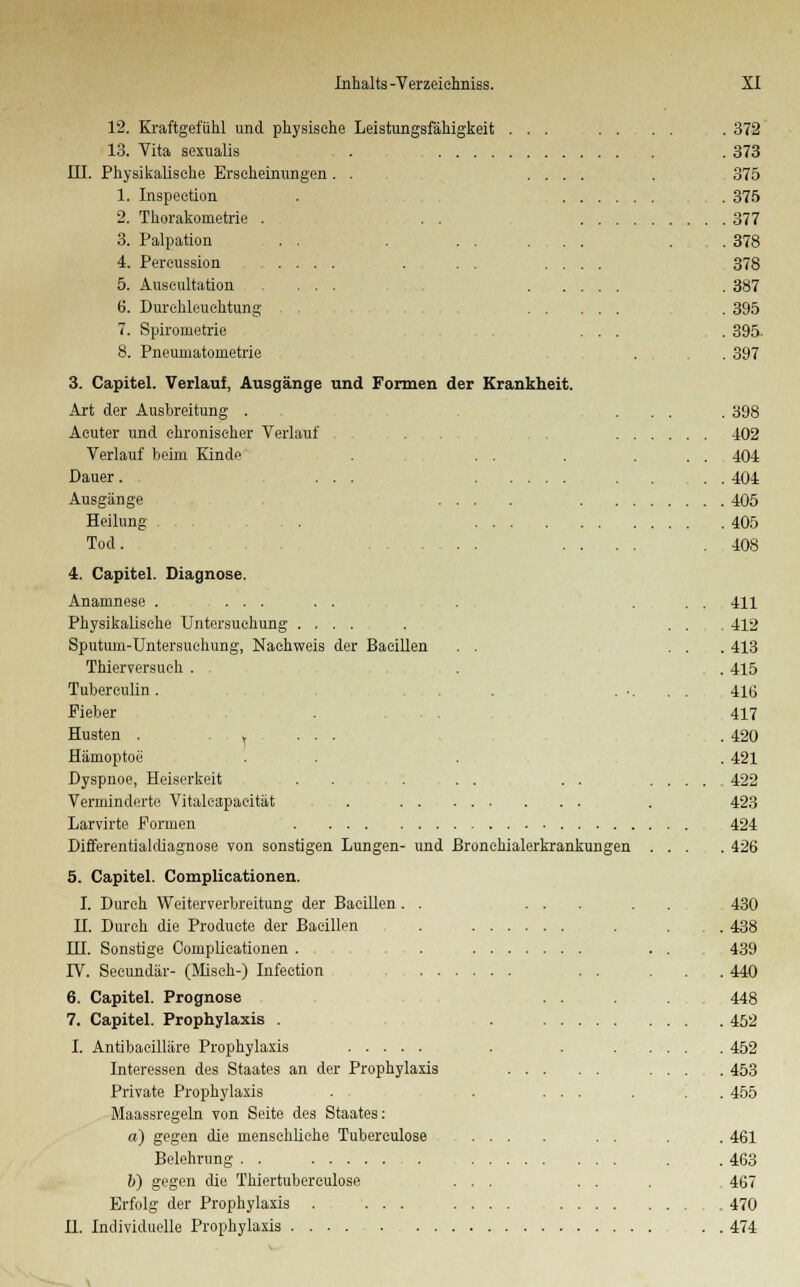 12. Kraftgefühl und physische Leistungsfähigkeit . . . 13. Vita sexualis . III. Physikalisehe Erscheinungen . . ... 1. Inspeetion 2. Thorakonietrie . . . 3. Palpation . . . . . . . 4. Percussion .... 5. Auscultation ... . 6. Durchleuchtung . . 7. Spirometrie 8. Pneuinatometrie 3. Capitel. Verlauf, Ausgänge und Formen der Krankheit. Art der Ausbreitung . Acuter und chronischer Verlauf Verlauf beim Kinde Dauer. .... Ausgänge Heilung . . . , Tod. 4. Capitel. Diagnose. Anamnese ...... Physikalische Untersuchung .... Sputum-Untersuehung, Nachweis der Bacillen . . Thierversuch . . Tuberculin . . . Fieber Husten . ... ... Hämoptoe Dyspnoe, Heiserkeit . . Verminderte Vitaleapaeität . . . ... Larvirte Formen Differentialdiagnose von sonstigen Lungen- und ßronehialerkrankungen 5. Capitel. Complicationen. I. Durch Weiterverbreitung der Bacillen . . H. Durch die Produete der Bacillen HI. Sonstige Complicationen . IV. Secundär- (Misch-) Infection . . 6. Capitel. Prognose 7. Capitel. Prophylaxis . I. Antibacilläre Prophylaxis Interessen des Staates an der Prophylaxis Private Prophylaxis Maassregeln von Seite des Staates: a) gegen die menschliche Tubereulose Belehrung . . 6) gegen die Thiertubereulose Erfolg der Prophylaxis . ... IL Individuelle Prophylaxis ..... . 372 .373 375 . 375 . 377 . 378 378 . 387 . 395 .395. . 397 . 398 402 404 .404 .405 .405 408 411 412 .413 .415 416 417 .420 .421 422 423 424 .426 430 438 439 .440 448 ,452 452 453 455 461 463 467 470 474