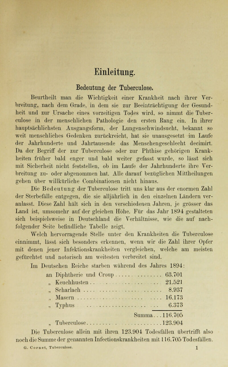 Einleitung. Bedeutung der Tuberculose. Beurtheilt man die Wichtigkeit einer Krankheit nach ihrer Ver- breitung, nach dem Grade, in dem sie zur Beeinträchtigung der Gesund- heit und zur Ursache eines vorzeitigen Todes wird, so nimmt die Tuber- culose in der menschlichen Pathologie den ersten Bang ein. In ihrer hauptsächlichsten Ausgangsform, der Lungenschwindsucht, bekannt so weit menschliches Gedenken zurückreicht, hat sie unausgesetzt im Laufe der Jahrhunderte und Jahrtausende das Menschengeschlecht decimirt. Da der Begriff der zur Tuberculose oder zur Phthise gehörigen Krank- heiten früher bald enger und bald weiter gefasst wurde, so lässt sich mit Sicherheit nicht feststellen, ob im Laufe der Jahrhunderte ihre Ver- breitung zu- oder abgenommen hat. Alle darauf bezüglichen Mittheilungen gehen über willkürliche Combinationen nicht hinaus. Die Bedeutung der Tuberculose tritt uns klar aus der enormen Zahl der Sterbefälle entgegen, die sie alljährlich in den einzelnen Ländern ver- anlasst. Diese Zahl hält sich in den verschiedenen Jahren, je grösser das Land ist, umsomehr auf der gleichen Höhe. Für das Jahr 1894 gestalteten sich beispielsweise in Deutschland die Verhältnisse, wie die auf nach- folgender Seite befindliche Tabelle zeigt. Welch hervorragende Stelle unter den Krankheiten die Tuberculose einnimmt, lässt sich besonders erkennen, wenn wir die Zahl ihrer Opfer mit denen jener Infektionskrankheiten vergleichen, welche am meisten gefürchtet und notorisch am weitesten verbreitet sind. Im Deutschen Beiche starben während des Jahres 1894: an Diphtherie und Croup 63.701 „ Keuchhusten . . ........... . . 21.521 „ Scharlach 8.937 , Masern 16.173 ., Typhus 6.373 Summa. . . 116.705 „ Tuberculose 123.904 Die Tuberculose allein mit ihren 123.904 Todesfällen übertrifft also noch die Summe der genannten Infectionskrankheiten mit 116.705 Todesfällen. G. Com et, Tuberculose. \