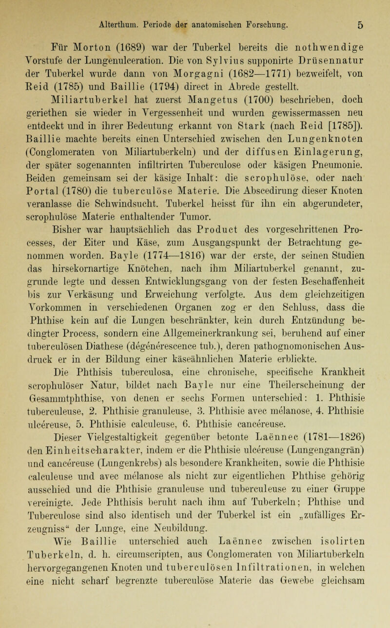 Für Morton (1689) war der Tuberkel bereits die notbwendige Vorstufe der Lungenulceration. Die von Sylvius supponirte Drüsennatur der Tuberkel wurde dann von Morgagni (1682—1771) bezweifelt, von Eeid (1785) und Baillie (1794) direct in Abrede gestellt. Miliartuberkel hat zuerst Mangetus (1700) beschrieben, doch geriethen sie wieder in Vergessenheit und wurden gewissermassen neu entdeckt und in ihrer Bedeutung erkannt von Stark (nach Eeid [1785]). Baillie machte bereits einen Unterschied zwischen den Lungenknoten (Conglomeraten von Miliartuberkeln) und der diffusen Einlagerung, der später sogenannten infiltrirten Tuberculose oder käsigen Pneumonie. Beiden gemeinsam sei der käsige Inhalt: die scrophulöse, oder nach Portal (1780) die tuberculose Materie. Die Abscedirung dieser Knoten veranlasse die Schwindsucht. Tuberkel heisst für ihn ein abgerundeter, scrophulöse Materie enthaltender Tumor. Bisher war hauptsächlich das Product des vorgeschrittenen Pro- cesses, der Eiter und Käse, zum Ausgangspunkt der Betrachtung ge- nommen worden. Bayle (1774—1816) war der erste, der seinen Studien das hirsekornartige Knötchen, nach ihm Miliartuberkel genannt, zu- grunde legte und dessen Entwicklungsgang von der festen Beschaffenheit bis zur Verkäsung und Erweichung verfolgte. Aus dem gleichzeitigen Vorkommen in verschiedenen Organen zog er den Schluss, dass die Phthise kein auf die Lungen beschränkter, kein durch Entzündung be- dingter Process, sondern eine Allgemeinerkrankung sei, beruhend auf einer tuberculösen Diathese (degenerescence tub.), deren pathognomonischen Aus- druck er in der Bildung einer käseähnlichen Materie erblickte. Die Phthisis tuberculosa, eine chronische, speeifische Krankheit scrophulöser Natur, bildet nach Bayle nur eine Theilerscheinung der Gesammtphthise, von denen er sechs Formen unterschied: 1. Phthisie tuberculeuse, 2. Phthisie granuleuse, 3. Phthisie avec melanose, 4. Phthisie ulcereuse, 5. Phthisie calculeuse, 6. Phthisie cancereuse. Dieser Vielgestaltigkeit gegenüber betonte Laennec (1781—1826) den Einheitscharakter, indem er die Phthisie ulcereuse (Lungengangrän) und cancereuse (Lungenkrebs) als besondere Krankheiten, sowie die Phthisie calculeuse und avec melanose als nicht zur eigentlichen Phthise gehörig ausschied und die Phthisie granuleuse und tuberculeuse zu einer Gruppe vereinigte. Jede Phthisis beruht nach ihm auf Tuberkeln; Phthise und Tuberculose sind also identisch und der Tuberkel ist ein „zufälliges Er- zeugniss der Lunge, eine Neubildung. Wie Baillie unterschied auch Laennec zwischen isolirten Tuberkeln, d. h. circumscripten, aus Conglomeraten von Miliartuberkeln hervorgegangenen Knoten und tuberculösen Infiltrationen, in welchen eine nicht scharf begrenzte tuberculose Materie das Gewebe gleichsam