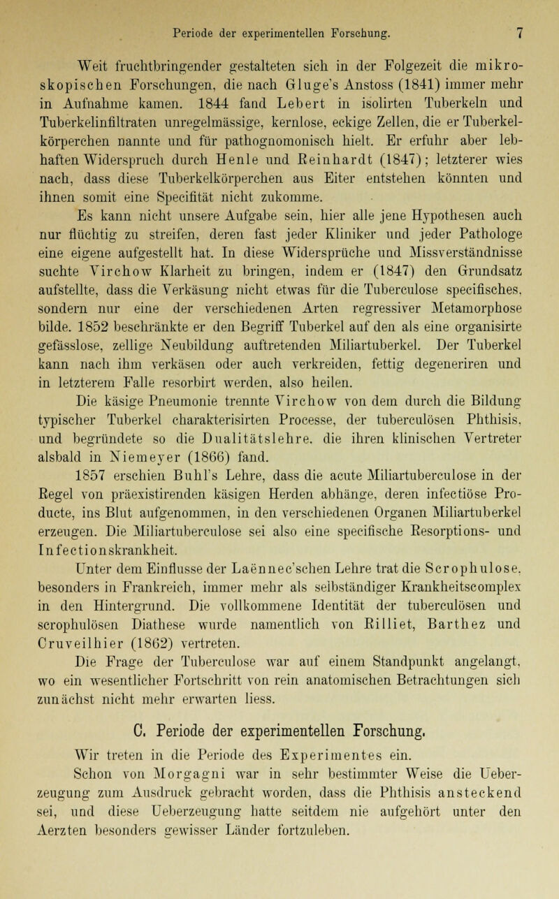 Weit fruchtbringender gestalteten sieh in der Folgezeit die mikro- skopischen Forschungen, die nach Gluge's Anstoss (1841) immer mehr in Aufnahme kamen. 1844 fand Lebert in isolirten Tuberkeln und Tuberkelinfiltraten unregelmässige, kernlose, eckige Zellen, die er Tuberkel- körperchen nannte und für pathognomonisch hielt. Er erfuhr aber leb- haften Widerspruch durch Henle und Eeinhardt (1847); letzterer wies nach, dass diese Tuberkelkörperchen aus Eiter entstehen könnten und ihnen somit eine Specifität nicht zukomme. Es kann nicht unsere Aufgabe sein, hier alle jene Hypothesen auch nur flüchtig zu streifen, deren fast jeder Kliniker und jeder Pathologe eine eigene aufgestellt hat. In diese Widersprüche und Missverständnisse suchte Virchow Klarheit zu bringen, indem er (1847) den Grundsatz aufstellte, dass die Verkäsung nicht etwas für die Tuberculose specifisches, sondern nur eine der verschiedenen Arten regressiver Metamorphose bilde. 1852 beschränkte er den Begriff Tuberkel auf den als eine organisirte gefässlose, zellige Neubildung auftretenden Miliartuberkel. Der Tuberkel kann nach ihm verkäsen oder auch verkreiden, fettig degeneriren und in letzterem Falle resorbirt werden, also heilen. Die käsige Pneumonie trennte Virchow von dem durch die Bildung typischer Tuberkel charakterisirten Processe, der tuberculösen Phthisis. und begründete so die Dualitätslehre, die ihren klinischen Vertreter alsbald in Niemeyer (1866) fand. 1857 erschien Buhl's Lehre, dass die acute Miliartuberculose in der Eegel von präexistirenden käsigen Herden abhänge, deren infectiöse Pro- ducte, ins Blut aufgenommen, in den verschiedenen Organen Miliartuberkel erzeugen. Die Miliartuberculose sei also eine specifische Besorptions- und I n f e c t i o n skrankheit. Unter dem Einflüsse der Laennec'schen Lehre trat die Scrophulose. besonders in Frankreich, immer mehr als selbständiger Krankheitscomplex in den Hintergrund. Die vollkommene Identität der tuberculösen und scrophulösen Diathese wurde namentlich von Ei 1 liet, Barthez und Cruv eil hier (1862) vertreten. Die Frage der Tubereulose war auf einem Standpunkt angelangt, wo ein wesentlicher Fortschritt von rein anatomischen Betrachtungen sich zunächst nicht mehr erwarten Hess. C. Periode der experimentellen Forschung, Wir treten in die Periode des Experimentes ein. Schon von Morgagni war in sehr bestimmter Weise die Ueber- zeugung zum Ausdruck gebracht worden, dass die Phthisis ansteckend sei, und diese Ueberzeugung hatte seitdem nie aufgehört unter den Aerzten besonders gewisser Länder fortzuleben.