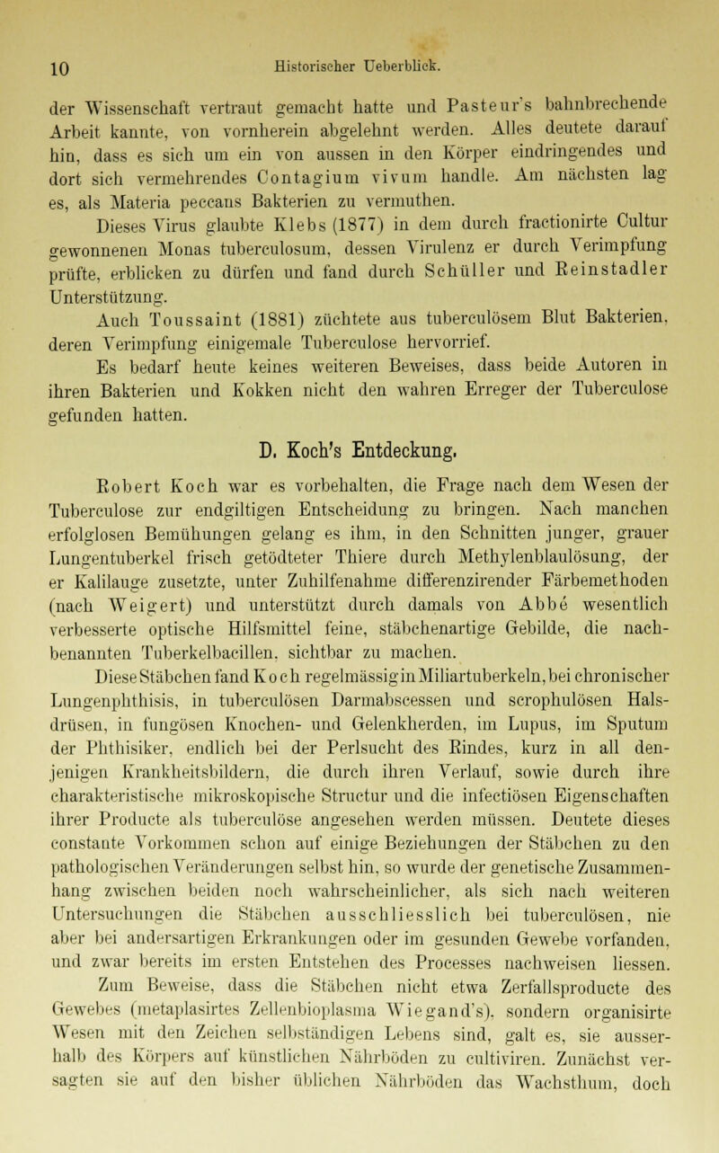 der Wissenschaft vertraut gemacht hatte und Pasteur's bahnbrechende Arbeit kannte, von vornherein abgelehnt werden. Alles deutete darauf hin, dass es sich um ein von aussen in den Körper eindringendes und dort sich vermehrendes Contagium vivum handle. Am nächsten lag es, als Materia peccans Bakterien zu vermuthen. Dieses Virus glaubte Klebs (1877) in dem durch fractionirte Cultur gewonnenen Monas tuberculosum, dessen Virulenz er durch Verimpfung prüfte, erblicken zu dürfen und fand durch Schüller und Reinstadler Unterstützung. Auch f oussaint (1881) züchtete aus tuberculösen! Blut Bakterien, deren Verimpfung einigemale Tuberculose hervorrief. Es bedarf heute keines weiteren Beweises, dass beide Autoren in ihren Bakterien und Kokken nicht den wahren Erreger der Tuberculose gefunden hatten. D, Koch's Entdeckung, Bobert Koch war es vorbehalten, die Frage nach dem Wesen der Tuberculose zur endgiltigen Entscheidung zu bringen. Nach manchen erfolglosen Bemühungen gelang es ihm, in den Schnitten junger, grauer Lungentuberkel frisch getödteter Thiere durch Methylenblaulösung, der er Kalilauge zusetzte, unter Zuhilfenahme differenzirender Färbemethoden (nach Weigert) und unterstützt durch damals von Abbe wesentlich verbesserte optische Hilfsmittel feine, stäbchenartige Gebilde, die nach- benannten Tuberkelbacillen. sichtbar zu machen. Diese Stäbchen fand Koch regelmässiginMiliartuberkeln,bei chronischer Lungenphthisis, in tuberculösen Darmabscessen und scrophulösen Hals- drüsen, in fungösen Knochen- und Gelenkherden, im Lupus, im Sputum der Phthisiker, endlich bei der Perlsucht des Bindes, kurz in all den- jenigen Krankheitsbildern, die durch ihren Verlauf, sowie durch ihre charakteristische mikroskopische Structur und die infectiösen Eigenschaften ihrer Produete als tuberculose angesehen werden müssen. Deutete dieses constante Vorkommen schon auf einige Beziehungen der Stäbchen zu den pathologischen Veränderungen selbst hin, so wurde der genetische Zusammen- hang zwischen beiden noch wahrscheinlicher, als sich nach weiteren Untersuchungen die Stäbchen ausschliesslich bei tuberculösen, nie aber bei andersartigen Erkrankungen oder im gesunden Gewebe vorfanden, und zwar bereits im ersten Entstehen des Processes nachweisen Messen. Zum Beweise, dass die Stäbchen nicht etwa Zerfallsproducte des Gewebes (metaplasirtes Zellenbioplasma Wiegand's), sondern organisirte Wesen mit den Zeichen selbständigen Lebens sind, galt es, sie ausser- halb des Körpers auf künstlichen Nährböden zu cultiviren. Zunächst ver- sagten sie auf den bisher üblichen Nährböden das Wachsthum, doch