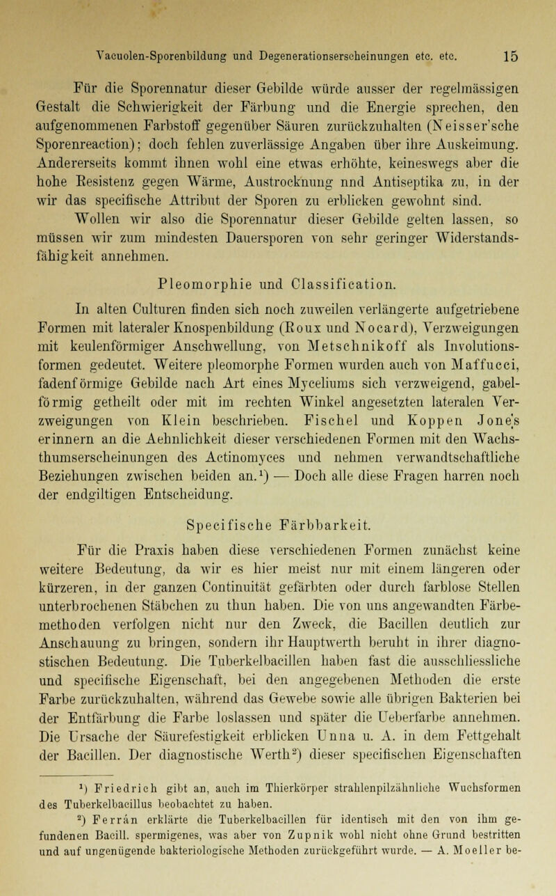 Für die Sporennatur dieser Gebilde würde ausser der regelmässigen Gestalt die Schwierigkeit der Färbung und die Energie sprechen, den aufgenommenen Farbstoff gegenüber Säuren zurückzuhalten (Neisser'sche Sporenreaction); doch fehlen zuverlässige Angaben über ihre Auskeimung. Andererseits kommt ihnen wohl eine etwas erhöhte, keineswegs aber die hohe Eesistenz gegen Wärme, Austrocknung nnd Antiseptika zu, in der wir das specifische Attribut der Sporen zu erblicken gewohnt sind. Wollen wir also die Sporennatur dieser Gebilde gelten lassen, so müssen wir zum mindesten Dauersporen von sehr geringer Widerstands- fähigkeit annehmen. Pleomorphie und Classification. In alten Culturen finden sich noch zuweilen verlängerte aufgetriebene Formen mit lateraler Knospenbildung (Eoux und Nocard), Verzweigungen mit keulenförmiger Anschwellung, von Metschnikoff als Involutions- formen gedeutet. Weitere pleomorphe Formen wurden auch von Maffucci, fadenförmige Gebilde nach Art eines Myceliums sich verzweigend, gabel- förmig getheilt oder mit im rechten Winkel angesetzten lateralen Ver- zweigungen von Klein beschrieben. Fi sc hei und Koppen Jones erinnern an die Aehnlichkeit dieser verschiedenen Formen mit den Wachs- thumserscheinungen des Actinomyces und nehmen verwandtschaftliche Beziehungen zwischen beiden an.2) — Doch alle diese Fragen harren noch der endgiltigen Entscheidung. Specifische Färbbarkeit. Für die Praxis haben diese verschiedenen Formen zunächst keine weitere Bedeutung, da wir es hier meist nur mit einem längeren oder kürzeren, in der ganzen Continuität gefärbten oder durch farblose Stellen unterbrochenen Stäbchen zu thun haben. Die von uns angewandten Färbe- methoden verfolgen nicht nur den Zweck, die Bacillen deutlich zur Anschauung zu bringen, sondern ihr Hauptwerth beruht in ihrer diagno- stischen Bedeutung. Die Tuberkelbacillen haben fast die ausschliessliche und specifische Eigenschaft, bei den angegebenen Methoden die erste Farbe zurückzuhalten, während das Gewebe sowie alle übrigen Bakterien bei der Entfärbung die Farbe loslassen und später die Ueberfarbe annehmen. Die Ursache der Säurefestigkeit erblicken Unna u. A. in dem Fettgehalt der Bacillen. Der diagnostische Werth3) dieser speeifischen Eigenschaften 1) Friedrich gibt an, auch im Thierkörper strahlenpilzähnliehe Wuchsformen des Tuberkelbacillus beobachtet 7.11 haben. 2) Ferrän erklärte die Tuberkelbacillen für identisch mit den von ihm ge- fundenen Bacill. spermigenes, was aber von Zupnik wohl nicht ohne Grand bestritten und auf ungenügende bakteriologische Methoden zurückgeführt wurde. — A. Moeller be-