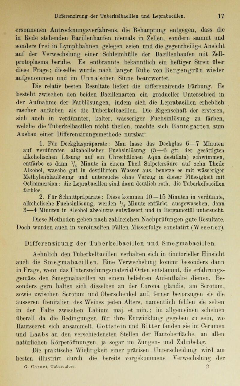 ersonnenen Antrocknungsverfahrens, die Behauptung entgegen, dass die in Eede stehenden Baeillenhaufen niemals in Zellen, sondern sammt und sonders frei in Lymphbahnen gelegen seien und die gegentheilige Ansicht auf der Verwechslung einer Schleimhülle der Baeillenhaufen mit Zell- protoplasma beruhe. Es entbrannte bekanntlich ein heftiger Streit über diese Frage; dieselbe wurde nach langer Kühe von Bergengrün wieder aufgenommen und im Unna'sehen Sinne beantwortet. Die relativ besten Resultate liefert die differenzirende Färbung. Es besteht zwischen den beiden Bacillenarten ein gradueller Unterschied in der Aufnahme der Farblösungen, indem sich die Leprabacillen erheblich rascher anfärben als die Tuberkelbaeillen. Die Eigenschaft der ersteren, sich auch in verdünnter, kalter, wässeriger Fuchsinlösung zu färben, welche die Tuberkelbaeillen nicht theilen, machte sich Baumgarten zum Ausbau einer Differenzirungsmethode nutzbar: 1. Für Deckglaspräparate: Man lasse das Deckglas 6—7 Minuten auf verdünnter, alkoholischer Fuchsinlösung (5—6 gtt. der gesättigten alkoholischen Lösung auf ein Uhrschälchen Aqua destillata) schwimmen, entfärbe es dann l/4 Minute in einem Theil Salpetersäure auf zehn Theile Alkohol, wasche gut in destillirtem Wasser aus, benetze es mit wässeriger Methylenblaulösung und untersuche ohne Verzug in dieser Flüssigkeit mit Oelimmersion: die Leprabacillen sind dann deutlich roth, die Tuberkelbaeillen farblos. 2. Für Schnittpräparate: Diese kommen 10—15 Minuten in verdünnte, alkoholische Fuchsinlösung, werden 1j.2 Minute entfärbt, ausgewaschen, dann '6—4 Minuten in Alcohol absolutus entwässert und in Bergamottöl untersucht. Diese Methoden geben nach zahlreichen Nachprüfungen gute Resultate. Doch wurden auch in vereinzelten Fällen Misserfolge constatirt (Wesener). Differenzirung der Tuberkelbaeillen und Smegmabacillen. Aehnlich den Tuberkelbaeillen verhalten sich in tinctorieller Hinsicht auch die Smegmabacillen. Eine Verwechslung kommt besonders dann in Frage, wenn das Untersuchungsmaterial Orten entstammt, die erfahrungs- gemäss den Smegmabacillen zu einem beliebten Aufenthalte dienen. Be- sonders gern halten sich dieselben an der Corona glandis, am Scrotum, sowie zwischen Scrotum und Oberschenkel auf, ferner bevorzugen sie die äusseren Genitalien des Weibes jeden Alters, namentlich fehlen sie selten in der Falte zwischen Labium maj. et min.; im allgemeinen scheinen überall da die Bedingungen für ihre Entwicklung gegeben zu sein, wo Hautsecret sich ansammelt. Gottstein und Bitter fanden sie im Cenmien und Laabs an den verschiedensten Stellen der Hautoberfiäclie, an allen natürlichen Körperöffnungen, ja sogar im Zungen- und Zahnbelau'. Die praktische Wichtigkeit einer präcisen Unterscheidung wird am besten illustrirt durch die bereits vorgekommene Verwechslung der G. Com et, Tuberculose. 2