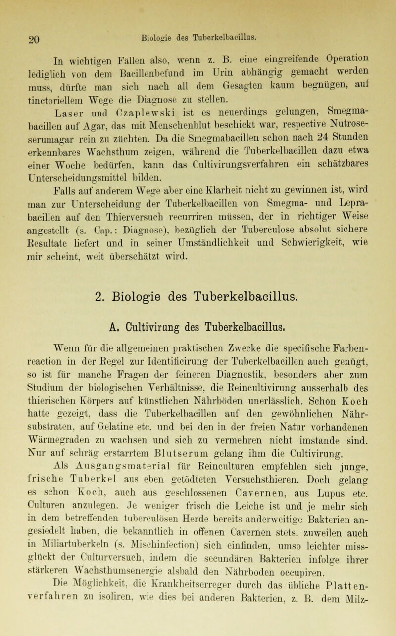 In wichtigen Fällen also, wenn z. B. eine eingreifende Operation lediglich von dem Bacillenbefund im Urin abhängig gemacht werden muss, dürfte man sieh nach all dem Gesagten kaum begnügen, auf tinctoriellem Wege die Diagnose zu stellen. Laser und Czaplewski ist es neuerdings gelungen, Smegma- bacillen auf Agar, das mit Menschenblut beschickt war, respective Nutrose- serumagar rein zu züchten. Da die Smegmabacillen schon nach 24 Stunden erkennbares Wachsthimi zeigen, während die Tuberkelbacillen dazu etwa einer Woche bedürfen, kann das Cultivirungsverfahren ein schätzbares Unterscheidungsmittel bilden. Falls auf anderem Wege aber eine Klarheit nicht zu gewinnen ist, wird man zur Unterscheidung der Tuberkelbacillen von Smegma- und Lepra- bacillen auf den Thierversuch recurriren müssen, der in richtiger Weise angestellt (s. Cap.: Diagnose), bezüglich der Tuberculose absolut sichere Besultate liefert und in seiner Umständlichkeit und Schwierigkeit, wie mir scheint, weit überschätzt wird. 2. Biologie des Tuberkelbacillus. A, Cultivirung des Tuberkelbacillus, Wenn für die allgemeinen praktischen Zwecke die specifische Farben- reaction in der Begel zur Identiticirung der Tuberkelbacillen auch genügt, so ist für manche Fragen der feineren Diagnostik, besonders aber zum Studium der biologischen Verhältnisse, die Beincultivirung ausserhalb des thierischen Körpers auf künstlichen Nährböden unerlässlich. Schon Koch hatte gezeigt, dass die Tuberkelbacillen auf den gewöhnlichen Nähr- substraten, auf Gelatine etc. und bei den in der freien Natur vorhandenen Wärmegraden zu wachsen und sich zu vermehren nicht imstande sind. Nur auf schräg erstarrtem Blutserum gelang ihm die Cultivirung. Als Ausgangsmaterial für Beinculturen empfehlen sich junge, frische Tuberkel aus eben getödteten Versuchsthieren. Doch gelang es schon Koch, auch aus geschlossenen Cavernen, aus Lupus etc. Culturen anzulegen. Je weniger frisch die Leiche ist und je mehr sich in dem betreffenden tuberculösen Herde bereits anderweitige Bakterien an- gesiedelt haben, die bekanntlich in offenen Cavernen stets, zuweilen auch in Miliartuberkeln (s. Mischinfection) sich einfinden, umso leichter miss- glückt der Culturversuch, indem die secundären Bakterien infolge ihrer stärkeren Wachsthumsenergie alsbald den Nährboden occupiren. Die Möglichkeit, die Krankheitserreger durch das übliche Platten- verfahren zu isoliren, wie dies bei anderen Bakterien, z. B. dem Milz-