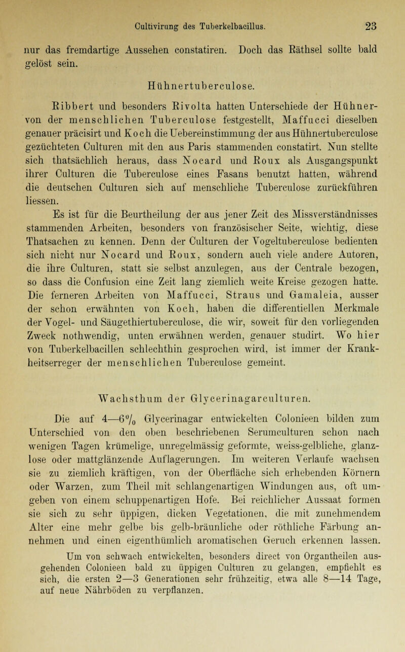 nur das fremdartige Aussehen constatiren. Doch das Eäthsel sollte bald gelöst sein. Huhne rtub er culose. Eibbert und besonders Eivolta hatten Unterschiede der Hühner- von der menschlichen T üb er culose festgestellt, Maffucci dieselben genauer präcisirt und Koch die Uebereinstimmung der aus Hühnertuberculose gezüchteten Culturen mit den aus Paris stammenden constatirt. Nun stellte sich thatsächlich heraus, dass Nocard und Eoux als Ausgangspunkt ihrer Culturen die Tuberculose eines Fasans benutzt hatten, während die deutschen Culturen sich auf menschliche Tuberculose zurückführen Hessen. Es ist für die Beurtheilung der aus jener Zeit des Missverständnisses stammenden Arbeiten, besonders von französischer Seite, wichtig, diese Thatsachen zu kennen. Denn der Culturen der Vogeltuberculose bedienten sich nicht nur Nocard und Eoux, sondern auch viele andere Autoren, die ihre Culturen, statt sie selbst anzulegen, aus der Centrale bezogen, so dass die Confusion eine Zeit lang ziemlich weite Kreise gezogen hatte. Die ferneren Arbeiten von Maffucci, Straus und Gamaleia, ausser der schon erwähnten von Koch, haben die differentiellen Merkmale der Vogel- und Säugethiertuberculose, die wir, soweit für den vorliegenden Zweck nothwendig, unten erwähnen werden, genauer studirt. Wo hier von Tuberkelbacillen schlechthin gesprochen wird, ist immer der Krank- heitserreger der menschlichen Tuberculose gemeint, Wachsthum der Glycerinagarculturen. Die auf 4—6% Glycerinagar entwickelten Colonieen bilden zum Unterschied von den oben beschriebenen Serumculturen schon nach wenigen Tagen krümelige, unregelmässig geformte, weiss-gelbliche, glanz- lose oder mattglänzende Auflagerungen. Im weiteren Verlaufe wachsen sie zu ziemlich kräftigen, von der Oberfläche sich erhebenden Körnern oder Warzen, zum Theil mit schlangenartigen Windungen aus, oft um- geben von einem schuppenartigen Hofe. Bei reichlicher Aussaat formen sie sich zu sehr üppigen, dicken Vegetationen, die mit zunehmendem Alter eine mehr gelbe bis gelb-bräunliche oder röthliche Färbung an- nehmen und einen eigenthümlich aromatischen Geruch erkennen lassen. Uni von schwach entwickelten, besonders direct vou Organtheilen aus- gehenden Colonieen bald zu üppigen Culturen zu gelangen, empfiehlt es sich, die ersten 2—3 Generationen sehr frühzeitig, etwa alle 8—-14 Tage, auf neue Nährböden zu verpflanzen.