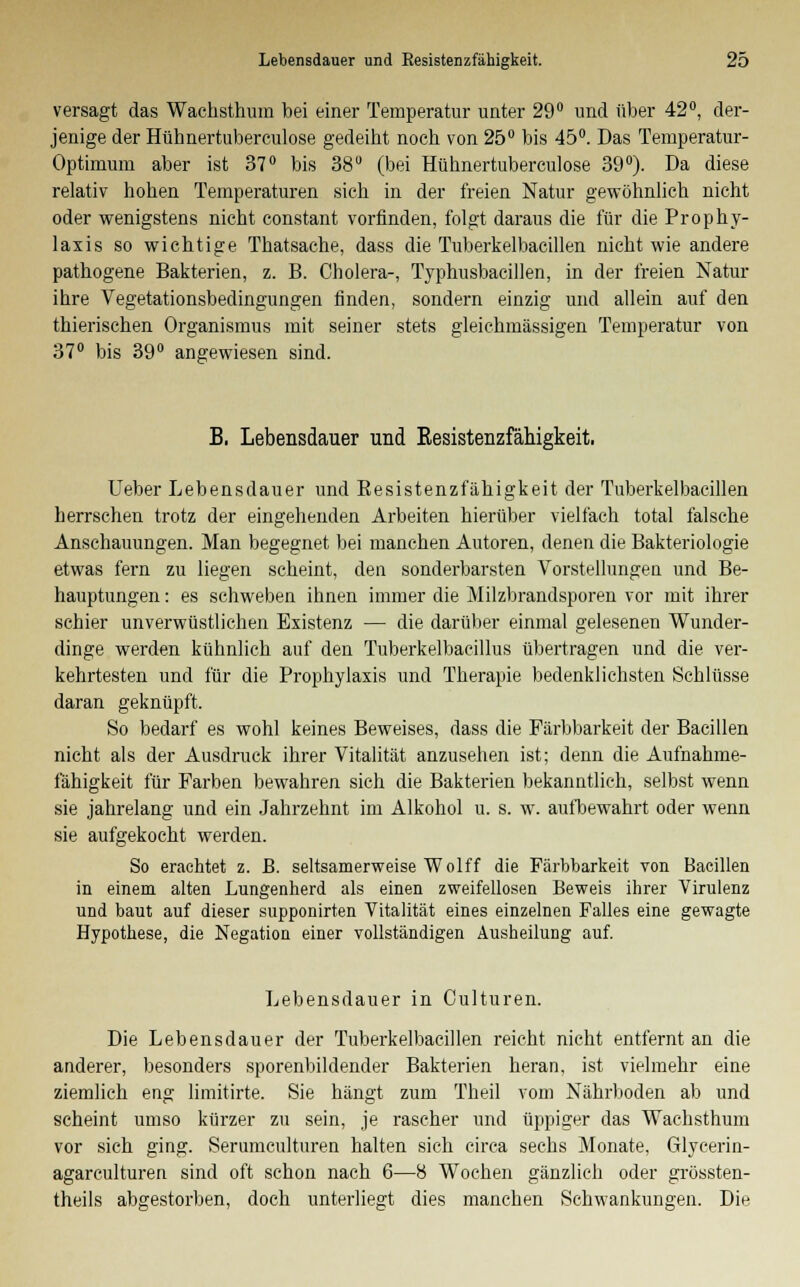 versagt das Wachsthum bei einer Temperatur unter 29° und über 42°, der- jenige der Hühnertuberculose gedeibt noch von 25° bis 45°. Das Temperatur- Optimum aber ist 37° bis 38 (bei Hühnertuberculose 39°). Da diese relativ hohen Temperaturen sich in der freien Natur gewöhnlich nicht oder wenigstens nicht constant vorfinden, folgt daraus die für die Prophy- laxis so wichtige Thatsache, dass die Tuberkelbacillen nicht wie andere pathogene Bakterien, z. B. Cholera-, Typhusbacillen, in der freien Natur ihre Vegetationsbedingungen finden, sondern einzig und allein auf den thierischen Organismus mit seiner stets gleiehmässigen Temperatur von 37° bis 39° angewiesen sind. B, Lebensdauer und Kesistenzfähigkeit. Ueber Lebensdauer und Besistenzfähigkeit der Tuberkelbacillen herrschen trotz der eingehenden Arbeiten hierüber vielfach total falsche Anschauungen. Man begegnet bei manchen Autoren, denen die Bakteriologie etwas fern zu liegen scheint, den sonderbarsten Vorstellungen und Be- hauptungen : es schweben ihnen immer die Milzbrandsporen vor mit ihrer schier unverwüstlichen Existenz — die darüber einmal gelesenen Wunder- dinge werden kühnlich auf den Tuberkelbacillus übertragen und die ver- kehrtesten und für die Prophylaxis und Therapie bedenklichsten Schlüsse daran geknüpft. So bedarf es wohl keines Beweises, dass die Pärbbarkeit der Bacillen nicht als der Ausdruck ihrer Vitalität anzusehen ist; denn die Aufnahme- fähigkeit für Farben bewahren sich die Bakterien bekanntlich, selbst wenn sie jahrelang und ein Jahrzehnt im Alkohol u. s. w. aufbewahrt oder wenn sie aufgekocht werden. So erachtet z. B. seltsamerweise Wolff die Färbbarkeit von Bacillen in einem alten Lungenherd als einen zweifellosen Beweis ihrer Virulenz und baut auf dieser supponirten Vitalität eines einzelnen Falles eine gewagte Hypothese, die Negation einer vollständigen Ausheilung auf. Lebensdauer in Culturen. Die Lebensdauer der Tuberkelbacillen reicht nicht entfernt an die anderer, besonders sporenbildender Bakterien heran, ist vielmehr eine ziemlich eng limitirte. Sie hängt zum Theil vom Nährboden ab und scheint umso kürzer zu sein, je rascher und üppiger das Wachsthum vor sich ging. Serumculturen halten sich circa sechs Monate, Glycerin- agarculturen sind oft schon nach 6—8 Wochen gänzlich oder grössten- teils abgestorben, doch unterliegt dies manchen Schwankungen. Die