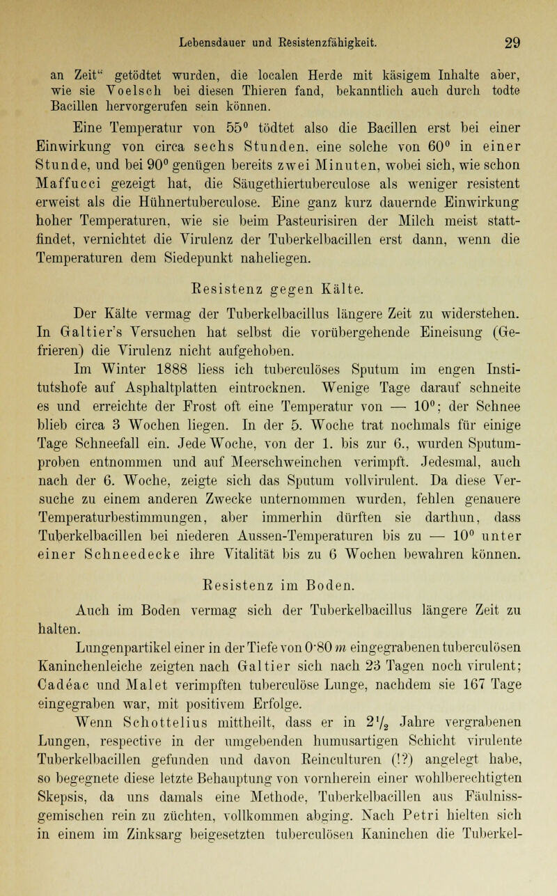 an Zeit getödtet wurden, die loealen Herde mit käsigem Inhalte aber, wie sie Voelsch bei diesen Thieren fand, bekanntlich auch durch todte Bacillen hervorgerufen sein können. Eine Temperatur von 55° tödtet also die Bacillen erst bei einer Einwirkung von circa sechs Stunden, eine solche von 60° in einer Stunde, und bei 90° genügen bereits zwei Minuten, wobei sich, wie schon Maffucci gezeigt hat, die Säugethiertuberculose als weniger resistent erweist als die Hühnertuberculose. Eine ganz kurz dauernde Einwirkung hoher Temperaturen, wie sie beim Pasteurisiren der Milch meist statt- findet, vernichtet die Virulenz der Tuberkelbacillen erst dann, wenn die Temperaturen dem Siedepunkt naheliegen. Besistenz gegen Kälte. Der Kälte vermag der Tuberkelbacillus längere Zeit zu widerstehen. In Galtier's Versuchen hat selbst die vorübergehende Eineisung (Ge- frieren) die Virulenz nicht aufgehoben. Im Winter 1888 liess ich tuberculöses Sputum im engen Insti- tutshofe auf Asphaltplatten eintrocknen. Wenige Tage darauf schneite es und erreichte der Frost oft eine Temperatur von — 10°; der Schnee blieb circa 3 Wochen liegen. In der 5. Woche trat nochmals für einige Tage Schneefall ein. Jede Woche, von der 1. bis zur 6., wurden Sputum- proben entnommen und auf Meerschweinchen verimpft. Jedesmal, auch nach der 6. Woche, zeigte sich das Sputum vollvirulent, Da diese Ver- suche zu einem anderen Zwecke unternommen wurden, fehlen genauere Temperaturbestimmungen, aber immerhin dürften sie darthun, dass Tuberkelbacillen bei niederen Aussen-Temperaturen bis zu — 10° unter einer Schneedecke ihre Vitalität bis zu 6 Wochen bewahren können. Besistenz im Boden. Auch im Boden vermag sich der Tuberkelbacillus längere Zeit zu halten. Lungenpartikel einer in der Tiefe von 0'80m eingegrabenen tuberculösen Kaninchenleiche zeigten nach Galtier sich nach 23 Tagen noch virulent; Cadeac und Malet verimpften tuberculöse Lunge, nachdem sie 167 Tage eingegraben war, mit positivem Erfolge. Wenn Schottelius mittheilt, dass er in 2'/2 Jahre vergrabenen Lungen, respective in der umgebenden humusartigen Schicht virulente Tuberkelbacillen gefunden und davon Beinculturen (!'?) angelegt habe, so begegnete diese letzte. Behauptung von vornherein einer wohlberechtigten Skepsis, da uns damals eine Methode, Tuberkelbacillen aus Fäulniss- gemischen rein zu züchten, vollkommen abging. Nach Petri hielten sich in einem im Zinksarg beigesetzten tuberculösen Kaninchen die Tuberkel-