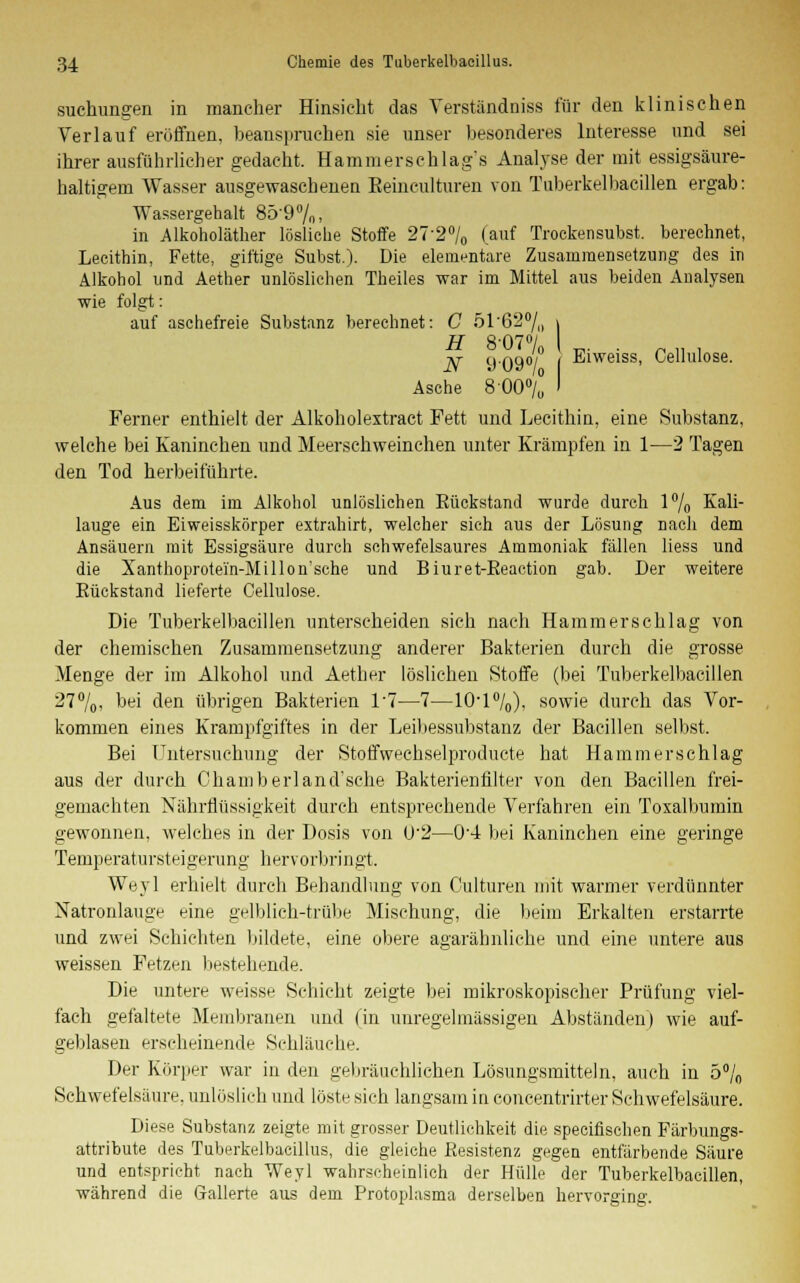 suchungen in mancher Hinsicht das Verständniss für den klinischen Verlauf eröffnen, beanspruchen sie unser besonderes Interesse und sei ihrer ausführlicher gedacht. Hammerschlag's Analyse der mit essigsäure- haltigem Wasser ausgewaschenen Reineulturen von Tuberkelbacillen ergab: Wassergehalt 85-9%, in Alkoholäther lösliche Stoffe 27'2% (auf Trockensubst, berechnet, Lecithin, Fette, giftige Subst.). Die elementare Zusammensetzung des in Alkohol und Aether unlöslichen Theiles war im Mittel aus beiden Analysen wie folgt: auf aschefreie Substanz berechnet: C 5162% \ H 8-07% I _. . _ „ . N 909°/ Eiweiss, Cellulose. Asche 800% Ferner enthielt der Alkoholextract Fett und Lecithin, eine Substanz, welche bei Kaninchen und Meerschweinchen unter Krämpfen in 1—2 Tagen den Tod herbeiführte. Aus dem im Alkohol unlöslichen Rückstand wurde durch l°/o Kali- lauge ein Eiweisskörper extrahirt, welcher sich aus der Lösung nach dem Ansäuern mit Essigsäure durch schwefelsaures Ammoniak fällen Hess und die Xanthoprotei'n-Millon'sche und Biuret-Keaction gab. Der weitere Rückstand lieferte Cellulose. Die Tuberkelbacillen unterscheiden sich nach Hammerschlag von der chemischen Zusammensetzung anderer Bakterien durch die grosse Menge der im Alkohol und Aether löslichen Stoffe (bei Tuberkelbacillen 27%, hei den übrigen Bakterien P7—7—1(H%), sowie durch das Vor- kommen eines Krampfgiftes in der Leibessubstanz der Bacillen selbst. Bei Untersuchung der Stoffwechselproducte hat Hammerschlag aus der durch Chamberland'sche Bakterienfilter von den Bacillen frei- gemachten Nährflüssigkeit durch entsprechende Verfahren ein Toxalbumin gewonnen, welches in der Dosis von U'2—0'4 bei Kaninchen eine geringe Temperatursteigerung hervorbringt. We.yl erhielt durch Behandlung von Culturen mit warmer verdünnter Natronlauge eine gelblich-trübe Mischung, die beim Erkalten erstarrte und zwei Schichten bildete, eine obere agarähnliche und eine untere aus weissen Fetzen bestehende. Die untere weisse Schicht zeigte bei mikroskopischer Prüfung viel- fach gefaltete Membranen und (in unregelmässigen Abständen) wie auf- geblasen erscheinende Schläuche. Der Körper war in den gebräuchlichen Lösungsmitteln, auch in 5% Schwefelsäure, unlöslich und löste sich langsam in concentrirter Schwefelsäure. Diese Substanz zeigte mit grosser Deutlichkeit die specifischen Färbungs- attribute des Tuberkelbaeillus, die gleiche Resistenz gegen entfärbende Säure und entspricht nach Weyl wahrscheinlich der Hülle der Tuberkelbacillen, während die Gallerte aus dem Protoplasma derselben hervorging.