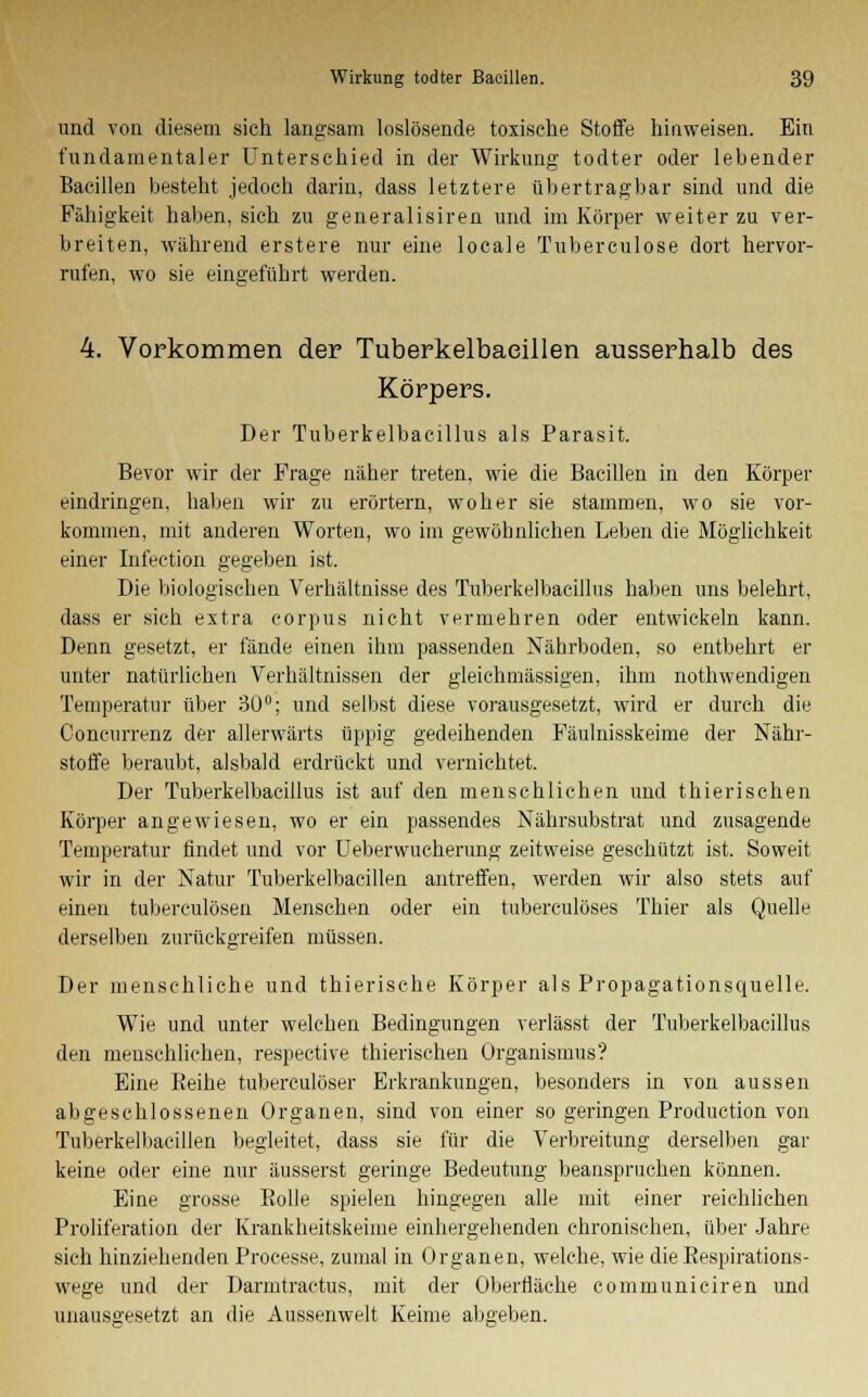 und von diesem sich langsam loslösende toxische Stoffe hinweisen. Ein fundamentaler Unterschied in der Wirkung todter oder lebender Bacillen besteht jedoch darin, dass letztere übertragbar sind und die Fähigkeit haben, sich zu generalisiren und im Körper weiter zu ver- breiten, während erstere nur eine locale Tuberculose dort hervor- rufen, wo sie eingeführt werden. 4. Vorkommen der Tuberkelbaeillen ausserhalb des Körpers. Der Tuberkelbacillus als Parasit. Bevor wir der Frage näher treten, wie die Bacillen in den Körper eindringen, haben wir zu erörtern, woher sie stammen, wo sie vor- kommen, mit anderen Worten, wo im gewöhnlichen Leben die Möglichkeit einer Infection gegeben ist. Die biologischen Verhältnisse des Tuberkelbacillus haben uns belehrt, dass er sich extra corpus nicht vermehren oder entwickeln kann. Denn gesetzt, er fände einen ihm passenden Nährboden, so entbehrt er unter natürlichen Verhältnissen der gleichmässigen, ihm nothwendigen Temperatur über 30°; und selbst diese vorausgesetzt, wird er durch die Concurrenz der allerwärts üppig gedeihenden Fäulnisskeime der Nähr- stoffe beraubt, alsbald erdrückt und vernichtet. Der Tuberkelbacillus ist auf den menschlichen und thierischen Körper angewiesen, wo er ein passendes Nährsubstrat und zusagende Temperatur findet und vor Ueberwucherung zeitweise geschützt ist. Soweit wir in der Natur Tuberkelbaeillen antreffen, werden wir also stets auf einen tubereulösen Menschen oder ein tuberculöses Thier als Quelle derselben zurückgreifen müssen. Der menschliche und thierische Körper als Propagationsquelle. Wie und unter welchen Bedingungen verlässt der Tuberkelbacillus den menschlichen, respective thierischen Organismus? Eine Eeihe tuberculöser Erkrankungen, besonders in von aussen abgeschlossenen Organen, sind von einer so geringen Production von Tuberkelbaeillen begleitet, dass sie für die Verbreitung derselben gar keine oder eine nur äusserst geringe Bedeutung beanspruchen können. Eine grosse Bolle spielen hingegen alle mit einer reichlichen Proliferation der Krankheitskeime einhergehenden chronischen, über Jahre sieh hinziehenden Processe, zumal in Organen, welche, wie die Bespirations- wege und der Darmtractus, mit der Oberfläche communiciren und unausgesetzt an die Aussenwelt Keime abgeben.