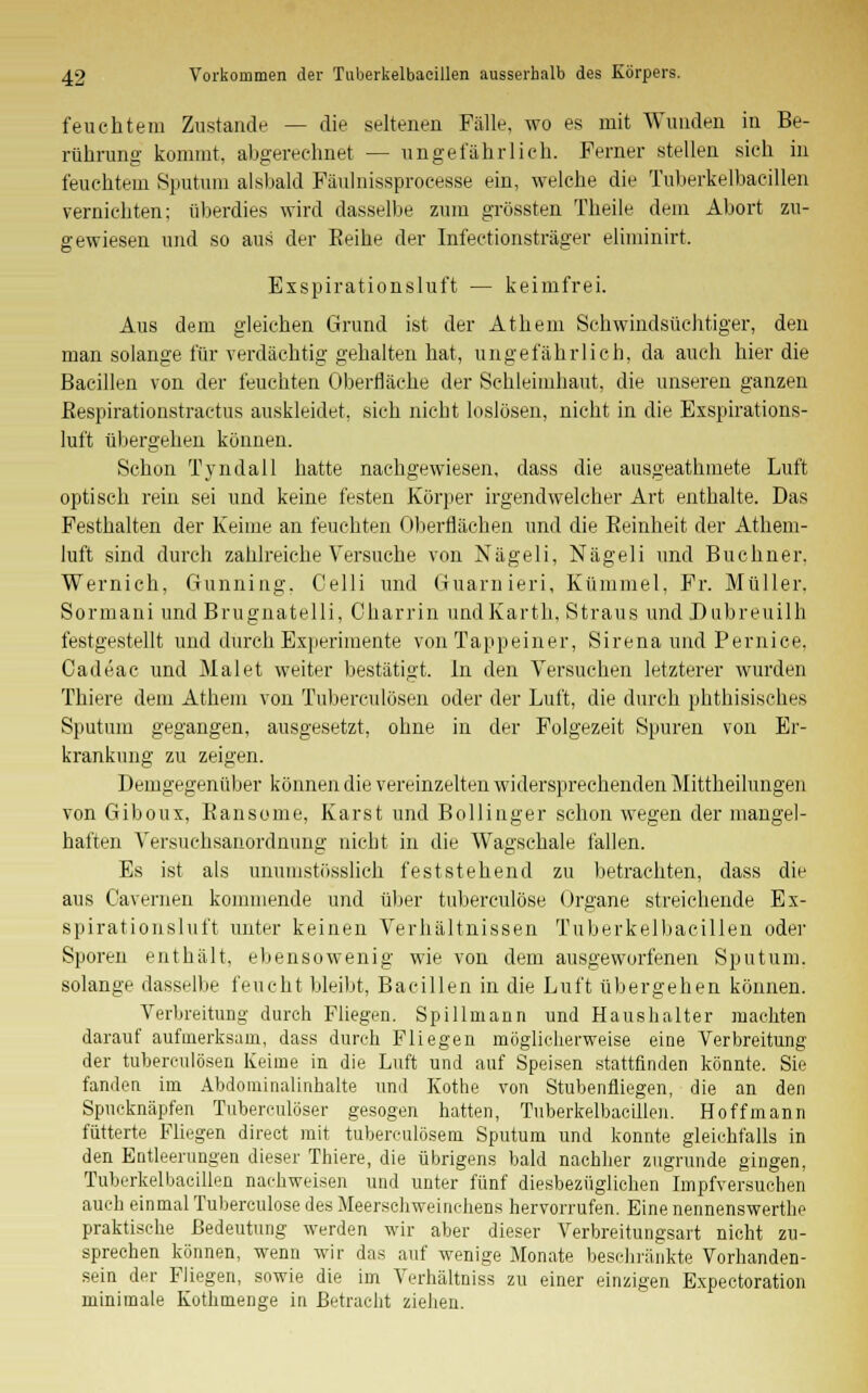 feuchtem Zustande — die seltenen Fälle, wo es mit Wunden in Be- rührung kommt, abgerechnet — ungefährlich. Ferner stellen sich in feuchtem Sputum alsbald Fäulnissproeesse ein, welche die Tuberkelbaeillen vernichten; überdies wird dasselbe zum grössten Theile dem Abort zu- gewiesen und so aus der Eeihe der Infectionsträger eliminirt. Exspirationsluft — keimfrei. Aus dem gleichen Grund ist der Athem Schwindsüchtiger, den man solange für verdächtig gehalten hat, ungefährlich, da auch hier die Bacillen von der feuchten Oberfläche der Schleimhaut, die unseren ganzen ßespirationstractus auskleidet, sich nicht loslösen, nicht in die Exspirations- luft übergehen können. Schon Tyndall hatte nachgewiesen, dass die aus»'eathmete Luft optisch rein sei und keine festen Körper irgendwelcher Art enthalte. Das Festhalten der Keime an feuchten Oberflächen und die Keinheit der Athem- luft sind durch zahlreiche Versuche von Nägeli, Nägeli und Buchner. Wernich. Gunning. Celli und Guarnieri, Kümmel, Fr. Müller. Sormani und Brugnatelli, Charrin undKarth, Straus undDubreuilh festgestellt und durch Experimente von Tappeiner, Sirena und Pernice, Cadeae und Malet weiter bestätigt. In den Versuchen letzterer wurden Thiere dem Athem von Tuberculosen oder der Luft, die durch phthisisches Sputum gegangen, ausgesetzt, ohne in der Folgezeit Spuren von Er- krankung zu zeigen. Demgegenüber können die vereinzelten widersprechenden Mittheilungen von Giboux, Bansome, Karst und Bollinger schon wegen der mangel- haften Versuehsanordnung nicht in die Wagschale fallen. Es ist als unumstösslich feststehend zu betrachten, dass die aus C'avernen kommende und über tuberculöse Organe streichende Ex- spirationsluft unter keinen Verhältnissen Tuberkelbaeillen oder Sporen enthält, ebensowenig wie von dem ausgeworfenen Sputum, solange dasselbe feucht bleibt, Bacillen in die Luft übergehen können. Verbreitung durch Fliegen. Spillmann und Haushalter machten darauf aufmerksam, dass durch Fliegen möglicherweise eine Verbreitung der tuherculösen Keime in die Luft und auf Speisen stattfinden könnte. Sie fanden im Abdominalinhalte und Kothe von Stubenfliegen, die an den Spucknäpfen Tuberculöser gesogen hatten, Tuberkelbaeillen. Hoffmann futterte Fliegen direct mit tuberculösem Sputum und konnte gleichfalls in den Entleerungen dieser Thiere, die übrigens bald nachher zugrunde gingen, Tuberkelbaeillen nachweisen und unter fünf diesbezüglichen Impfversuchen auch einmal Tuberculöse des Meerschweinchens hervorrufen. Eine nennenswerthe praktische Bedeutung werden wir aber dieser Verbreitungsart nicht zu- sprechen können, wenn wir das auf wenige Monate beschränkte Vorhanden- sein der Fliegen, sowie die im Verhältnis« zu einer einzigen Expectoration minimale Kothmenge in Betracht ziehen.