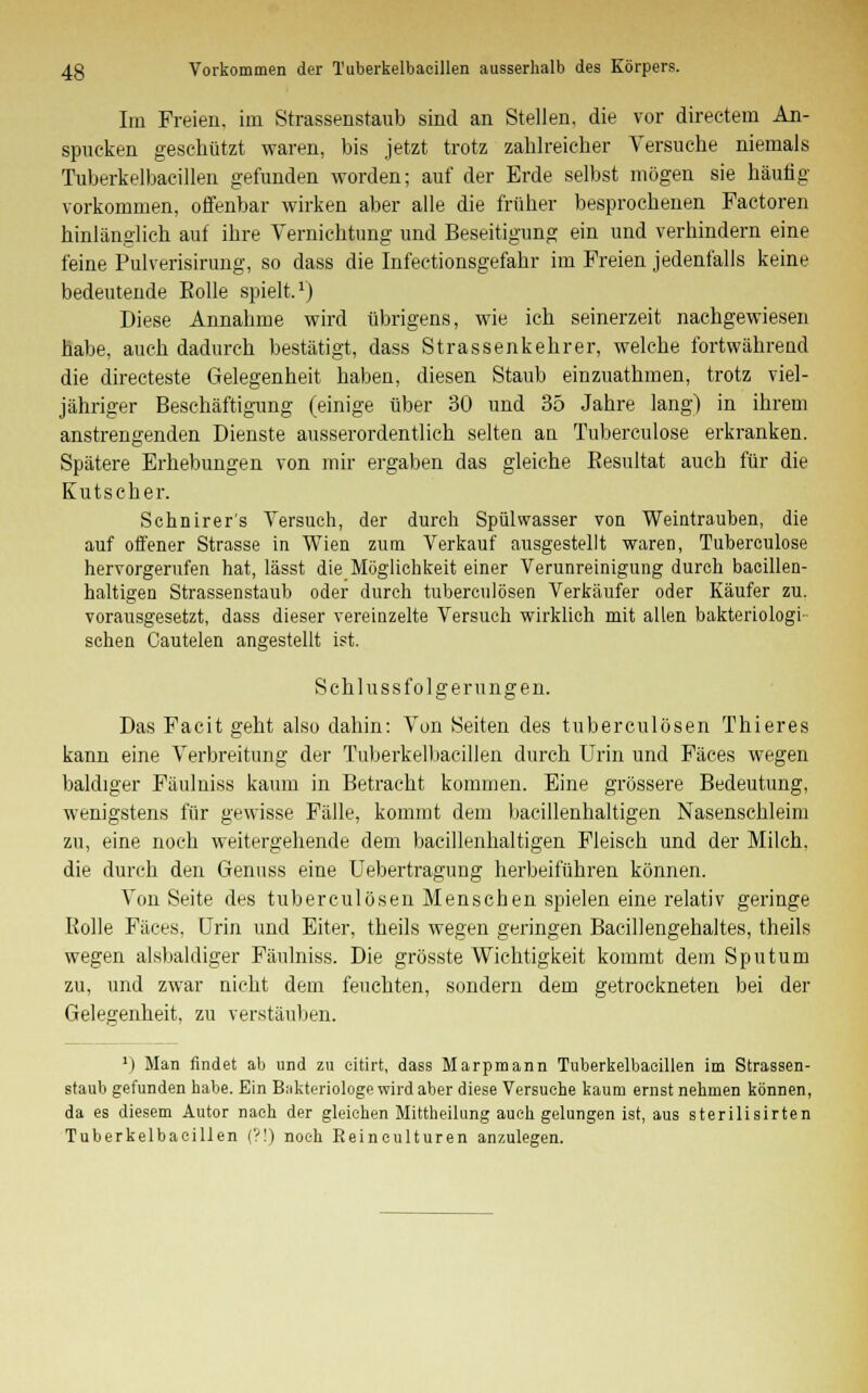 Im Freien, im Strassenstaub sind an Stellen, die vor directem An- spucken geschützt waren, bis jetzt trotz zahlreicher Versuche niemals Tuberkelbacillen gefunden worden; auf der Erde selbst mögen sie häufig vorkommen, offenbar wirken aber alle die früher besprochenen Factoren hinlänglich auf ihre Vernichtung und Beseitigung ein und verhindern eine feine Pulverisirung, so dass die Infectionsgefahr im Freien jedenfalls keine bedeutende Bolle spielt.1) Diese Annahme wird übrigens, wie ich seinerzeit nachgewiesen habe, auch dadurch bestätigt, dass Strassenkehrer, welche fortwährend die directeste Gelegenheit haben, diesen Staub einzuathmen, trotz viel- jähriger Beschäftigung (einige über 30 und 35 Jahre lang) in ihrem anstrengenden Dienste ausserordentlich selten an Tuberculose erkranken. Spätere Erhebungen von mir ergaben das gleiche Besultat auch für die Kutscher. Schnirer's Versuch, der durch Spülwasser von Weintrauben, die auf offener Strasse in Wien zum Verkauf ausgestellt waren, Tuberculose hervorgerufen hat, lässt die Möglichkeit einer Verunreinigung durch bacillen- haltigen Strassenstaub oder durch tuberculösen Verkäufer oder Käufer zu. vorausgesetzt, dass dieser vereinzelte Versuch wirklich mit allen bakteriologi- schen Cautelen angestellt ist. Schlussfolgerungen. Das Facit geht also dahin: Von Seiten des tuberculösen Thieres kann eine Verbreitung der Tuberkelbacillen durch Urin und Fäces wegen baldiger Fäulniss kaum in Betracht kommen. Eine grössere Bedeutung, wenigstens für gewisse Fälle, kommt dem bacillenhaltigen Nasenschleim zu, eine noch weitergehende dem bacillenhaltigen Fleisch und der Milch, die durch den Genuss eine Uebertragung herbeiführen können. Von Seite des tuberculösen Menschen spielen eine relativ geringe Holle Fäces, Urin und Eiter, theils wegen geringen Bacillengehaltes, theils wegen alsbaldiger Fäulniss. Die grösste Wichtigkeit kommt dem Sputum zu, und zwar nicht dem feuchten, sondern dem getrockneten bei der Gelegenheit, zu verstäuben. ') Man findet ab und zu eitirt, dass Marpmann Tuberkelbacillen im Strassen- staub gefunden habe. Ein Bakteriologe wird aber diese Versuche kaum ernst nehmen können, da es diesem Autor nach der gleichen Mittheilung auch gelungen ist, aus sterilisirten Tuberkelbacillen (?!) noch Eeinculturen anzulegen.