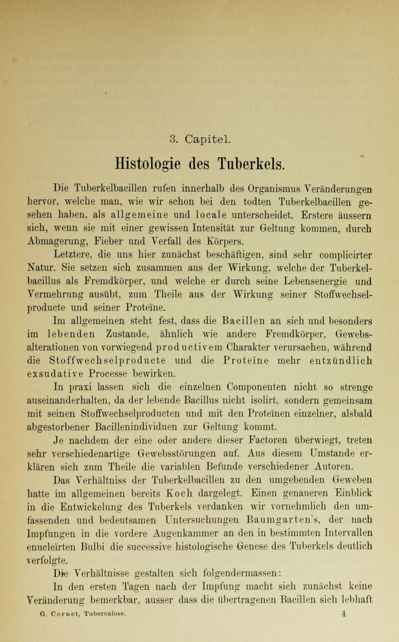 3. Capitel. Histologie des Tuberkels. Die Tuberkelbacillen rufen innerhalb des Organismus Veränderungen hervor, welche man, wie wir schon bei den todten Tuberkelbacillen ge- sehen haben, als allgemeine und locale unterscheidet. Erstere äussern sich, wenn sie mit einer gewissen Intensität zur Geltung kommen, durch Abmagerung, Fieber und Verfall des Körpers. Letztere, die uns hier zunächst beschäftigen, sind sehr complicirter Natur. Sie setzen sich zusammen aus der Wirkung, welche der Tuberkel- bacillus als Fremdkörper, und welche er durch seine Lebensenergie und Vermehrung ausübt, zum Theile aus der Wirkung seiner Stoffwechsel- producte und seiner Proteine. Im allgemeinen steht fest, dass die Bacillen an sich und besonders im lebenden Zustande, ähnlich wie andere Fremdkörper, Gewebs- alterationen von vorwiegend productivem Charakter verursachen, während die Stoffwechselproducte und die Proteine mehr entzündlich exsudative Processe bewirken. In praxi lassen sich die einzelnen Componenten nicht so strenge auseinanderhalten, da der lebende Bacillus nicht isolirt, sondern gemeinsam mit seinen Stoffwechselproducten und mit den Proteinen einzelner, alsbald abgestorbener Bacillenindividuen zur Geltung kommt. Je nachdem der eine oder andere dieser Factoren überwiegt, treten sehr verschiedenartige Gewebsstörungen auf. Aus diesem Umstände er- klären sich zum Theile die variablen Befunde verschiedener Autoren. Das Verhältniss der Tuberkelbacillen zu den umgebenden Geweben hatte im allgemeinen bereits Koch dargelegt. Einen genaueren Einblick in die Entwickelung des Tuberkels verdanken wir vornehmlich den um- fassenden und bedeutsamen Untersuchungen Baumgarten's, der nach Impfungen in die vordere Augenkammer an den in bestimmten Intervallen enuclei'rten Bulbi die successive histologische Genese des Tuberkels deutlich verfolgte. Die Verhältnisse gestalten sich folgendermassen: In den ersten Tagen nach der Impfung macht sich zunächst keine Veränderung bemerkbar, ausser dass die übertragenen Bacillen sieh lebhaft G. Coruet, Tuberculose. 4