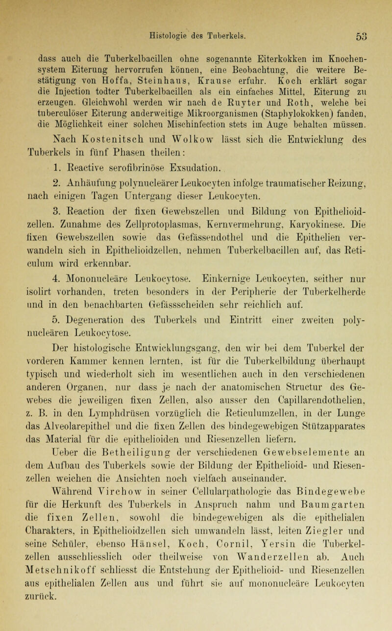 class auch die Tuberkelbacillen ohne sogenannte Eiterkokken im Knochen- system Eiterung hervorrufen können, eine Beobachtung, die weitere Be- stätigung von Hoffa, Steinhaus, Krause erfuhr. Koch erklärt sogar die Injection todter Tuberkelbacillen als ein einfaches Mittel, Eiterung zu erzeugen. Gleichwohl werden wir nach de Buyter und Both, welche bei tnberculöser Eiterung anderweitige Mikroorganismen (Staphylokokken) fanden, die Möglichkeit einer solchen Mischinfection stets im Auge behalten müssen. Nach Kostenitsch und Wolkow lässt sich die Entwicklung des Tuberkels in fünf Phasen theilen: 1. Eeactive serofibrinöse Exsudation. 2. Anhäufung polynucleärer Leukocyten infolge traumatischer Beizung, nach einigen Tagen Untergang dieser Leukocyten. 3. Beaction der fixen Gewebszellen und Bildung von Epithelioid- zellen. Zunahme des Zellprotoplasmas, Kernvermehrung, Karyokinese. Die fixen Gewebszellen sowie das Gefässendothel und die Epithelien ver- wandeln sieh in Epithelioidzellen, nehmen Tuberkelbacillen auf, das Keti- culum wird erkennbar. 4. Mononucleäre Leukocytose. Einkernige Leukocyten. seither nur isolirt vorhanden, treten besonders in der Peripherie der Tuberkelherde und in den benachbarten Gefässscheiden sehr reichlich auf. 5. Degeneration des Tuberkels und Eintritt einer zweiten poly- nucleären Leukocytose, Der histologische Entwicklungsgang, den wir bei dem Tuberkel der vorderen Kammer kennen lernten, ist für die Tuberkelbildung überhaupt typisch und wiederholt sich im wesentlichen auch in den verschiedenen anderen Organen, nur dass je nach der anatomischen Structur des Ge- webes die jeweiligen fixen Zellen, also ausser den Capillarendothelien, z. B. in den Lymphdrüsen vorzüglich die Beticulumzellen, in der Lunge das Alveolarepithel und die fixen Zellen des bindegewebigen Stützapparates das Material für die epithelioiden und Biesenzellen liefern. Ueber die Betheiligung der verschiedenen Gewebseiemente an dem Aufbau des Tuberkels sowie der Bildung der Epithelioid- und Biesen- zellen weichen die Ansichten noch vielfach auseinander. Während Vircbow in seiner Cellularpathologie das Bindegewebe für die Herkunft des Tuberkels in Anspruch nahm und Baum garten die fixen Zellen, sowohl die bindegewebigen als die epithelialen Charakters, in Epithelioidzellen sieh umwandeln lässt, leiten Ziegler und seine Schüler, ebenso Hansel, Koch, Cornil, Yersin die Tuberkel- zellen ausschliesslich oder theilweise von Wanderzellen ab. Auch Metschnikoff schliesst die Entstehung- der Epithelioid- und Biesenzellen aus epithelialen Zellen aus und führt sie auf mononucleäre Leukocyten zurück.