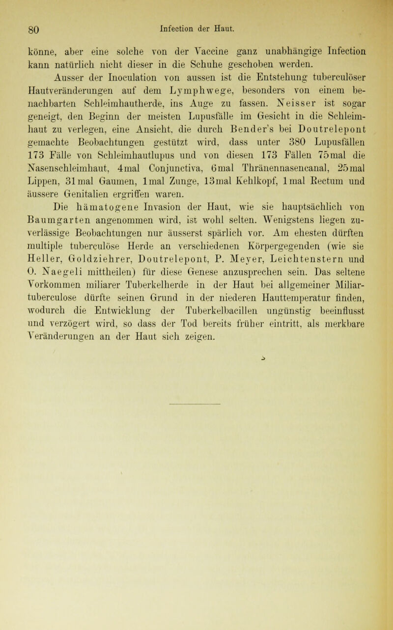 könne, aber eine solche von der Vaccine ganz unabhängige Infeetion kann natürlich nicht dieser in die Schuhe geschoben werden. Ausser der Inoculation von aussen ist die Entstehung tubereulöser Hautveränderungen auf dem Lymphwege, besonders von einem be- nachbarten Schleimhautherde, ins Auge zu fassen. Neisser ist sogar geneigt, den Beginn der meisten Lupusfälle im Gesicht in die Schleim- haut zu verlegen, eine Ansicht, die durch Benders bei Doutrelepont gemachte Beobachtungen gestützt wird, dass unter 380 Lupusfällen 173 Fälle von Sehleimhautlupus und von diesen 173 Fällen 75mal die Nasensehlehnhaut, 4mal Conjunetiva, 6mal Thränennasencanal, 25mal Lippen, 31 mal Gaumen, lmal Zunge, 13mal Kehlkopf, lmal Rectum und äussere Genitalien ergriffen waren. Die hämatogene Invasion der Haut, wie sie hauptsächlich von Baumgarten angenommen wird, ist wohl selten. Wenigstens liegen zu- verlässige Beobachtungen nur äusserst spärlich vor. Am ehesten dürften multiple tuberculöse Herde an verschiedenen Körpergegenden (wie sie Heller, Goldziehrer, Doutrelepont, P. Meyer, Leichtenstern und 0. Naegeli mittheilen) für diese Genese anzusprechen sein. Das seltene Vorkommen miliarer Tuberkelherde in der Haut bei allgemeiner Miliar- tuberculose dürfte seinen Grund in der niederen Hauttemperatur finden, wodurch die Entwicklung der Tuberkelbacillen ungünstig beeinflusst und verzögert wird, so dass der Tod bereits früher eintritt, als merkbare Veränderungen an der Haut sich zeigen.