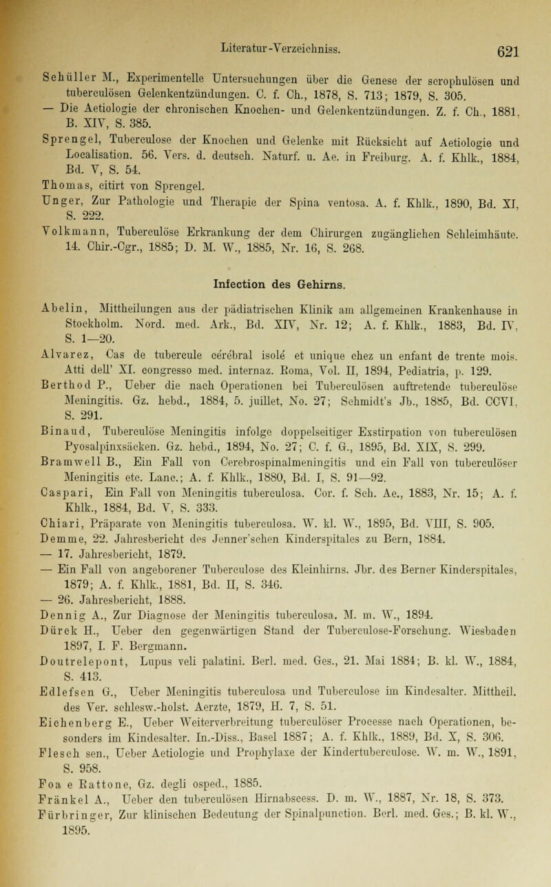 Seküller M., Experimentelle Untersuckimgen über die Genese der scropkulösen und tubereulösen Gelenkentzündungen. C. f. Ck., 1878, S. 713; 1879, S. 305. — Die Aetiologie der chronischen Knocken- und Gelenkentzündungen. Z. f. Ck 1881 B. XIV, S. 385. Sprengel, Tubereulose der Knocken und Gelenke mit Kücksickt auf Aetiologie und Localisation. 56. Vers. d. deutsch. Naturf. u. Ae. in Freiburg. A. f Kklk 1884 Bd. V, S. 54 Tkoinas, eitirt von Sprengel. Unger, Zur Patkologie und Tkerapie der Spina ventosa. A. f. Kklk., 1890 Bd XI S. 222. Volkmann, Tubereulöse Erkrankung der dem Gkirurgen zugänglichen Sekleinikäute. 14. Ckir.-Cgr., 1885; D. M. W., 1885, Nr. 16, S. 268. Infection des Gehirns. Abelin, Mittkeilungen aus der pädiatrischen Klinik am allgemeinen Krankenkause in Stockholm. Nord. med. Ark., Bd. XIV, Nr. 12; A. f. Khlk., 1883, Bd. IV, S. 1—20. Alvarez, Cas de tubereule cerebral isole et unique chez un enfant de trente mois. Atti delT XL eongresso med. internaz. Roma, Vol. II, 1894, Pediatria, p. 129. Berthod P., Ueber die nach Operationen bei Tubereulösen auftretende tubereulöse Meningitis. Gz. hebd., 1884, 5. juillet, No. 27; Schmidt's Jb., 1885, Bd. CCVI. S. 291. Binaud, Tubereulöse Meningitis infolge doppelseitiger Exstirpation von tubereulösen Pyosalpinxsäcken. Gz. hebd., 1894, No. 27; 0. f. G., 1895, Bd. XIX, S. 299. Bramwell B., Ein Fall von Cerebrospinalmeningitis und ein Fall von tubereulöser Meningitis etc. Lane.; A. f. Kklk., 1880, Bd. I, S. 91—92. Caspari, Ein Fall von Meningitis tuberculosa. Cor. f. Sek. Ae., 1883, Nr. 15; A. f. Kklk., 1884, Bd. V, S. 333. Chiari, Präparate von Meningitis tuberculosa. W. kl. W., 1895, Bd. VIII, S. 905. Demme, 22. Jahresbericht des Jenner'schen Kinderspitales zu Bern, 1884. — 17. Jakresberiekt, 1879. — Ein Fall von angeborener Tubereulose des Kleinkmis. Jbr. des Berner Kinderspitales, 1879; A. f. Kklk., 1881, Bd. H, S. 346. — 26. Jakresberiekt, 1888. Dennig A., Zur Diagnose der Meningitis tuberculosa. M. m. W., 1894. Dürck H., Ueber den gegenwärtigen Stand der Tubereulose-Forsekung. Wiesbaden 1897, I. F. Bergmann. Doutrelepont, Lupus veli palatini. BerL med. Ges., 21. Mai 1884; B. kl. W., 1884, S. 413. Edlefsen G., Ueber Meningitis tuberculosa und Tubereulose im Kindesalter. Mittheil. des Ver. sehlesw.-holst. Aerzte, 1879, H. 7, S. 51. Eichenberg E., Ueber Weiterverbreitung tubereulöser Proeesse nach Operationen, be- sonders im Kindesalter. In.-Diss., Basel 1887; A. f. Kklk., 1889, Bd. X, S. 306. Flesck sen., Ueber Aetiologie und Prophylaxe der Kindertubereulose. W. m. W., 1891, S. 958. Foa e Eattone, Gz. degli osped., 1885. Fränkel A., Ueber den tubereulösen Hirnabscess. D. m. W., 1887, Nr. 18, S. 373. Fürbringer, Zur kliniseken Bedeutung der Spinalpunction. Berl. med. Ges.; B. kl. W., 1S95.