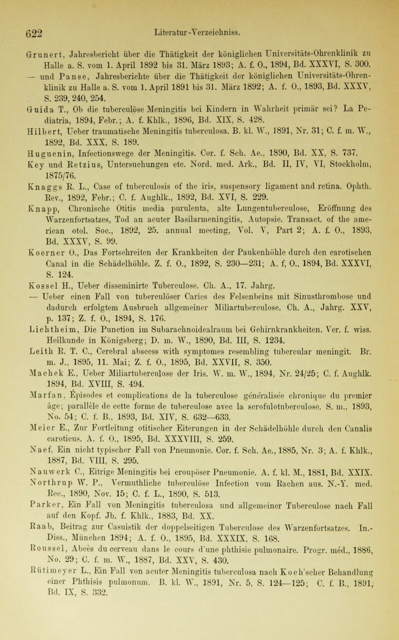 Grunert, Jahresbericht über die Thätigkeit der königlichen Universitäts-Ohrenklinik zu Halle a. S. vorn 1. April 1892 bis 31. März 1893; A. f. 0., 1894, Bd. XXXVI, S. 300. — und Panse, Jahresberichte über die Thätigkeit der königlichen Universitäts-Ohren- klinik zu Halle a. S. vom 1. April 1891 bis 31. März 1892; A. f. 0., 1893, Bd. XXXV, S. 239, 240, 254. Guida T., Ob die tuberculöse Meningitis bei Kindern in Wahrheit primär sei? La Pe- diatria, 1894, Febr.; A. f. Khlk., 1896, Bd. XIX, S. 428. Hubert, Heber traumatische Meningitis tubereulosa. B. kl. W., 1891, Nr. 31; C. f. m. W., 1892, Bd. XXX, S. 189. Huguenin, Infectionswege der Meningitis. Cor. f. Seh. Ae., 1890, Bd. XX, S. 737. Key und Retzius, Untersuchungen etc. Nord. med. Ark., Bd. II, UV, VI, Stockholm, 1875/76. Knagge R. L., Case of tuberculosis of the iris, suspensory ligament and retina. Ophtli. Rev., 1892, Febr.; C. f. Aughlk., 1892, Bd. XVI, S. 229. Knapp, Chronische Otitis media purulenta, alte Lungentuberkulose, Eröffnung des Warzenfortsatzes, Tod an acuter Basilarmeningitis, Autopsie. Transact. of the ame- rican otol. Soc, 1892, 25. annual meeting, Vol. V, Part 2; A. f. 0., 1893, Bd. XXXV, S. 99. Koerner 0., Das Fortschreiten der Krankheiten der Paukenhöhle durch den carotieehen Canal in die Schädelhöhle. Z. f. 0., 1892, S. 230—231; A. f, 0., 1894, Bd. XXXVI, S. 124. Kossei H., Ueber disseminirte Tubereulose. Ch. A., 17. Jahrg. — Ueber einen Fall von tuberculöser Caries des Felsenbeins mit Sinusthrombose und dadurch erfolgtem Ausbruch allgemeiner Miliartuberculose. Ch. A., Jahrg. XXV, p. 137; Z. f. 0., 1894, S. 176. Lichtheim, Die Punction im Subarachnoidealraum bei Gehirnkrankheiten. Ver. f. wiss. Heilkunde in Königsberg; D. m. W., 1890, Bd. III, S. 1234. Leith R. T. C, Cerebral abseess with symptomes resembling tubereular meningit. Br. m. J., 1895, 11. Mai; Z. f. 0., 1895, Bd. XXVII, S. 350. Maehek E„ Ueber Miliartuberculose der Iris. W. m. W., 1894, Nr. 24/25; C. f. Aughlk. 1894, Bd. XVHI, S. 494. Marfan, Episodes et complieations de la tuberculöse generalisee ohronique du premier äge; parallele de eette forme de tuberculöse avee la scrofulotuberculose. S. m., 1893, No. 54; C. f. B., 1893, Bd. XIV, S. 632—633. Meier E., Zur Fortleitung otitischer Eiterungen in der Schädelhöhle durch den Oanalis caroticus. A. f. 0., 1895, Bd. XXXVIII, S. 259. Naef, Ein nicht typischer Fall von Pneumonie. Cor. f. Seh. Ae., 1885, Nr. 3; A. f. Khlk., 1887, Bd. VIH, S. 295. Nauwerk C, Eitrige Meningitis bei croupöser Pneumonie. A. f. kl. M., 1881, Bd. XXIX. Northrup W. P., Vermuthliche tuberculöse Infeetion vom Rachen aus. N.-Y. med. Rec., 1890, Nov. 15; C. f. L., 1890, S. 513. Parker, Ein Fall von Meningitis tubereulosa und allgemeiner Tuberculöse nach Fall auf den Kopf. Jb. f. Khlk., 1883, Bd. XX. Raab, Beitrag zur Casuistik der doppelseitigen Tuberculöse des Warzenfortsatzes. In.- Diss., München 1894; A. f. 0., 1895, Bd. XXXIX, S. 168. Roussel, Abces du cerveau dans le oours d'une phthisie pulmonaire. Prosa-, med., 1886, No. 29; C. f. m. W., 1887, Bd. XXV, S. 430. Rütimeyer L., Ein Fall von acuter Meningitis tubereulosa nach Koch'scher Behandlung einer Phthisis pulmonum, ß. kl. W., 1891, Nr. 5, S. 124—125; C. f. B., 1891, Bd. IX, S. 332.