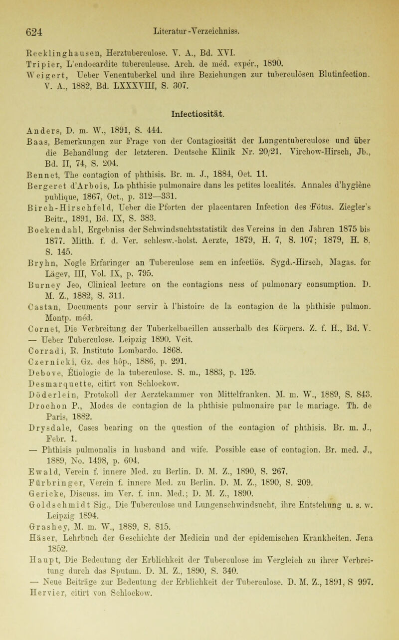 Reeklinghausen, Herztuberculose. V. A., Bd. XVI. Tripier, L'endooardite tubereuleuse. Areh. de med. expe'r., 1890. Weigert, Ueber Venentuberkel und ihre Beziehungen zur tubereulösen Blutinfection. V. A., 1882, Bd. LXXXVHI, S. 307. Infectiosität. Anders, D. m. W., 1891, S. 414. Baas, Bemerkungen zur Frage von der Contagiosität der Lungentubereulose und über die Behandlung der letzteren. Deutsche Klinik Nr. 20/21. Virehow-Hirsch, Jb., Bd. II, 74, S. 204. Bennet, The eontagion of pbthisis. Br. m. J., 1884, Oet. 11. Bergeret d'Arbois, La phthisie pubnonaire dans les petites loealite's. Annales d'hygiene publique, 1867, Oet., p. 312—331. Birch-Hirschfeld, Ueber die Pforten der plazentaren Infeetion des 'Fötus. Ziegler's Beitr., 1891, Bd. IX, S. 383. Bockendahl, Ergebniss der Schwindsuchtsstatistik des Vereins in den Jahren 1875 bis 1877. Mitth. f. d. Ver. sehlesw.-holst. Aerzte, 1879, H. 7, S. 107; 1879, H. 8. S. 145. Bryhn, Nogle Erfaringer an Tubereulose sem en infeetiös. Sygd.-Hirsch, Magas. for Lägev, IH, Vol. IX, p. 795. Burney Jeo, Clinieal leeture on the contagions ness of pulmonary consumption. D. M. Z., 1882, S. 311. Castan, Doeuments pour servir ä l'histoire de la eontagion de la phthisie pulmon. Montp. med. Cornet, Die Verbreitung der Tuberkelbaeillen ausserhalb des Körpers. Z. f. H., Bd. V. — Ueber Tubereulose. Leipzig 1890. Veit. Corradi, B. Instituto Lombarde 1868. Czernicki. ßz. des höp., 1886, p. 291. Debove, Ätiologie de la tubereulose. S. m., 1883, p. 125. Desniarquette, citirt von Schloekow. Döderlein, Protokoll der Aerztekammer von Mittelfranken. M. m. W., 1889, S. 843. Drochon P., Modes de eontagion de la phthisie pulmonaire par le mariage. Th. de Paris, 1882. Drysdale, Cases bearing on the question of the eontagion of phthisis. Br. m. J., Febr. 1. — Phthisis pulmonalis in busband and wife. Possible case of eontagion. Br. med. J., 1889, No. 1498, p. 604. Ewald, Verein f. innere Med. zu Berlin. D. M. Z., 1890, S. 267. Für bring er, Verein f. innere Med. zu Berlin. D. M. Z., 1890, S. 209. Gericke, Discuss. im Ver. f. inn. Med.; D. M. Z., 1890. Goldsehrnidt Sig., Die Tubereulose und Lungenschwindsucht, ihre Entstehung u. s. w. Leipzig 1894. Grasbey, M. m. W., 1889, S. 815. Häser, Lehrbuch der Geschichte der Mediein und der epidemischen Krankheiten. JeEa 1852. Haupt, Die Bedeutung der Erblichkeit der Tubereulose im Vergleich zu ihrer Verbrei- tung durch das Sputum. D. M. Z., 1890, S. 340. — Neue Beiträge zur Bedeutung der Erblichkeit der Tubereulose. D. M. Z., 1891, S 997. Her vier, eitirt von Schloekow.