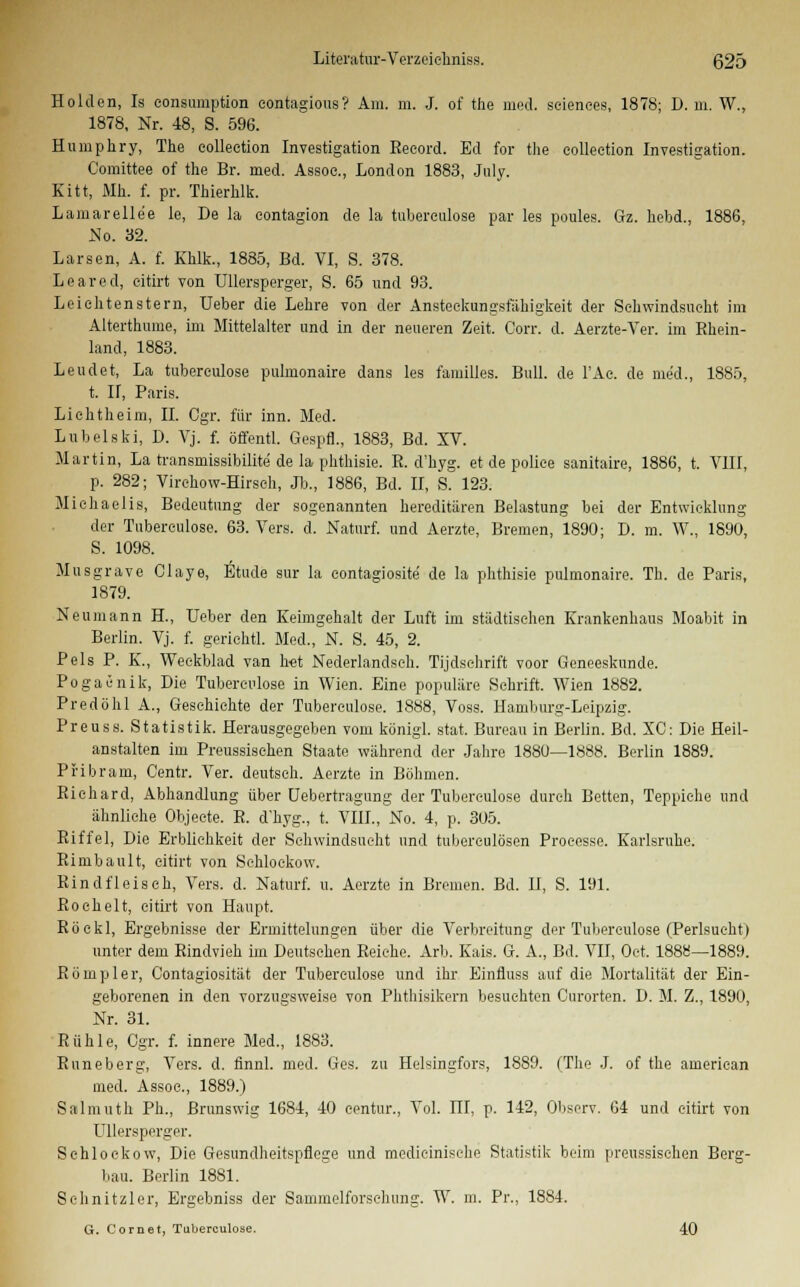 Holden, Is eonsumption eontagious? Am. m. J. of the med. seienees, 1878; D. m. W., 1878, Nr. 48, S. 596. Humphry, The colleetion Investigation Reeord. Ed for the eolleetion Investigation. Comittee of the Br. med. Assoc, London 1883, July. Kitt, Mh. f. pr. Thierhlk. Lamarellee le, De la contagion de la tubereulose par les poules. Gz. hebd., 1886, No. 32. Larsen, A. f. Khlk., 1885, Bd. VI, S. 378. Leared, eitirt von Ullersperger, S. 65 und 93. Leiehtenstern, Ueber die Lehre von der Ansteckungsfäkigkeit der Schwindsucht im Alterthume, im Mittelalter und in der neueren Zeit. Corr. d. Aerzte-Ver. im Rhein- land, 1883. Leudet, La tubereulose pulmonaire dans les familles. Bull, de l'Ae. de med., 1885, t. H, Paris. Lichtheim, II. Cgr. für inn. Med. Lubelski, D. Vj. f. öffentl. Gespfl., 1883, Bd. SV. Martin, La transmissibilite de la phthisie. R. d'hyg. et de poliee sanitaire, 1886, t. VIII, p. 282; Virehow-Hirsch, Jb., 1886, Bd. II, S. 123. Michaelis, Bedeutung der sogenannten hereditären Belastung bei der Entwicklung der Tubereulose. 63. Vers. d. Naturf. und Aerzte, Bremen, 1890; D. m. W., 1890, S. 1098. Musgrave Claye, Etüde sur la eontagiosite de la phthisie pulmonaire. Tb. de Paris, 1879. Neumann H., Ueber den Keimgehalt der Luft im städtischen Krankenhaus Moabit in Berlin. Vj. f. geriehtl. Med., N. S. 45, 2. Pels P. K., Weckblad van het Nederlandseh. Tijdschrift voor Geneeskunde. Pogacnik, Die Tubereulose in Wien. Eine populäre Schrift. Wien 1882. Predöhl A., Geschichte der Tubereulose. 1888, Voss. Hamburg-Leipzig. Preuss. Statistik. Herausgegeben vom königl. stat. Bureau in Berlin. Bd. XC: Die Heil- anstalten im Preussisehen Staate während der Jahre 1880—1888. Berlin 1889. Pribram, Centr. Ver. deutseh. Aerzte in Böhmen. Richard, Abhandlung über Uebertragung der Tubereulose durch Betten, Teppiche und ähnliche Objecte. R. d'hyg., t. VIII., No. 4, p. 305. Riffel, Die Erblichkeit der Schwindsucht und tuberculösen Processe. Karlsruhe. Rimbault, eitirt von Schlockow. Rindfleisch, Vers. d. Naturf. u. Aerzte in Bremen. Bd. II, S. 191. Roehelt, eitirt von Haupt. Röekl, Ergebnisse der Ermittelungen über die Verbreitung der Tubereulose (Perlsueht) unter dem Rindvieh im Deutsehen Reiche. Arb. Kais. G. A., Bd. VII, Oct. 1888—1889. Rompier, Contagiosität der Tubereulose und ihr Einfluss auf die Mortalität der Ein- geborenen in den vorzugsweise von Phthisikern besuchten Curorten. D. M. Z., 1890, Nr. 31. Rühle, Cgr. f. innere Med., 1883. Runeberg, Vers. d. finnl. med. Ges. zu Helsingfors, 1889. (The J. of the american med. Assoe., 1889.) Salmuth PL, Brunswig 1684, 40 eentur., Vol. ITI, p. 142, Observ. 64 und eitirt von Ullersperger. Sehlockow, Die Gesundheitspflege und medieinisehe Statistik beim preussisehen Berg- bau. Berlin 1881. Schnitzler, Ergebniss der Sammelforsehung. W. m. Pr., 1884. G. Cornet, Tubereulose. 40