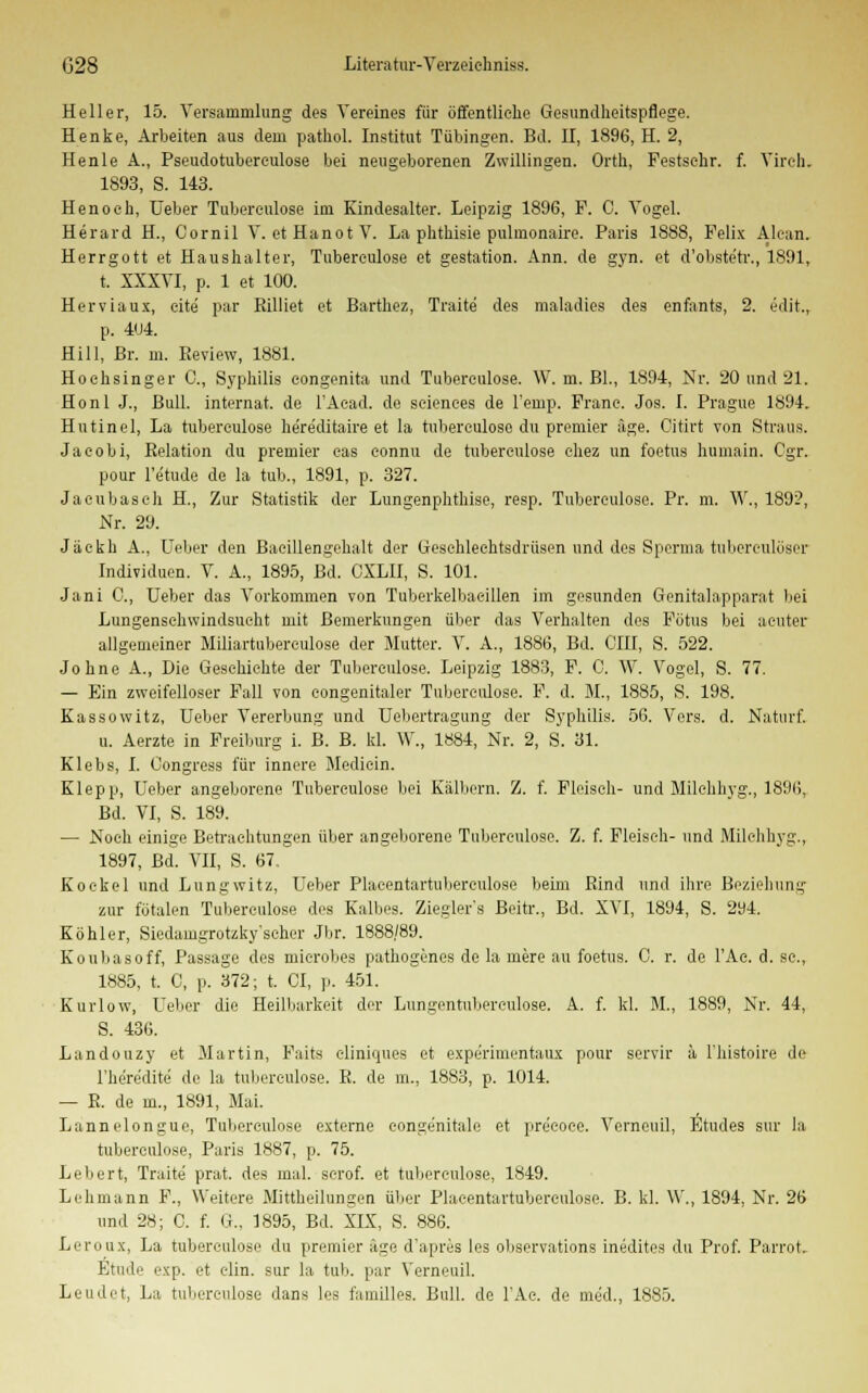 Heller, 15. Versammlung des Vereines für öffentliche Gesundheitspflege. Henke, Arbeiten aus dem pathol. Institut Tübingen. Bd. II, 1896, H. 2, Henle A., Pseudotubereulose bei neugeborenen Zwillingen. Orth, Festsehr. f. Vireh. 1893, S. 143. Henoeh, Ueber Tubereulose im Kindesalter. Leipzig 1896, F. C. Vogel. Herard H., Cornil V. etHanotV. La phthisie pulmonaire. Paris 1888, Felix Alean. Herrgott et Haushalter, Tubereulose et gestation. Ann. de gyn. et d'obste'tr., 1891, t. XXXVI, p. 1 et 100. Herviaux, eite par Rilliet et Barthez, Traite des maladies des enfants, 2. edit., p. 4U4. Hill, Br. m. Review, 1881. Hoehsinger C, Syphilis congenita und Tubereulose. W. m. Bl., 1894, Nr. 20 und 21. Honl J., Bull, internat. de l'Acad. de seienees de Feinp. Franc. Jos. I. Prague 1894. Hutinel, La tuberculose he're'ditaire et la tuberculoso du premier äge. Citirt von Straus. Jaeobi, Relation du premier eas eonnu de tuberculose chez un foetus humain. Cgr. pour l'e'tude de la tub., 1891, p. 327. Jaeubasch H., Zur Statistik der Lungenphthise, resp. Tuberculose. Pr. m. W., 189?, Nr. 29. Jäekh A., Ueber den Baeillengehalt der Geschlechtsdrüsen und des Sperma tuberculöser Individuen. V. A., 1895, Bd. CXLII, S. 101. Jani C, Ueber das Vorkommen von Tuberkelbaeillen im gesunden Genitalapparat bei Lungenschwindsucht mit Bemerkungen über das Verhalten dos Fötus bei acuter allgemeiner Miliartuberculose der Mutter. V. A., 1886, Bd. CHI, S. 522. Johne A., Die Geschichte der Tuberculose. Leipzig 1883, F. 0. W. Vogel, S. 77. — Ein zweifelloser Fall von eongenitaler Tuberculose. F. d. M., 1885, S. 198. Kassowitz, Ueber Vererbung und Uebertragung der Syphilis. 56. Vers. d. Naturf. u. Aerzte in Freiburg i. B. B. kl. \V., 1884, Nr. 2, S. 31. Klebs, I. Congress für innere Medicin. Klepp, Ueber angeborene Tubereulose bei Kälbern. Z. f. Fleisch- und Milehhyg., 1896, Bd. VI, S. 189. — Noch einige Betrachtungen über angeborene Tuberculose. Z. f. Fleisch- und Milehhyg., 1897, Bd. VII, S. 67. Koekel und Lungwitz, Ueber Plaeentartubereulose beim Rind und ihre Beziehung zur fötalen Tuberculose des Kalbes. Ziegler's Beitr., Bd. XVI, 1894, S. 294. Köhler, Siedamgrotzky'seher Jbr. 1888/89. Kouliasoff, Passage des microbes pathogenes de la mere au foetus. C. r. de l'Ac. d. sc, 1885, t. C, p. 372; t. CI, p. 451. Kurlow, Ueber die Heilbarkeit der Lungentnbereulose. A. f. kl. M., 1889, Nr. 44, S. 436. Landouzy et Martin, Faits eliniques et expe'rimentaux pour servir ä l'histoire de l'here'dite de la tuberculose. R. de m., 1883, p. 1014. — R. de in., 1891, Mai. Lannelongue, Tuberculose externe eonge'nitale et precoce. Verneuil, Etudes sur la tuberculose, Paris 1887, p. 75. Lebert, Traite prat. des mal. serof. et tuberculose, 1849. Lehmann F., Weitere Mittheilungen über Plaeentartubereulose. B. kl. W., 1894, Nr. 26 und 28; C. f. G.. 1895, Bd. XIX, S. 886. Leroux, La tuberculose du premier age d'apres les observations inedites du Prof. Parrot Etüde exp. et elin. sur la tub. par Verneuil.