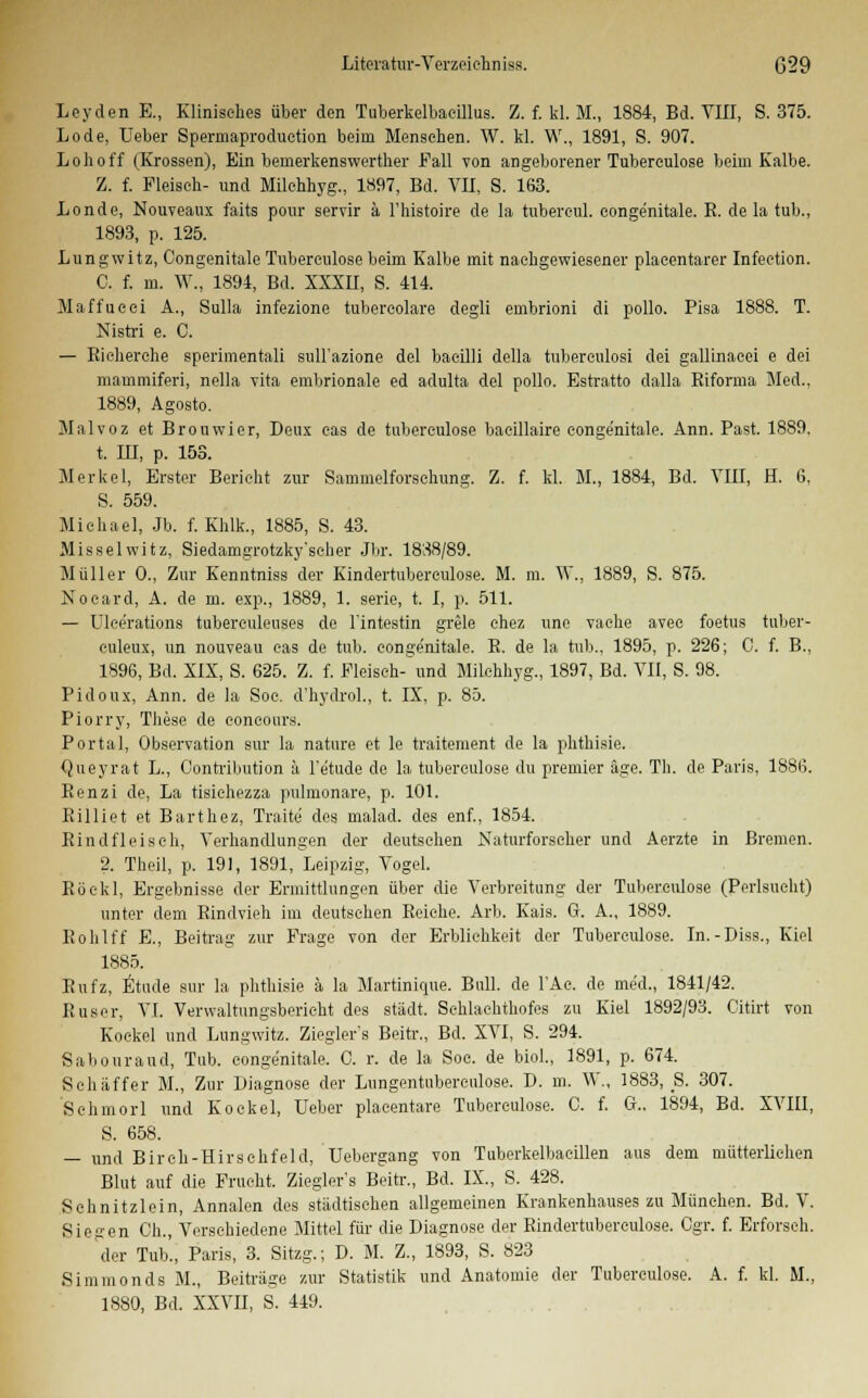 Leyden E., Klinisches über den Tuberkelbaeillus. Z. f. kl. M., 1884, Bd. VIII, S. 375. Lode, üeber Spermaproduetion beim Mensehen. W. kl. W., 1891, S. 907. Loh off (Krossen), Ein bemerkenswerther Fall von angeborener Tuberculose beim Kalbe. Z. f. Fleisch- und Milehhyg., 1897, Bd. VII, S. 163. Londe, Nouveaux faits pour servir ä l'histoire de la tubereul. congenitale. E. de la tub., 1893, p. 125. Lungwitz, Congenitale Tuberculose beim Kalbe mit nachgewiesener placentarer Infection. C. f. m. W., 1894, Bd. XXXII, S. 414. Maffucei A., Sulla infezione tubereolare degli embrioni di pollo. Pisa 1888. T. Nistri e. C. — Rieherche sperimentali sull'azione del bacilli della tuberculosi dei gallinacei e dei mammiferi, nella vita embrionale ed adulta del pollo. Estratto dalla Riforma Med., 1889, Agosto. Malvoz et Brouwier, Deux eas de tuberculose baeillaire eonge'nitale. Ann. Past. 1889, t. in, p. 153. Merkel, Erster Bericht zur Sammelforschung. Z. f. kl. M., 1884, Bd. VIII, H. 6, S. 559. Michael, Jb. f. Khlk., 1885, S. 43. Misselwitz, Siedamgrotzky'scher Jbr. 1888/89. Müller 0., Zur Kenntniss der Kindertubereulose. M. m. W., 1889, S. 875. Nocard, A. de m. exp., 1889, 1. seric, t. I, p. 511. — Ulce'rations tuberculeuses de Fintestin grele chez une vache avee foetus tuber- culeux, un nouveau cas de tub. congenitale. R. de la tub., 1895, p. 226; C. f. B., 1896, Bd. XIX, S. 625. Z. f. Fleisch- und Milehhyg., 1897, Bd. VII, S. 98. Pidoux, Ann. de la Soc. d'hydrol., t. IX, p. 85. Piorry, These de concours. Portal, Observation sur la nature et le traitement de la phthisie. Queyrat L., Oontribution ä Fe'tude de la tuberculose du premier äge. Th. de Paris, 1886. Renzi de, La tisichezza pulmonare, p. 101. Rilliet et Barthez, Traite des malad, des enf., 1854. Rindfleisch, Verhandlungen der deutsehen Naturforscher und Aerzte in Bremen. 2. Theil, p. 191, 1891, Leipzig, Vogel. Röekl, Ergebnisse der Ermittlungen über die Verbreitung der Tuberculose (Perlsucht) unter dem Rindvieh im deutsehen Reiche. Arb. Kais. G. A., 1889. Rohlff E., Beitrag zur Frage von der Erblichkeit der Tuberculose. In.-Diss., Kiel 1885. Rnfz, Etüde sur la phthisie ä la Martinique. Bull, de FAc. de med., 1841/42. Ruser, VI. Verwaltungsben cht des städt. Schlachthofes zu Kiel 1892/93. Citirt von Kockel und Lungwitz. Ziegler's Beitr., Bd. XVI, S. 294. Sabouraud, Tub. congenitale. 0. r. de la Soc. de Mol., 1891, p. 674. Schäffer M., Zur Diagnose der Lungentnberculose. D. m. W., 1883, S. 307. Schmorl und Kockel, lieber placentare Tuberculose. C. f. G.. 1894, Bd. XVIII, S. 658. — und Birch-Hirschfeld, Uebergang von Tuberkelbacillen aus dem mütterlichen Blut auf die Frucht. Ziegler's Beitr., Bd. IX., S. 428. Schnitzlein, Annalen des städtischen allgemeinen Krankenhauses zu München. Bd. V. Siegen Ch., Verschiedene Mittel für die Diagnose der Rindertuberculose. Cgr. f. Erforsch. der Tub'., Paris, 3. Sitzg.; D. M. Z., 1893, S. 823 Simmonds M., Beiträge zur Statistik und Anatomie der Tuberculose. A. f. kl. M., 18S0, Bd. XXVII, S. 449.