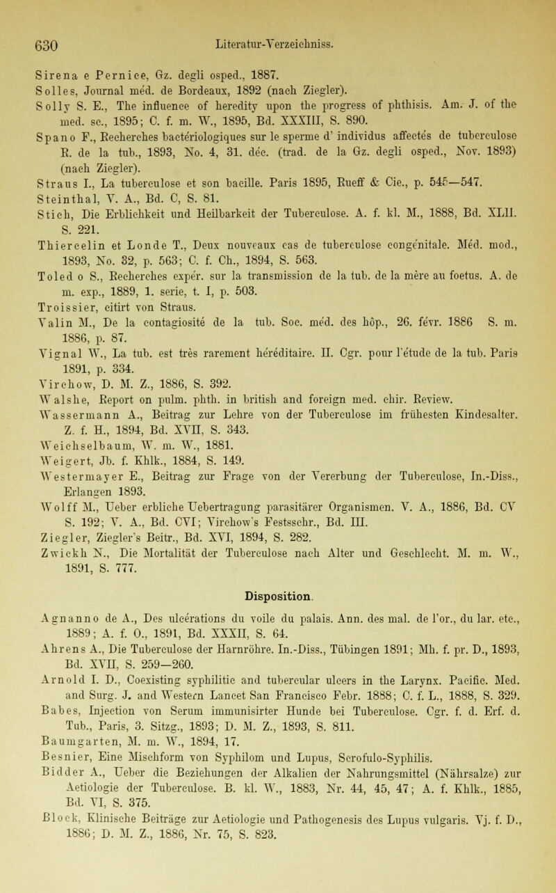 Sirena e Pernice, Gz. degli osped., 1887. Solles, Journal med. de Bordeaux, 1892 (nach Ziegler). Solly S. E., The influenee of heredity upon the progress of phthisis. Am. J. of the med. sc., 1895; C. f. m. W., 1895, Bd. XXXIII, S. 890. Spano F., Beeherehes baete'riologiques sur le sperme d'individus affectes de tubereulose B. de la tub., 1893, No. 4, 31. de'e. (trad. de la Gz. degli osped., Nov. 1893) (nach Ziegler). Straus I., La tubereulose et son baeille. Paris 1895, Eueff & Cie., p. 545—547. Steinthal, V. A., Bd. C, S. 81. Stich, Die Erblichkeit und Heilbarkeit der Tubereulose. A. f. kl. M., 1888, Bd. XL1I. S. 221. Thiercelin et Londe T., Deux nouveaux eas de tubereulose conge'nitale. Med. mod., 1893, No. 32, p. 563; C. f. Ch., 1894, S. 563. Toled o S., Beeherehes expe'r. sur la transmission de la tub. de la mere au foetus. A. de m. exp., 1889, 1. serie, t. I, p. 503. Troissier, eitirt von Straus. Valin M., De la eontagiosite de la tub. Soe. med. des höp., 26. fe'vr. 1886 S. m. 1886, p. 87. Vignal W., La tub. est tres rarement he'reditaire. IL Cgr. ponr l'e'tude de la tub. Paris 1891, p. 334. Virehow, D. M. Z., 1886, S. 392. Walshe, Beport on pulm. phth. in british and foreign med. ehir. Beview. Wassermann A., Beitrag zur Lehre von der Tubereulose im frühesten Kindesalter. Z. f. H„ 1894, Bd. XVn, S. 343. Weichselbaum, W. m. W., 1881. Weigert, Jb. f. Khlk., 1884, S. 149. Westermayer E., Beitrag zur Frage von der Vererbung der Tubereulose, In.-Diss., Erlangen 1893. Wolff M., TJeber erbliehe Uebertragung parasitärer Organismen. V. A., 1886, Bd. CV S. 192; V. A., Bd. CVI; Virchow's Festsschr., Bd. IH. Ziegler, Ziegler's Beitr., Bd. XVI, 1894, S. 282. Zwickh N., Die Mortalität der Tubereulose nach Alter und Geschlecht. M. m. W., 1891, S. 777. Disposition. Agnanno de A., Des uleerations du voile du palais. Ann. des mal. de l'or., du lar. etc., 1889; A. f. 0., 1891, Bd. XXXII, S. 64. Ahrens A., Die Tubereulose der Harnröhre. In.-Diss., Tübingen 1891; Mh. f. pr. D., 1893, Bd. XVH, S. 259—260. Arnold I. D., Coexisting syphilitie and tubereular ulcers in the Larynx. Pacific. Med. and Surg. J. and Western Laneet San Francisco Febr. 1888; C. f. L., 1888, S. 329. Babes, Injection von Serum immunisirter Hunde bei Tubereulose. Cgr. f. d. Erf. d. Tub., Paris, 3. Sitzg., 1893; D. M. Z., 1893, S. 811. Baumgarten, M. m. W., 1894, 17. Besnier, Eine Misehform von Syphilom und Lupus, Scrofulo-Syphilis. Bidder A., Ueber die Beziehungen der Alkalien der Nahrungsmittel (Nährsalze) zur Axiologie der Tubereulose. B. kl. W., 1883, Nr. 44, 45, 47; A. f. Khlk., 1885, Bd. VI, S. 375. Block, Klinische Beiträge zur Aetiologie und Pathogenesis des Lupus vulgaris. Vj. f. D., 1886; D. M. Z., 1886, Nr. 75, S. 823.