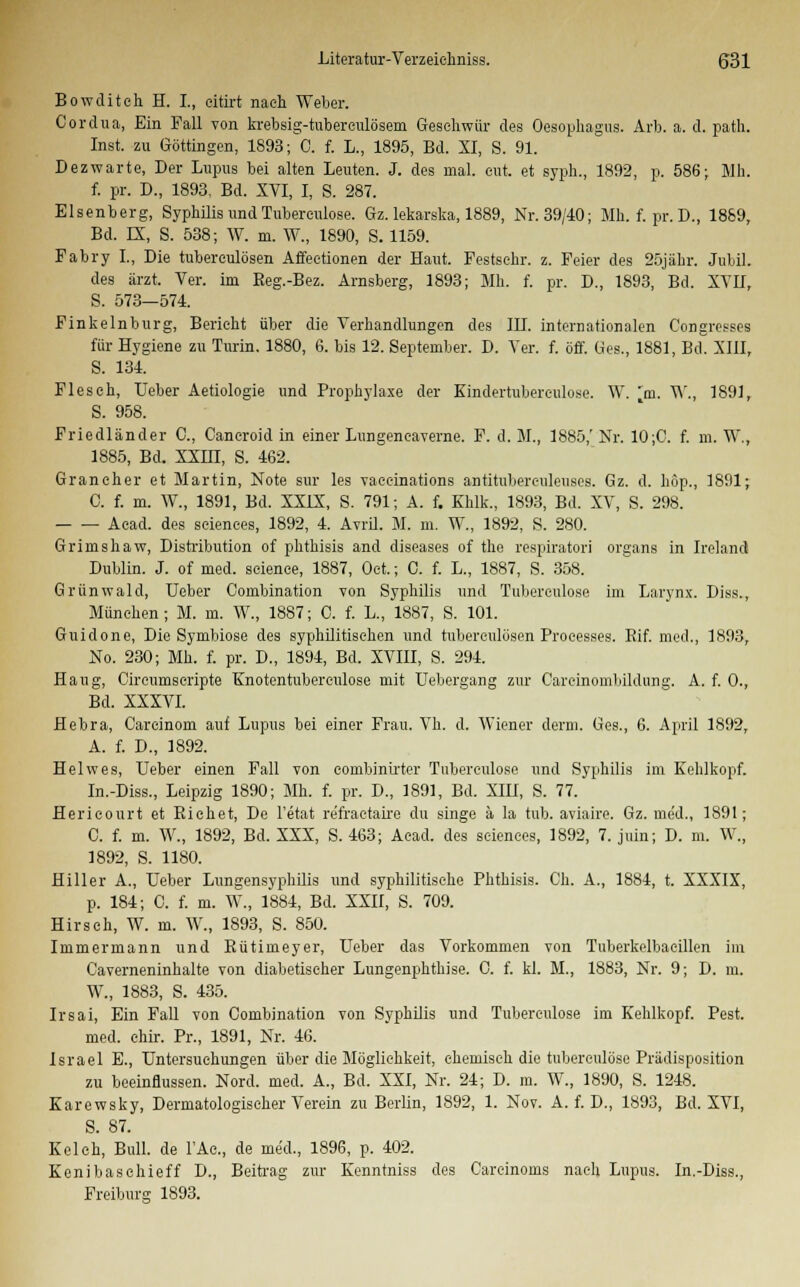 Bowditeh H. L, eitirt nach Weber. Cordua, Ein Fall von krebsig-tuberculösem Geschwür des Oesophagus. Arb. a. d. path. Inst, zu Göttingen, 1893; C. f. L., 1895, Bd. XI, S. 91. Dez warte, Der Lupus bei alten Leuten. J. des mal. cut. et syph., 1892, p. 586; Mh. f. pr. D., 1893, Bd. XVI, I, S. 287. Elsenberg, Syphilis und Tubereulose. Gz. lekarska, 1889, Nr. 39/40; Mh. f. pr. D., 1889, Bd. LX, S. 538; W. m. W., 1890, S. 1159. Fabry L, Die tuberculösen Affeetionen der Haut. Festsehr. z. Feier des 25jähr. Juhil. des ärzt. Ver. im Beg.-Bez. Arnsberg, 1893; Mh. f. pr. D., 1893, Bd. XVII, S. 573—574. Finkeinburg, Berieht über die Verhandlungen des III. internationalen Congresses für Hygiene zu Turin. 1880, 6. bis 12. September. D. Ver. f. off. Ges., 1881, Bei XIII, S. 134. Flesch, Ueber Aetiologie und Prophylaxe der Kindertuberenlose. W. ~m. W., 1891, S. 958. Friedländer C, Cancroid in einer Lungencaverne. F. d. M., 1885,' Nr. 10;C. f. m. W., 1885, Bd. XXHI, S. 462. Graneher et Martin, Note sur les vaccinations antitubereuleuses. Gz. d. höp., 1891; C. f. m. W., 1891, Bd. XXIX, S. 791; A. f. Khlk., 1893, Bd. XV, S. 298. Aead. des seienees, 1892, 4. Avril. M. m. W., 1892, S. 280. Grimshaw, Distribution of phthisis and diseases of the respiratori organs in Ire] and Dublin. J. of med. seienee, 1887, Oet.; C. f. L., 1887, S. 358. Grünwald, Ueber Combination von Syphilis und Tubereulose im Larynx. Diss., München; M. m. W., 1887; C. f. L., 1887, S. 101. Guidone, Die Symbiose des syphilitischen und tuberculösen Processes. Bif. med., 1893, No. 230; Mh. f. pr. D., 1894, Bd. XVIII, S. 294. Hang, Cireumseripte Knotentuberculose mit Uebergang zur Careinombilduiig. A. f. 0., Bd. XXXVI. Hebra, Careinom auf Lupus bei einer Frau. Vh. d. Wiener denn. Ges., 6. April 1892, A. f. D., 1892. Helwes, Ueber einen Fall von combinirter Tuberculose und Syphilis im Kehlkopf. In.-Diss., Leipzig 1890; Mh. f. pr. D., 1891, Bd. XIU, S. 77. Hericourt et Eichet, De l'etat refraetairo du singe ä la tub. aviaire. Gz. uie'd., 1891; C. f. m. W., 1892, Bd. XXX, S. 463; Aead. des seienees, 1892, 7. juin; D. m. W., 1892, S. 1180. Hiller A., Ueber Lungensyphilis und syphilitische Phthisis. Ch. A., 1884, t. XXXIX, p. 184; C. f. m. W., 1884, Bd. XXII, S. 709. Hirsch, W. m. W., 1893, S. 850. Immermann und Bütimeyer, Ueber das Vorkommen von Tuberkelbacillen im Caverneninhalte von diabetischer Lungenphthise. 0. f. kl. M., 1883, Nr. 9; D. m. W., 1883, S. 435. Irsai, Ein Fall von Combination von Syphilis und Tuberculose im Kehlkopf. Pest. med. chir. Pr., 1891, Nr. 46. Israel E., Untersuchungen über die Möglichkeit, chemisch die tuberculose Prädisposition zu beeinflussen. Nord. med. A., Bd. XXI, Nr. 24; D. m. W., 1890, S. 1248. Karewsky, Dermatologiseher Verein zu Berlin, 1892, 1. Nov. A. f. D., 1893, Bd. XVI, S. 87. Kelch, Bull, de FAe., de med., 1896, p. 402. Kenibaschieff D., Beitrag zur Kcnntniss des Careinoms nach Lupus. In.-Diss., Freibure 1893.