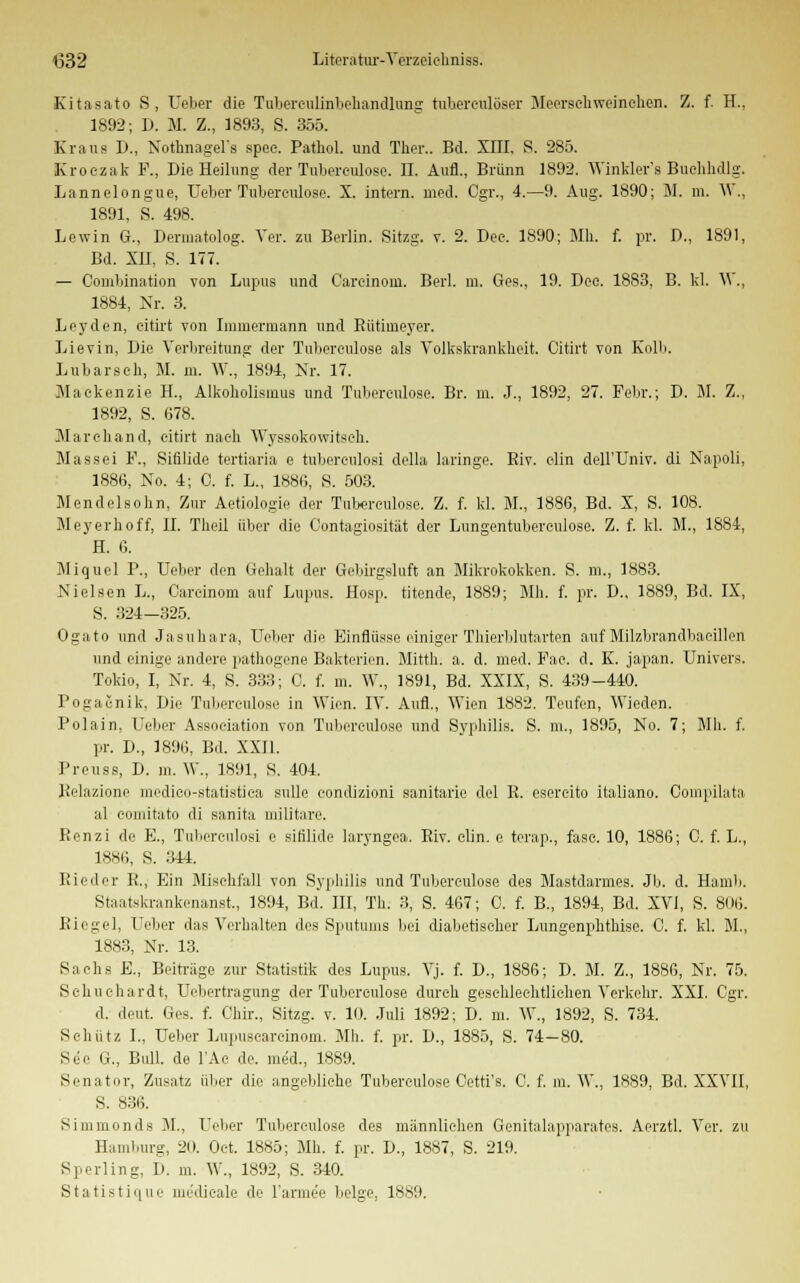 Kitasato S, Ueber die Tubereulinhehandlung tuberculöser Meerschweinchen. Z. f. H.. 1892; D. M. Z., 1893, S. 355. Kraus D., Nothnagels spee. Pathol. und Tber.. Bd. XIII, S. 285. Kroezak F., Die Heilung der Tubereulose. II. Aufl., Brunn 1892. Winkler's Buehhdlg. Lannelongue, Ueber Tuberculose. X. intern, med. Cgr., 4.—9. Aug. 1890; M. m. W., 1891, S. 498. Lewin G., Dermatolog. Ver. zu Berlin. Sitzg. v. 2. Dee. 1890; Mb. f. pr. D., 1891, Bd. XII, S. 177. — Combination von Lupus und Carcinom. Berl. m. Ges., 19. Dee. 1883. B. kl. W,, 1884, Nr. 3. Leyden, eitü-t von Irainermann und Rütiineyer. Lievin, Die Verbreitung der Tuberculose als Volkskrankheit. Citirt von Kolli. Lubarscb, M. m. W., 1894, Nr. 17. Maekenzie H., Alkoliolismus und Tubereulose. Br. m. J., 1892, 27. Febr.; D. M. Z., 1892, S. 678. Marchand, citirt nach Wyssokowitsch. Mas sei F., Sifilide tertiana e tubereulosi della laringe. Biv. elin dell'Univ. di Napoli, 1886, No. 4; C. f. L., 1886, S. 503. Mendelsobn, Zur Aetiologie der Tubereulose. Z. f. kl. M., 1886, Bd. X, S. 108. Meyerhoff, IL Theil über die Contagiosität der Lungentubereulose. Z. f. kl. M., 1884, H. 6. Miquel P., Ueber den Gehalt der Gebirgsluft an Mikrokokken. S. m., 1883. Nielsen L., Carcinom auf Lupus. Hosp. titende, 1889; Mh. f. pr. D., 1889, Bd. IX, S. 324—325. Ogato und Jasuhara, Ueber die Einflüsse einiger Thierblutarten auf Milzbrandbacillen und einige andere pathogene Bakterien. Mittb. a. d. med. Fae. d. K. Japan. Univers. Tokio, I, Nr. 4, S. 333; 0. f. m. W., 1891, Bd. XXIX, S. 439-440. Pogacnik, Die Tubereulose in Wien. IV. Aufl., Wien 1882. Teufen, Wieden. Polain, Ueber Association von Tuberculose und Syphilis. S. m., 1895, No. 7; Mh. f. pr. D., 1896, Bd. XXII. Preuss, D. m. W., 1891, 8. 404. Relazione medieo-statistica sulle eondizioni sanitarie del R. esercito italiano. Oompilata al eomitato di sanita militare. Renzi de E., Tubereulosi e sitilide laryngea. Riv. clin. e terap., fase. 10, 1886; C. f. L., 1886, S. 344. Rieder R., Ein Mischfall von Syphilis und Tuberculose des Mastdarmes. Jb. d. Hamb. Staatskrankenanst., 1894, Bd. III, Th. 3, S. 467; C. f. B., 1894, Bd. XVI, S. 806. Riegel, Ueber das Verhalten des Sputums bei diabetischer Lungenphthise. 0. f. kl. M., 1883, Nr. 13. Sachs E., Beitrage zur Statistik des Lupus. Vj. f. D., 1886; D. M. Z., 1886, Nr. 75. Sehuehardt, Uebertragung der Tuberculose durch geschlechtlichen Verkehr. XXI. Cgr. d. deut. Ges. f. Chir., Sitzg. v. 10. Juli 1892; D. m. W., 1892, S. 734. Schütz I„ Ueber Lupuseareinom. Mh. f. pr. D., 1885, S. 74-80. See G., Bull, de l'Ac de. med., 1889. Senator, Zusatz über die angebliche Tuberculose Oetti's. 0. f. in. W., 1889, Bd. XXVII, S. 836. Si in in und s M., Ueber Tubereulose des männlieben Genitalapparates. Aerztl. Ver. zu Hamburg, 20. Oet. 1885; Mh. f. pr. D., 1887, S. 219. Sperling, D. m. W., 1892, S. 340.