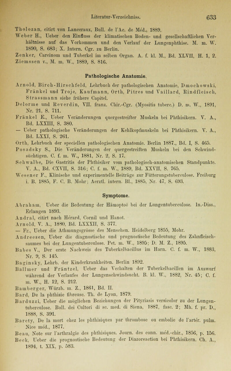 Tholozan, eitirt von Laneeraux, Bull, dp l'Ac. de Med., 1889. Weber H., Ueber den Einfluss der klimatischen Boden- und gesellschaftlichen Ver- hältnisse auf das Vorkommen und den Verlauf der Lungenphtlüse. M. m. W. 1890, S. 683; X. Intern. Ogr. zu Berlin. Zenker, Careinom und Tuberkel im selben Organ. A. f. kl. M., Bd. XLVII, H. 1, 2. Ziemssen v., M. m. W., 1889, S. 816. Pathologische Anatomie. Arnold, Birch-Hirsclifeld, Lehrbuch der pathologischen Anatomie, Dmochowski, Fränkel und Troje, Kaufmann, Orth, Pitres und Vaillard, Rindfleisch, Strassmann siehe frühere Capitel. Delorme und Beverdin, VII. franz. Chir.-Cgr. (Myositis tubere.) D. m. W., 1891, Nr. 21, S. 711. Fränkel E., Ueber Veränderungen quergestreifter Muskeln bei Phthisikern. V. A., Bd. LXXIII, S. 380. — Ueber pathologische Veränderungen der Kehlkopfmuskeln bei Phthisikern. V. A., Bd. LXXI, S. 261. Orth, Lehrbuch der speciellen pathologischen Anatomie. Berlin 1887., Bd. I, S. 465. Posadsky S., Die Veränderungen der quergestreiften Muskeln bei den Schwind- süchtigen. C. f. m. W., 1881, Nr. 2, S. 17. Schwalbe, Die Gastritis der Phthisiker vom pathologisch-anatomischen Standpunkte. V. A., Bd. CXVII, S. 316; C. f. m. W., 1889, Bd. XXVII, S. 765. Wesen er F., Klinische und experimentelle Beiträge zur Fütterungstuberculose. Freiburg i. B. 1885, F. C. B. Mohr; Aerztl. intern. Bl., 1885, Nr. 47, S. 693. Symptome. Abraham, Ueber die Bedeutung der Hämoptoe bei der Lungentubereulose. ln.-Diss., Erlangen 1893. Andral, eitirt nach Herard, Cornil und Hanot. Arnold, V. A., 18S0, Bd. LXXXII, S. 377. — Fr., Ueber die Athmungsgrösse des Menschen. Heidelberg 1855, Mohr. Andreesen, Ueber die diagnostische und prognostische Bedeutung des Zahnfleisch- saumes bei der Lungentubereulose. Pet. in. W., 1895; D. M. Z., 1895. Babes V., Der erste Nachweis des Tuberkelbacillus im Harn. C. f. m. W., 1883, Nr. 9, S. 145. Baginsky, Lehrb. der Kinderkrankheiten. Berlin 1892. Ballmer und Fräntzel, Ueber das Verhalten der Tuberkelbaeillen im Auswurf während der Verlaufes der Lungenschwindsucht. B. kl. W., 1882, Nr. 45; C. f. m. W., H. 12, S. 212. Bamberger, Würzb. m. Z., 1861, Bd. IL Bard, De la phthisie fibreuse. Th. de Lyon, 1879. Bar duz zi, Ueber die möglichen Beziehungen der Pityriasis versieolor zu der Lungen- tubereulose. Boll. dei Cultori di sc. med. di Siena, 1887, fasc. 2; Mh. f. pr. D., 1888, S. 391. Barety, De la mort chez les phthisiques par thrombose ou embolie de 1'arte'r. pulm. Nice me'd., 1877. Beau, Note sur Farthralgie des phthisiques. Journ. des eonn. me'd.-chir., 1856, p. 156. Beck, Ueber die prognostische Bedeutung der Diazoreaction bei Phthisikern. Ch. A., 1894, t. XIX, p. 583.