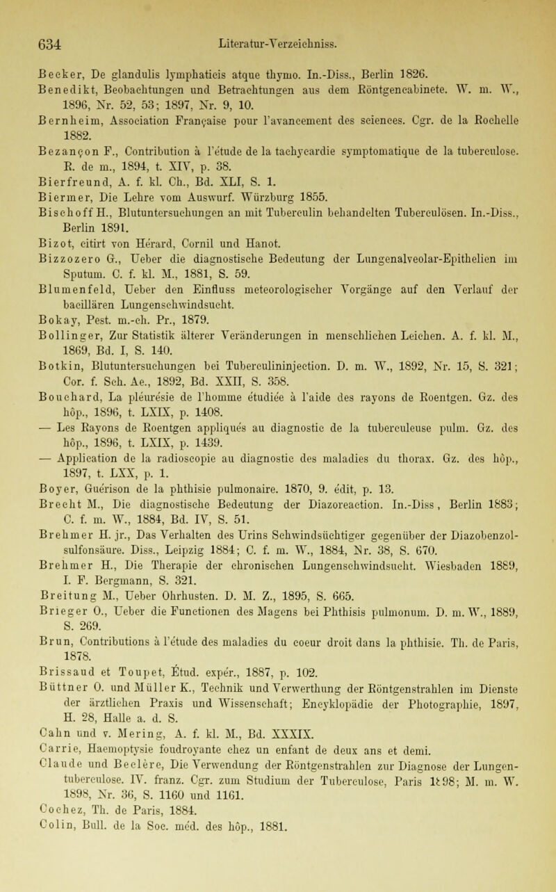 Becker, De glandulis lymphatieis atque thynio. In.-Diss., Berlin 1826. Benedikt, Beobachtungen und Betrachtungen aus dem Röntgeneabinete. W. m. W., 1896, Nr. 52, 53; 1897, Nr. 9, 10. Bernheini, Association Franeaise pour Favaneement des sciences. Cgr. de la Eochelle 1882. Bezanc.on F., Contribution ä l'etude de la tachyeardie symptomatique de la tuberculose. B. de m., 1894, t. XIV, p. 38. Bierfreund, A. f. kl. Gh., Bd. XLI, S. 1. Bieriner, Die Lehre vom Auswurf. Würzburg 1855. Bisehoff H., Blutuntersuchungen an mit Tuberculin behandelten Tuberculosen. In.-Diss., Berlin 1891. Bizot, eitirt von Herard, Cornil und Hanoi Bizzozero Gr., Ueber die diagnostische Bedeutung der Lungenalveolar-Bpithelien im Sputum. C. f. kl. M., 1881, S. 59. Blumenfeld, Ueber den Einfluss meteorologischer Vorgänge auf den Verlauf der baeillären Lungenschwindsucht. Bokay, Pest, m.-oh. Pr., 1879. Bollinger, Zur Statistik älterer Veränderungen in menschlichen Leichen. A. f. kl. M., 1869, Bd. I, S. 140. Botkin, Blutuntersuohungen bei Tubereulininjection. D. m. W., 1892, Nr. 15, S. 321; Cor. f. Seh. Ae., 1892, Bd. XXII, S. 358. Bouehard, La pleure'sie de Fhomme e'tudie'e ä l'aide des rayons de Roentgen. Gz. des köp., 1896, t. LXLX, p. 1408. — Les Bayons de Roentgen applique's au diagnostie de la tubereuleuse pulm. Gz. des kop., 1896, t. LXIX, p. 1439. — Application de la radioscopie au diagnostie des maladies du thorax. Gz. des köp., 1897, t. LXX, p. 1. Boy er, Gue'rison de la phthisie pulmonaire. 1870, 9. e'dit, p. 13. Brecht M., Die diagnostische Bedeutung der Diazoreaetion. In.-Diss, Berlin 1883; C. f. in. W., 1884, Bd. IV, S. 51. Brehmer H. jr., Das Verhalten des Urins Schwindsüchtiger gegenüber der Diazobenzol- sulfonsäure. Diss., Leipzig 1884; C. f. m. W., 1884, Nr. 38, S. 670. Brehmer H., Die Therapie der chronischen Lungenschwindsucht. Wiesbaden 1889, I. F. Bergmann, S. 321. Breitung M., Ueber Ohrhusten. D. M. Z., 1895, S. 665. Brieger 0., Ueber die Functionen des Magens bei Phthisis pulmonum. D. m. W., 1889, S. 269. Brun, Contributions ä l'e'tude des maladies du coeur droit dans la phthisie. Th. de Paris, 1878. Brissaud et Toupet, Etud. expe'r., 1887, p. 102. Büttner 0. und Müller K., Technik und Verwerthung der Röntgenstrahlen im Dienste der ärztlichen Praxis und Wissenschaft; Eneyklopädie der Photographie, 1897, H. 28, Halle a. d. S. Cahn und v. Mering, A. f. kl. M., Bd. XXXIX. Carrie, Haemoptysie foudroyante chez un enfant de deux ans et demi. Claude und Beelere, Die Verwendung der Röntgenstrahlen zur Diagnose der Lungen- tuberculose. IV. franz. Cgr. zum Studium der Tubereulose, Paris lfc98; M. m. W. 1898, Nr. 36, S. 1160 und 1161. Coehez, Th. de Paris, 1884. Colin, Bull, de la Soe. med. des höp., 1881.