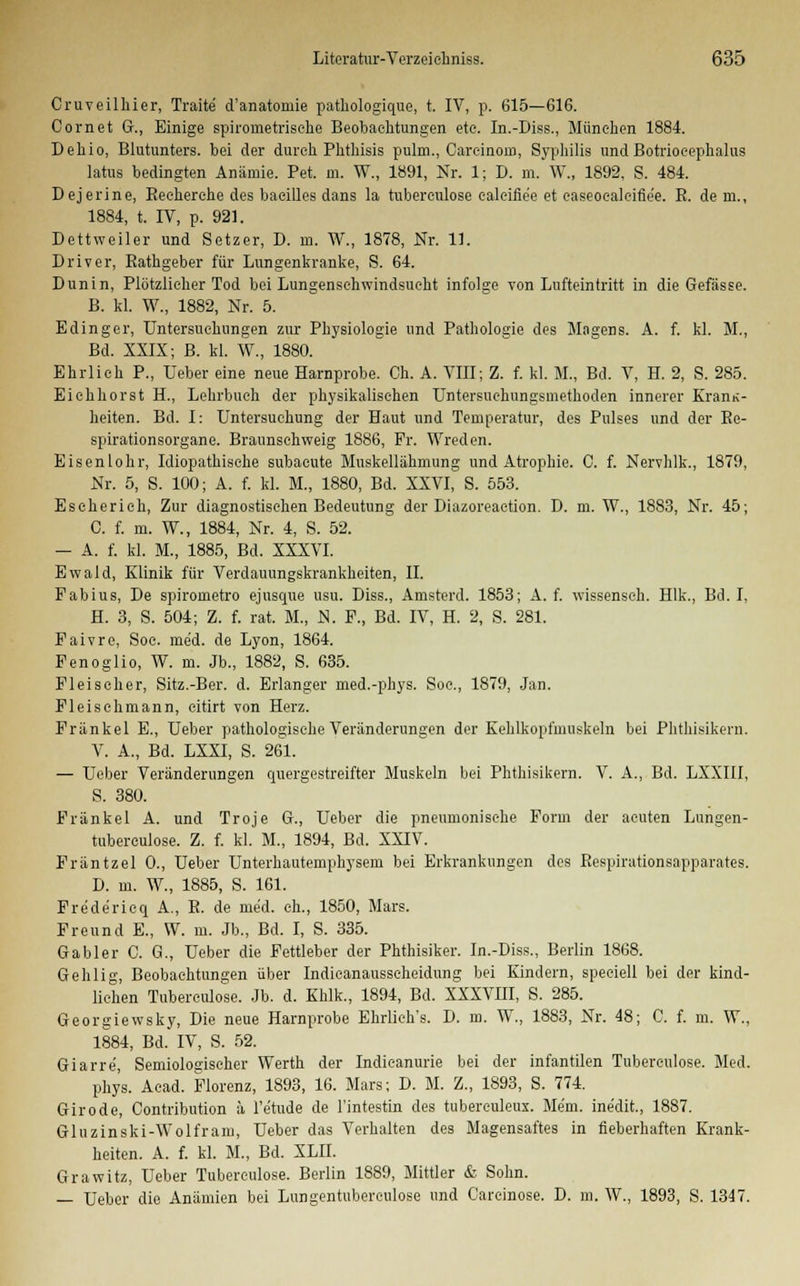 Cruveilhier, Tratte d'anatomie pathologique, t. IV, p. 615—616. Cornet Gr., Einige spironietrische Beobachtungen ete. In.-Diss., München 1884. Dehio, Blutunters, bei der durch Phthisis pulm., Oarcinom, Syphilis undBotrioeephalus latus bedingten Anämie. Pet. m. W., 1891, Nr. 1; D. m. W., 1892, S. 484. Dejerine, Becherehe des baeilles dans la tuberculose ealeifle'e et caseocaleifiee. B. dem., 1884, t. IV, p. 921. Dettweiler und Setzer, D. in. W., 1878, Nr. 11. Driver, Bathgeber für Lungenkranke, S. 64. Dunin, Plötzlicher Tod bei Lungenschwindsucht infolge von Lufteintritt in die Gefässe. B. kl. W., 1882, Nr. 5. Edinger, Untersuchungen zur Physiologie und Pathologie des Magens. A. f. kl. M., Bd. XXIX; B. kl. W., 1880. Ehrlich P., Ueber eine neue Harnprobe. Ch. A. VIII; Z. f. kl. M., Bd. V, H. 2, S. 285. Eichhorst H., Lehrbuch der physikalischen Untersuchungsniethoden innerer KranK- heiten. Bd. I: Untersuchung der Haut und Temperatur, des Pulses und der Re- spirationsorgane. Braunschweig 1886, Fr. Wreden. Eisenlohr, Idiopathische subacute Muskellähmung und Atrophie. C. f. Nervhlk., 1879, Nr. 5, S. 100; A. f. kl. M., 1880, Bd. XXVI, S. 553. Eseherich, Zur diagnostischen Bedeutung der Diazoreaction. D. m. W., 1883, Nr. 45; C. f. m. W., 1884, Nr. 4, S. 52. — A. f. kl. M., 1885, Bd. XXXVI. Ewald, Klinik für Verdauungskrankheiten, IL Fabius, De spirometro ejusque usu. Diss., Amsterd. 1853; A. f. wissenseh. Hlk., Bd. I. H. 3, S. 504; Z. f. rat. M., N. F., Bd. IV, H. 2, S. 281. Faivre, Soc. med. de Lyon, 1864. Fenoglio, W. m. Jb., 1882, S. 635. Fleischer, Sitz.-Ber. d. Erlanger med.-phys. Soe., 1879, Jan. Fleischmann, citirt von Herz. Fränkel E., Ueber pathologische Veränderungen der Kehlkopfmuskeln bei Phthisikern. V. A., Bd. LXXI, S. 261. — Ueber Veränderungen quergestreifter Muskeln bei Phthisikern. V. A., Bd. LXXIII, S. 380. Fränkel A. und Troje Gr., Ueber die pneumonische Form der acuten Lungen- tuberculose. Z. f. kl. M., 1894, Bd. XXIV. Fräntzel 0., Ueber Unterhautemphysem bei Erkrankungen des Respinttionsapparates. D. m. W., 1885, S. 161. Fre'de'ricq A., B. de med. eh., 1850, Mars. Freund E., W. m. Jb., Bd. I, S. 335. Gabler C. G., Ueber die Fettleber der Phthisiker. In.-Diss., Berlin 1868. Gehlig, Beobachtungen über Indicanausseheidung bei Kindern, speeiell bei der kind- liehen Tubereulose. Jb. d. Khlk., 1894, Bd. XXXVIII, S. 285. Georgiewsky, Die neue Harnprobe Ehrlieh's. D. m. W., 1883, Nr. 48; C. f. m. \V., 1884, Bd. IV, S. 52. Giarre, Semiologischer Werth der Indieanurie bei der infantilen Tubereulose. Med. phy's. Acad. Florenz, 1893, 16. Mars; D. M. Z., 1893, S. 774. Girode, Contribution a l'etude de l'intestin des tubereuleux. Mem. inedit., 1887. Gluzinski-Wolfram, Ueber das Verhalten des Magensaftes in fieberhaften Krank- heiten. A. f. kl. M., Bd. XLII. Grawitz, Ueber Tubereulose. Berlin 1889, Mittler & Sohn. — Ueber die Anämien bei Lungentuberculose und Carcinose. D. m. W, 1893, S. 1347.