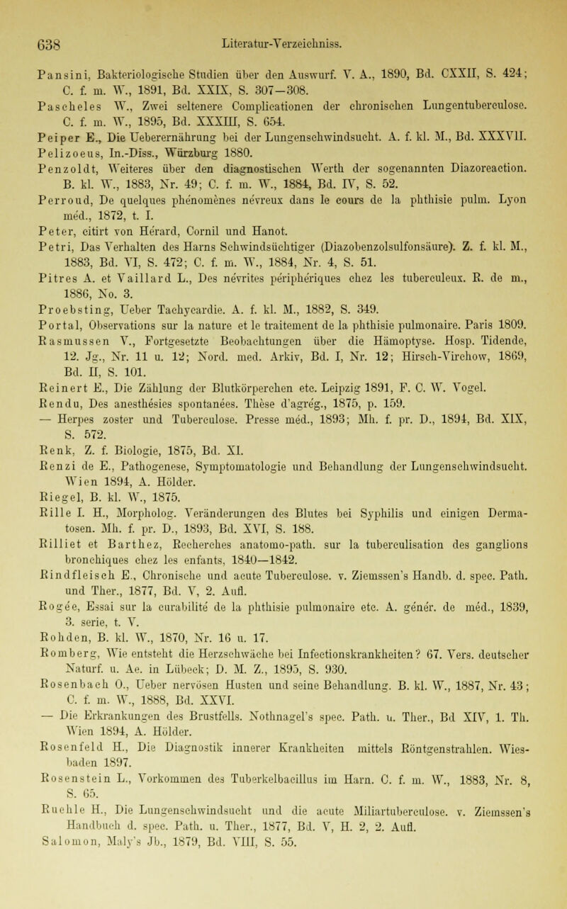 Pansini, Bakteriologische Studien über den Auswurf. V. A., 1890, Bd. CXXII, S. 424; C. f. m. W., 1891, Bd. XXIX, S. 307-308. Paseheles W., Zwei seltenere Coinplieationen der chronischen Lungentuberculose. C. f. in. W., 1895, Bd. XXXIII, S. 654. Peiper E., Die Ueberernährung bei der Lungenschwindsucht. A. f. kl. M., Bd. XXXV]I. Pelizoeus, In.-Diss., Würzburg 1880. Penzoldt, Weiteres über den diagnostischen Werth der sogenannten Diazoreaetion. B. kl. W., 1883, Kr. 49; C. f. m. W., 1884, Bd. IY, S. 52. Perroud, De quelques phe'nonienes nevreux dans le eours de la pbthisie pulm. Lyon med., 1872, t. I. Peter, citirt -von He'rard, Cornil und Hanot. Petri, Das Verhalten des Harns Schwindsüchtiger (Diazobenzolsulfonsäure). Z. f. kl. M., 1883, Bd. VI, S. 472; C. f. m. W., 1884, Nr. 4, S. 51. Pitres A. et Vaillard L., Des ne'vrites peripheriques chez les tuberculeux. R. de m., 1886, No. 3. Proebsting, Ueber Taehycardie. A. f. kl. M., 1882, S. 349. Portal, Observation sur la nature et le traitement de la phthisie pulmonaire. Paris 1809. Rasmussen V., Fortgesetzte Beobachtungen über die Hämoptyse. Hosp. Tidende, 12. Jg., Nr. 11 u. 12; Nord. med. Arkiv, Bd. I, Nr. 12; Hirsch-Virehow, 1869, Bd. H, S. 101. Beinert E., Die Zählung der Blutkörperehen etc. Leipzig 1891, F. C. W. Vogel. Ren du, Des anesthesies spontanees. These d'agre'g., 1875, p. 159. — Herpes zoster und Tuberculose. Presse med., 1893; Mb. f. pr. D., 1894, Bd. XIX, S. 572. Renk, Z. f. Biologie, 1875, Bd. XI. Renzi de E., Pathogenese, Symptomatologie und Behandlung der Lungenschwindsucht. Wien 1894, A. Holder. Riegel, B. kl. W., 1875. Rille I. H., Morpholog. Veränderungen des Blutes bei Syphilis und einigen Derma- tosen. Mh. f. pr. D., 1893, Bd. XVI, S. 188. Rilliet et Barthez, Recherehes anatomo-path. sur la tubereulisation des ganglions bronehiques chez les enfants, 1840—1842. Rindfleisch E., Chronische und acute Tuberculose. t. Ziemssen's Handb. d. spec. Path. und Ther., 1877, Bd. V, 2. Aufl. Rogee, Essai sur la ourabilite de la phthisie pulmonaire etc. A. ge'ner. de med., 1839, 3. serie, t. V. Rohden, B. kl. W., 1870, Nr. 16 u. 17. Romberg, Wie entsteht die Herzschwäche bei Infectionskrankheiten? 67. Vers, deutscher Naturf. u. Ae. in Lübeck; D. M. Z., 1895, S. 930. Rosenbach 0., Ueber nervösen Husten und seine Behandlung. B. kl. W., 1887, Nr. 43; C. f. m. W., 1888, Bd. XXVI. — Die Erkrankungen des Brustfells. Nothnagel's spec. Path. u. Ther., Bd XIV, 1. Tb. Wien 1894, A. Holder. Rosenfeld H., Die Diagnostik innerer Krankheiten mittels Röntgenstrahlen. Wies- baden 1897. Rosenstein L., Vorkommen des Tuberkelbaeillus im Harn. 0. f. m. W., 1883, Nr. 8, S. 65. Ruehle H., Die Lungenschwindsucht und die acute Miliartubereulose. v. Ziemssen's Handbuch d. spee. Path. u. Ther., 1877, Bd. V, H. 2, 2. Aufl. Salomon, Maly'a Jb., 1879, Bd. VIII, S. 55.