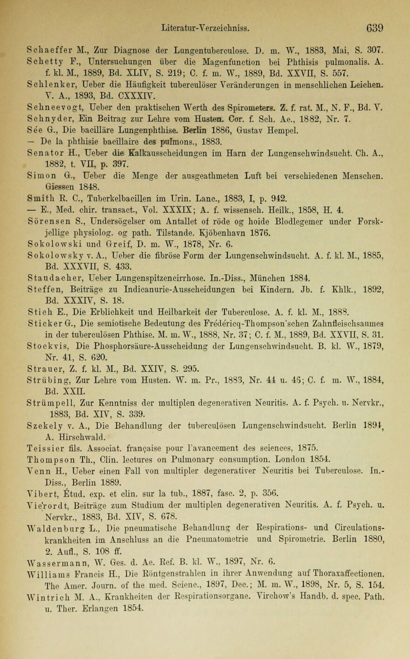 Sehaeffer M., Zur Diagnose der Lungentuberculose. D. m. W., 1883, Mai, S. 307. Sehet ty F., Untersuchungen über die Magenfunetion bei Phthisis pulmonalis. A. f. kl. M., 1889, Bd. XLP7, S. 219; C. f. m. W., 1889, Bd. XXVH, S. 557. Sehlenker, Ueber die Häufigkeit tubereulöser Veränderungen in menschlichen Leichen. Y. A., 1893, Bd. CXXXIV. Schneevogt, Ueber den praktischen Werth des Spirometers. Z. f. rat. M., N. F., Bd. V. Schnyder, Ein Beitrag zur Lehre vom Husten. Cot. f. Seh. Ae., 1882, Nr. 7. See G., Die baeilläre Lungenphthise. Berlin 1886, Gustav Hempel. — De la phthisie bacillaire des pulmons., 1883. Senator H., Ueber die Kalkausscheidungen im Harn der Lungenschwindsucht. Ch. A., 1882, t. VH, p. 397. Simon G., Ueber die Menge der ausgeathmeten Luft bei verschiedenen Mensehen. Giessen 1848. Smith R. C, Tuberkelbaeillen im Urin. Lanc, 1883, I, p. 942. — E., Med. chir. transaet, Yol. XXXLX; A. f. wissensch. Heilk., 1858, H. 4. Sörensen S., Undersögelser om Antallet of rode og hoide Blodlegemer under Forsk- j ellige physiolog. og path. Tilstande. Kjöbenhavn 1876. Sokolowski und Greif, D. m. W., 1878, Nr. 6. Sokolowsky v. A., Ueber die fibröse Form der Lungenschwindsucht. A. f. kl. M., 1885, Bd. XXXVII, S. 433. St au da eh er, Ueber Lungenspitzeneirrhose. In.-Diss., München 1884. Steffen, Beiträge zu Indieanurie-Ausseheidungen bei Kindern. Jb. f. Khlk., 1892, Bd. XXXIV, S. 18. Stich E., Die Erblichkeit und Heilbarkeit der Tuberculose. A. f. kl. M., 1888. Stieker G., Die semiotisehe Bedeutung des Fre'de'rieq-Thompson'schen Zahnfleisehsaumes in der tubereulösen Phthise. M. m. W., 1888, Nr. 37; C. f. M., 1889, Bd. XXVH, S. 31. Stockvis, Die Phosphorsäure-Ausseheidung der Lungenschwindsucht. B. kl. W., 1879, Nr. 41, S. 620. Strauer, Z. f. kl. M., Bd. XXIV, S. 295. Strübing, Zur Lehre vom Husten. W. m. Pr., 18S3, Nr. 44 u. 45; C. f. m. W., 1884, Bd. XXH. Strümpell, Zur Kenntniss der multiplen degenerativen Neuritis. A. f. Psych, u. Nervkr., 1883, Bd. XIV, S. 339. Szekely v. A., Die Behandlung der tubereulösen Lungenschwindsucht. Berlin 1894j A. Hirsehwald. Teissier fils. Assoeiat. franeaise pour l'avaneement des seienees, 1875. Thompson Th., Clin, loetures on Pulmonary eonsumption. London 1854. Venn H, Ueber einen Fall von multipler degenerativer Neuritis bei Tubereulose. In.- Diss., Berlin 1889. Vibert, Etud. exp. et clin. sur la tub., 1887, fasc. 2, p. 356. Vie'rordt, Beiträge zum Studium der multiplen degenerativen Neuritis. A. f. Psych, u. Nervkr., 1883, Bd. XIV, S. 678. Waidenburg L., Die pneumatische Behandlung der Respirations- und Circulations- krankheiten im Anschluss an die Pneumatometrie und Spirometrie. Berlin 1880, 2. Aufl., S. 108 ff. Wassermann, W. Ges. d. Ae. Ref. B. kl. W., 1897, Nr. 6. Williams Francis H., Die Röntgenstrahlen in ihrer Anwendung auf Thoraxaffeetionen. The Amer. Journ. of the med. Seiene., 1897, Dec.; M. m. W., 1898, Nr. 5, S. 154. Win trieb M. A., Krankheiten der Respirationsorgane. Virehow's Handb. d. spee. Path. u. Ther. Erlangen 1854.