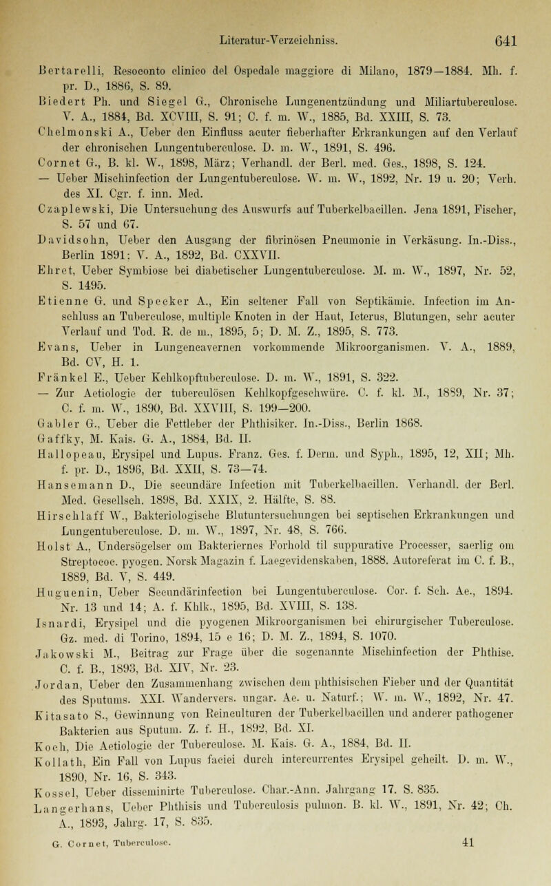 Bertarelli, Eesoeonto clinico del Ospedale maggiore di Milano, 1879—1884. Mh. f. pr. D., 1886, S. 89. Uiedert Ph. und Siegel G., Chronische Lungenentzündung und Miliartuberculose. V. A., 1884, Bd. XCVIU, S. 91; C. f. in. W., 1885, Bd. XXIII, S. 73. Chelmonski A., Ueber den Einfluss acuter fieberhafter Erkrankungen auf den Verlauf der chronischen Lungentubercnlose. D. m. W., 1891, S. 496. Cornet G., B. kl. W., 1898, März; Verhandl. der Berl. med. Ges., 1898, S. 124. — Ueber Misehinfection der Lungentubercnlose. \Y. m. W., 1892, Nr. 19 u. 20; Verh. des XL Cgr. f. inn. Med. Czaplewski, Die Untersuchung des Auswurfs auf Tuberkelbaeillen. Jena 1891, Fischer, S. 57 und 07. Davidsohn, Ueber den Ausgang der fibrinösen Pneumonie in Verkäsung. In.-Diss., Berlin 1891: V. A., 1892, ßd. CXXVII. Ehret, Ueber Symbiose bei diabetischer Lungentubercnlose. M. m. W., 1897, Nr. 52, S. 1495. Etienne G. und Specker A., Ein seltener Fall von Septikämie. Infection im An- sehluss an Tuberculose, multiple Knoten in der Haut, Icterus, Blutungen, sehr acuter Verlauf und Tod. ß. de m., 1895, 5; D. M. Z., 1895, S. 773. Evans, Ueber in Lungeneavernen vorkommende Mikroorganismen. V. A., 1889, Bd. CV, H. 1. Fränkel E., Ueber Kehlkopftubereulose. D. m. \\\, 1891, S. 322. — Zur Aetiologie der tuberculösen Kehlkopfgeschwüre. 0. f. kl. M., 18S9, Nr. 37; C. f. m. W., 1890, Bd. XXVI II, S. 199—200. lia.bler G., Ueber die Fettleber der Phthisiker. In.-Diss., Berlin 1868. Gaffky, M. Kais. G. A., 1884, Bd. II. Hallopeau, Erysipel und Lupus. Franz. Ges. f. Denn, und Syph., 1895, 12, XII; Mh. f. pr. D., 1896, Bd. XXII, S. 73—74. Hansemann D., Die seeundäre Infection mit Tuberkelbaeillen. Verhandl. der Berl. Med. Gesellseh. 1898, Bd. XXIX, 2. Hälfte, S. 88. Hirschlaff W., Bakteriologische Blutuntersuclmngen bei septischen Erkrankungen und Lungentubercnlose. D. in. W., 1897, Nr. 48, S. 766. Holst A., Undersögelser om Bakteriernes Forhold til suppurative Processer, saerlig om Streptoeoc. pyogen. Norsk Magazin f. Laegevidenskaben, 1888. Autoreferat im C. f. B., 1889, Bd. V, S. 449. Huguenin, Ueber Secundärinfection bei Lungentubercnlose. Cor. f. Seh. Ae., 1894. Nr. 13 und 14; A. f. Khlk., 1895, Bd. XVIII, S. 138. Isnardi, Erysipel und die pyogenen Mikroorganismen bei chirurgischer Tubereulose. Gz. med. di Torino, 1894, 15 e 16; D. M. Z., 1894, S. 1070. Jakowski M., Beitrag zur Frage über die sogenannte Misehinfection der Phthise. C. f. B., 1893, Bd. XIV, Nr. 23. Jordan, Ueber den Zusammenhang zwischen dem phthisisehen Fieber und der Quantität des Sputums. XXI. Wandervers, ungar. Ae. u. Naturf.; W. m. \V., 1892, Nr. 47. Kitasato S., Gewinnung von Keinculturen der Tuberkelbaeillen und anderer pathogener Bakterien aus Sputum. Z. f. H-, 1892, Bd. XI. Koch, Die Aetiologie der Tubereulose. M. Kais. G. A., 1884, Bd. II. Kollath, Ein Fall von Lupus faeiei durch intercurrentes Erysipel geheilt. D. m. W., 1890, Nr. 16, S. 343. Kossei, Ueber disseminirte Tubereulose. Char.-Ann. Jahrgang 17. S. 835. Langerhans, Ueber Phthisis und Tuberculosis pulmon. B. kl. W., 1891, Nr. 42; Ch. A., 1893, Jahrg. 17, S. 835. G. Cornet, Tuberculose. 41