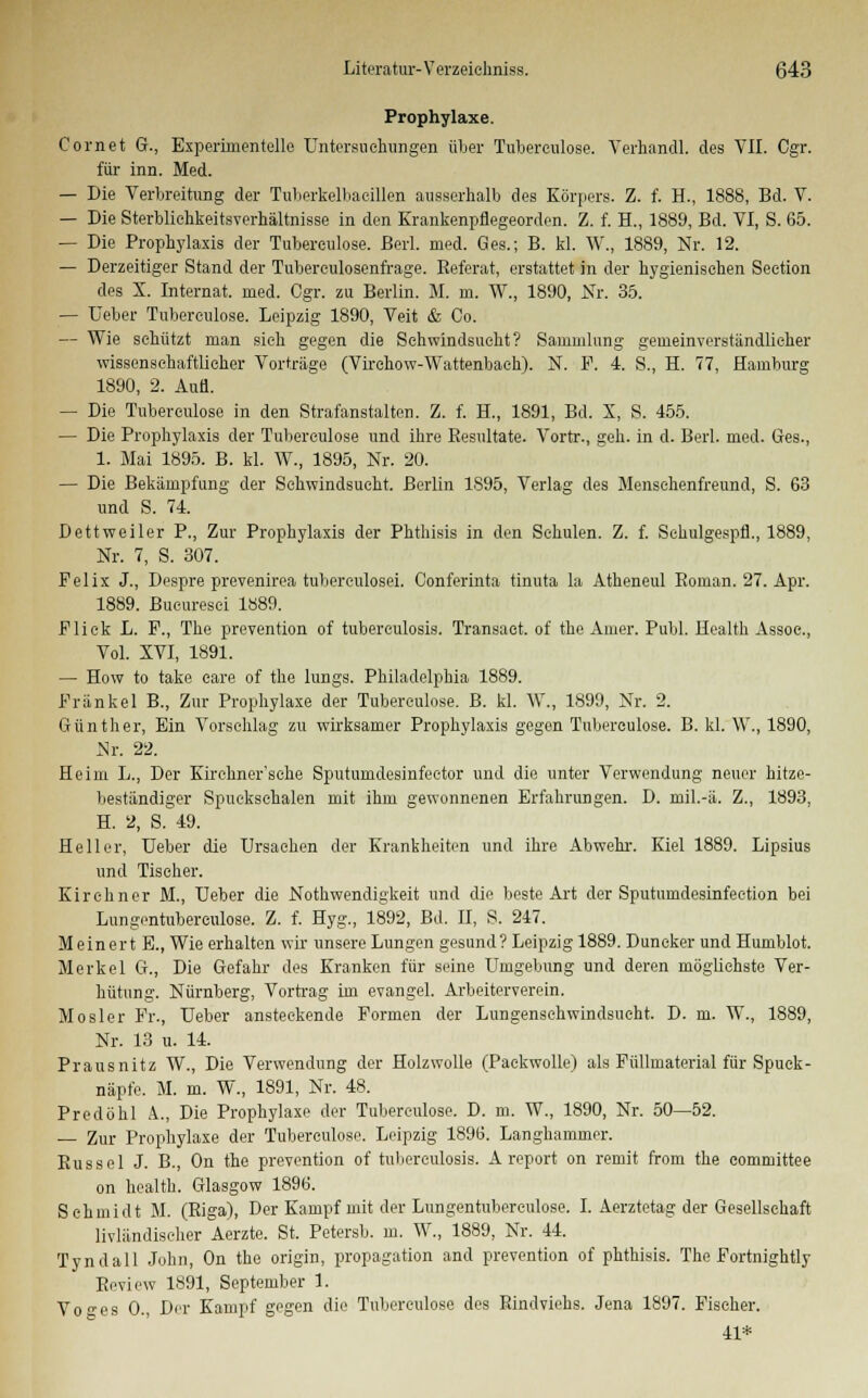 Prophylaxe. Cornet G., Experimentelle Untersuchungen über Tuherculose. Verhandl. des VII. Cgr. für inn. Med. — Die Verbreitung der Tuberkelbaeillen ausserhalb des Körpers. Z. f. H., 1888, Bd. V. — Die Sterblichkeitsverhältnisse in den Krankenpflegeorden. Z. f. H., 1889, Bd. VI, S. 65. — Die Prophylaxis der Tubereulose. Berl. med. Ges.; B. kl. W., 1889, Nr. 12. — Derzeitiger Stand der Tuberculosenfrage. Referat, erstattet in der hygienischen Section des X. Internat, med. Cgr. zu Berlin. M. m. W., 1890, Nr. 35. — Ueber Tubereulose. Leipzig 1890, Veit & Co. — Wie schützt man sich gegen die Sehwindsucht? Sammlung gemeinverständlicher wissenschaftlicher Vorträge (Virehow-Wattenbaeh). N. F. 4. S., H. 77, Hamburg 1890, 2. Aufl. — Die Tubereulose in den Strafanstalten. Z. f. H., 1891, Bd. X, S. 455. — Die Prophylaxis der Tubereulose und ihre Resultate. Vortr., geh. in d. Berl. med. Ges., 1. Mai 1895. B. kl. W., 1895, Nr. 20. — Die Bekämpfimg der Schwindsucht. Berlin 1895, Verlag des Menschenfreund, S. 63 und S. 74. Dettweiler P., Zur Prophylaxis der Phthisis in den Schulen. Z. f. Sehulgespfl., 1889, Nr. 7, S. 307. Felix J., Despre prevenirea tuberculosei. Conferinta tinuta la Atheneul Roman. 27. Apr. 1889. Bucuresei 1889. Flick L. F., The prevention of tubereulosis. Transaet. of the Ainer. Publ. Health Assoc, Vol. XVI, 1891. — How to take eare of the lungs. Philadelphia 1889. Fränkel B., Zur Prophylaxe der Tubereulose. B. kl. W., 1899, Nr. 2. Günther, Ein Vorschlag zu wirksamer Prophylaxis gegen Tubereulose. B. kl. W., 1890, Nr. 22. Heim L., Der Kirchner'sche Sputumdesinfeetor und die unter Verwendung neuer hitze- beständiger Spuekschalen mit ihm gewonnenen Erfahrungen. D. mil.-ä. Z., 1893, H. 2, S. 49. Heller, Ueber die Ursachen der Krankheiten und ihre Abwehr. Kiel 1889. Lipsius und Tiseher. Kirchner M., Ueber die Notwendigkeit und die beste Art der Sputumdesinfeetion bei Lungentuberculose. Z. f. Hyg., 1892, Bd. II, S. 247. Meinert E., Wie erhalten wir unsere Lungen gesund? Leipzig 1889. Duncker und Humblot. Merkel G., Die Gefahr des Kranken für seine Umgebung und deren möglichste Ver- hütung. Nürnberg, Vortrag im evangel. Arbeiterverein. Mosler Fr., Ueber ansteckende Formen der Lungenschwindsucht. D. m. W., 1889, Nr. 13 u. 14. Prausnitz W., Die Verwendung der Holzwolle (Paekwolle) als Füllmaterial für Spuek- näpfe. M. m. W., 1891, Nr. 48. Predöhl A., Die Prophylaxe der Tubereulose. D. m. W., 1890, Nr. 50—52. — Zur Prophylaxe der Tubereulose. Leipzig 1896. Langhammer. Rüssel J. B., On the prevention of tubereulosis. A report on remit from the eommittee on health. Glasgow 1896. Schmidt M. (Riga), Der Kampf mit der Lungentubereulose. I. Aerztetag der Gesellschaft Inländischer Aerzte. St. Petersb. m. W., 1889, Nr. 44. Tyndall John, On the origin, propagation and prevention of phthisis. The Fortnightly Review 1891, September 1. Vo-es 0., Der Kampf gegen die Tubereulose des Rindviehs. Jena 1897. Fischer. 41*