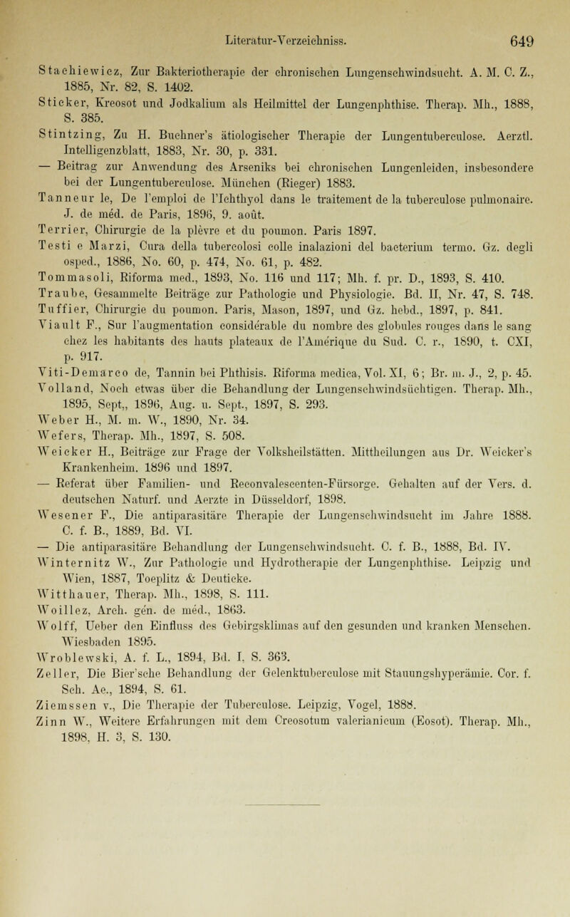 Stachiewicz, Zur Bakteriotherapie der chronischen Lungenschwindsucht. A. M. C. Z., 1885, Nr. 82, S. 1402. Sticker, Kreosot und Jodkalium als Heilmittel der Lungenphthise. Therap. Mh., 1888, S. 385. Stintzing, Zu H. Buehner's ätiologischer Therapie der Lungentubereulose. Aerztl. Intelligenzblatt, 1883, Nr. 30, p. 331. — Beitrag zur Anwendung des Arseniks bei chronischen Lungenleiden, insbesondere bei der Lungentubereulose. München (Rieger) 1883. Tanneur le, De l'emploi de l'Ichthyol dans le traitement de la tuberculose pulmonaire. J. de med. de Paris, 1896, 9. aoüt. Terrier, Chirurgie de la plevre et du poumon. Paris 1897. Testi e Marzi, Cura della tubercolosi colle inalazioni del baeterium termo. Gz. degli osped., 1886, No. 60, p. 474, No. 61, p. 482. Tommasoli, Riforma med., 1893, No. 116 und 117; Mh. f. pr. D., 1893, S. 410. Traube, Gesammelte Beiträge zur Pathologie und Physiologie. Bd. II, Nr. 47, S. 748. Tuffier, Chirurgie du poumon. Paris, Mason, 1897, und Gz. hebd., 1897, p. 841. Viault F., Sur l'augmentation considerable du nombre des globales rouges dans le sang chez les habitants des hauts plateaux de l'Ame'rique du Sud. C. r., 1890, t. CXI, p. 917. Viti-Demarco de, Tannin bei Phthisis. Riforma medica, Vol. XI, 6; Br. in. J., 2, p. 45. Volland, Noch etwas über die Behandlung der Lungensehwindsüchtigen. Therap. Mh., 1895, Sept,, 1896, Aug. u. Sept., 1897, S. 293. Weber H., M. m. W., 1890, Nr. 34. Wefers, Therap. Mh., 1897, S. 508. Weieker H., Beiträge zur Frage der Volksheilstätten. Mittheilungen aus Dr. Weicker's Krankenheim. 1896 und 1897. — Referat über Familien- und Reeonvaleseenten-Fürsorge. Gehalten auf der Vers. d. deutsehen Naturf. und Aerzte in Düsseldorf, 1898. Wesener F., Die antiparasitäre Therapie der Lungenschwindsucht im Jahre 1888. C. f. B., 1889, Bd. VI. — Die antiparasitäre Behandlung der Lungenschwindsucht. C. f. B., 1888, Bd. IV. Winternitz W., Zur Pathologie und Hydrotherapie der Lungenphthise. Leipzig und Wien, 1887, Toeplitz & Deutieke. Witthauer, Therap. Mh., 1898, S. 111. Woillez, Arch. gen. de med., 1863. Wolff, Ueber den Einfiuss des Gebirgsklimas auf den gesunden und kranken Menschen. Wiesbaden 1895. Wroblewski, A. f. L., 1894, Bd. I. S. 363. Zeller, Die Bier'sehe Behandlung der Gelenktuberculose mit Stauungshyperämie. Cor. f. Seh. Ae., 1894, S. 61. Ziemssen v., Die Therapie der Tubereulose. Leipzig, Vogel, 1888. Zinn W., Weitere Erfahrungen mit dem Creosotum valerianicum (Eosot). Therap. Mh., 1898. H. 3, S. 130.