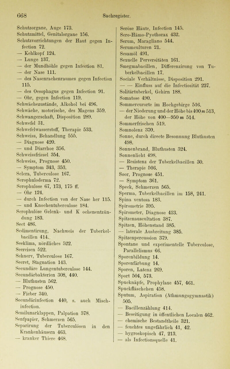 Sehutzorgane, Auge 173. Schutzmittel, Genitalorgane 156. Schutzvorrichtungen der Haut gegen In- feetion 72. — Kehlkopf 124. — Lunge 137. — der Mundhöhle gegen Infeetion 81. — der Nase 111. — des Nasenrachenraumes gegen Infeetion 115. — des Oesophagus gegen Infeetion 91. — Ohr, gegen Infeetion 119. Schwäehezustände, Alkohol bei 496. Schwäche, motorische, des Magens 359. Schwangerschaft, Disposition 289. Schwefel 31. Schwefelwasserstoff, Therapie 533. Sehweiss, Behandlung 555. — Diagnose 420. — und Diarrhoe 356. Sehweissfriesel 354. Sehweiss, Prognose 450. — Symptom 343, 353. Selcra, Tuliereulose 167. Serophuloderma 72. Scrophulose 67, 173, 175 ff. — Ohr 124. — durch Infeetion von der Nase her 115. — und Knochentuberculose 184. Scrophulose Gelenk- und K ochenentzün- dung 183. Seet 486. Sedimentirung, Nachweis der Tuberkel- bacillen 414. Seeklima, nördliches 522. Seereisen 522. Sehnerv, Tubereulose 167. Seeret, Stagnation 143. Seeundäre Lungentubereulose 144. Seeundärbakterien 308, 440. — Bluthusten 562. — Prognose 450. — Fieber 340. Seeundärinfection 440, s. auch Misch- infeetion. Semilunarklappen, Palpation 378. Senfpapier, Schmerzen 565. Separirung der Tuberculosen in den Krankenhäusern 463. — kranker Thiere 468. Seröse Häute, Infeetion 145. Sero-Häino-Pyothorax 432. Serum, Maragliano 544. Serumeulturen 21. Sesamöl 491. Sexuelle Perversitäten 161. Smegmabaeillen, Differenzirung von Tu- berkelbaeillen 17. Sociale Verhältnisse, Disposition 291. Binfluss auf die Infeetiosität 237. Solitärtuberkel, Gehirn 188. Somatose 490. Sommercurorte im Hochgebirge 516. — der Niederung und der Höhe bis 400 m 513, der Höhe von 400—950 m 514. Sommerfiuschen 519. Somnolenz 370. Sonne, durch directe Besonnung Bluthusten 498. Sonnenbrand, Bluthusten 324. Sonnenlieht 498. — Eesistenz der Tuberkelbacillen 30. — Therapie 506. Soor, Prognose 451. — Symptom 361. Speck, Schmerzen 565. Sperma, Tuberkelbacillen im 158, 241. Spina ventosa 183. Spirometrie 395. Spirometer, Diagnose 423. Spitzenauscultation 387. Spitzen, Höhenstand 385. — laterale Ausbreitung 385. Spitzenpercussion 379. Spontane und experimentelle Tuberculose, Parallelismus 66. Sporenbildung 14. Sporenfärbung 14. Sporen, Latenz 269. Sport 504, 573. Spucknäpfe, Prophylaxe 457, 461. Spuekfläsehehen 458. Sputum, Aspiration (Athmungsgymnastik) 505. — Baeillenzählung 414. — Beseitigung in öffentlichen Loealen 462. — chemische Bestandtheile 321. — feuchtes ungefährlich 41, 42. — hygroskopisch 47, 213. — als Infeetionsrpielle 41.