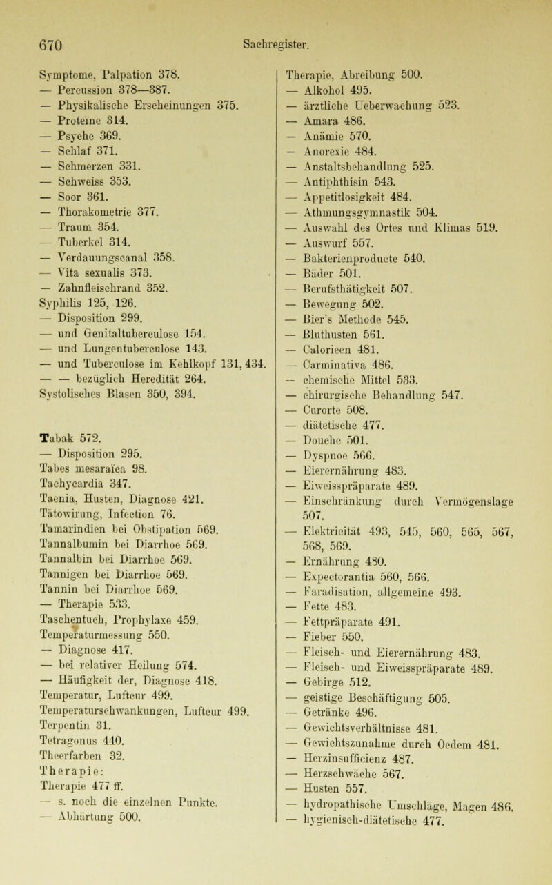 Symptome, Palpation 378. — Pereussion 378—387. — Physikalische Erscheinungen 375. — Proteine 314. — Psyche 369. — Schlaf 371. — Schmerzen 331. — Schweiss 353. — Soor 361. — Thorakometrie 377. — Traum 354. — Tuberkel 314. — Verdauungscanal 358. — Vita sexualis 373. — Zahnfleisehrand 352. Syphilis 125, 126. — Disposition 299. — und Genitaltubereulose 154. — und Lungentuberculose 143. — und Tuberculose im Kehlkopf 131,434. bezüglich Heredität 264. Systolisches Blasen 350, 394. Tabak 572. — Disposition 295. Tabes mesarai'ca 98. Tachycardia 347. Taenia, Husten, Diagnose 421. Tälowirung, Infection 76. Tamarindien bei Obstipation 569. Tannalbumin bei Diarrhoe 569. Tannalbin bei Diarrhoe 569. Tannigen bei Diarrhoe 569. Tannin bei Diarrhoe 569. — Therapie 533. Taschentuch, Prophylaxe 459. TemperaturmessLing 550. — Diagnose 417. — bei relativer Heilung 574. — Häufigkeit der, Diagnose 418. Temperatur, Luftcur 499. Teniperaturschwankungen, Luftcur 499. Terpentin 31. Tetragonus 440. Theerfarben 32. Therapie: Therapie 477 ff. — s. noch die einzelnen Punkte. — Abhärtung 500. Therapie, Abreibung 500. — Alkohol 495. — ärztliche Ueberwaehung 523. — Amara 486. — Anämie 570. — Anorexie 484. — Anstaltsbehandlung 525. — Antiphthisin 543. — Appetitlosigkeit 484. — Atmungsgymnastik 504. — Auswahl des Ortes und Klimas 519. — Auswurf 557. — Bakterienproducte 540. — Bäder 501. — Berufsthätigkeit 507. — Bewegung 502. — Bier's Methode 545. — Bluthusten 561. — Calorieen 481. — Carminativa 486. — chemische Mittel 533. — chirurgische Behandlung 547. — Curorte 508. — diätetische 477. — Douohe 501. — Dyspnoe 566. — Bierernährung 483. — Biweisspräparate 489. — Einschränkung durch Vermögenslage 507. - Elektricität 493, 545, 560, 565, 567, 568, 569. — Ernährung 480. — Expectorantia 560, 566. — Faradisation, allgemeine 493. — Fette 483. — Fettpräparate 491. — Fieber 550. — Fleisch- und Eierernährung 483. — Fleisch- und Biweisspräparate 489. — Gebirge 512. — geistige Beschäftigung 505. — Getränke 496. — Gewichtsverhältnisse 481. — Gewichtszunahme durch Oedcm 481. — Herzinsuffizienz 487. — Herzschwäche 567. — Husten 557. — hydropathische Umschläge, Magen 486. — hygienisch-diätetische 477.