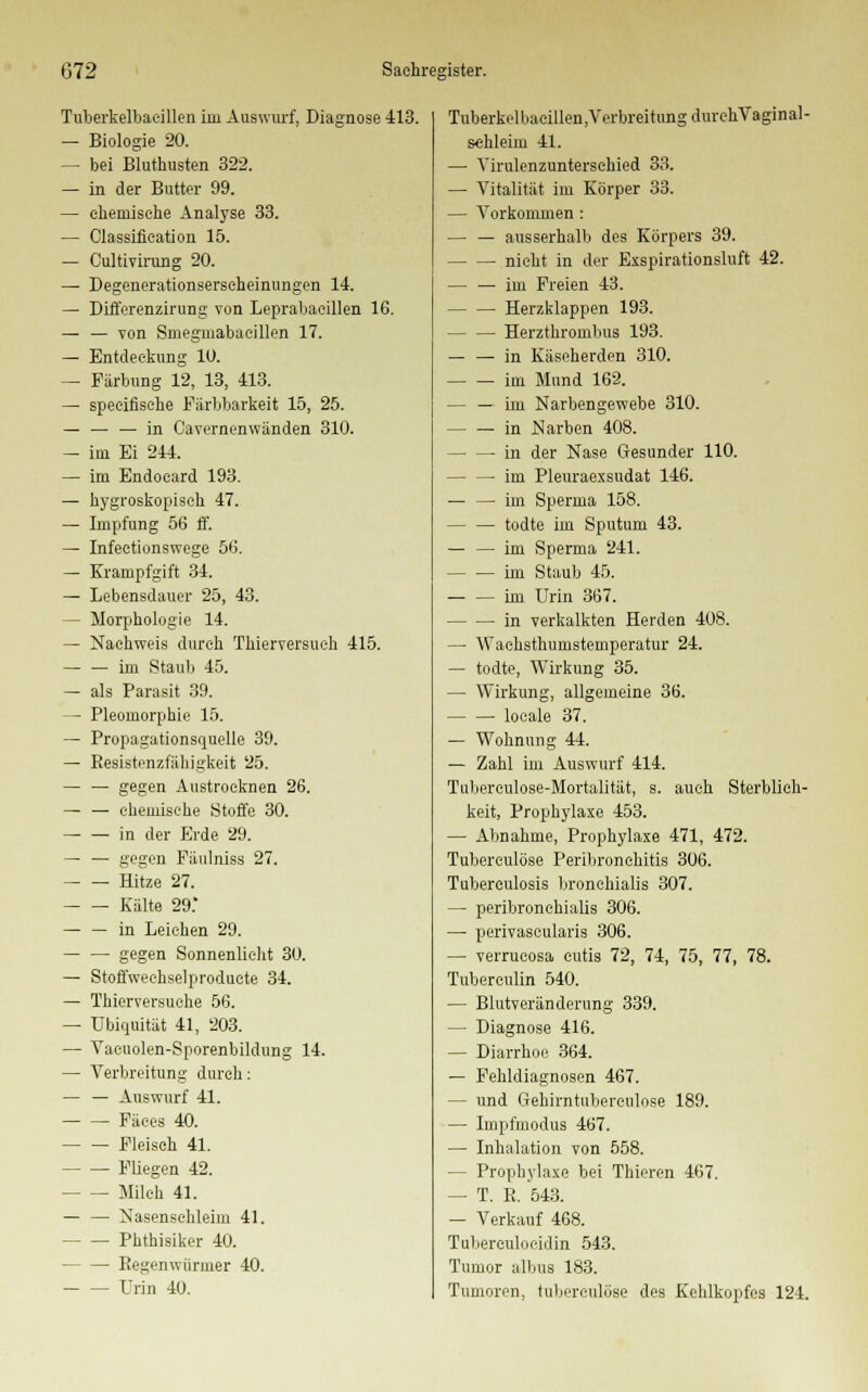 Tuberkelbaeillen im Auswurf, Diagnose 413. — Biologie 20. — bei Bluthusten 322. — in der Butter 99. — chemische Analyse 33. — Classification 15. — Cultivirung 20. — Degenerationserseheinungen 14. — Differenzirung von Leprabaeillen 16. — — von Smegmabaeillen 17. — Entdeckung 10. — Färbung 12, 13, 413. — speeifische Pärbbarkeit 15, 25. — — — in Cavernenwänden 310. — im Ei 244. — im Endocard 193. — hygroskopisch 47. — Impfung 56 ff. — Infeetionswege 56. — Krampfgift 34. — Lebensdauer 25, 43. - Morphologie 14. — Nachweis durch Tkierversueh 415. im Staub 45. — als Parasit 39. — Pleomorphie 15. — Propagationsquelle 39. — Resistenzfälligkeit 25. — — gegen Austrocknen 26. — — chemische Stoffe 30. in der Erde 29. — — gegen Piiulniss 27. Hitze 27. Kalte 29. — — in Leichen 29. gegen Sonnenlieht 30. — Stoffweehselproducte 34. — Thierversuche 56. — Ubiquität 41, 203. — Vacuolen-Sporenbildung 14. — Verbreitung durch: — — Auswurf 41. Fäees 40. Fleisch 41. Fliegen 42. Milch 41. — — Nasenschleim 41. Phthisiker 40. Regenwürmer 40. Urin 40. Tuberkelbacillen.VerbreitungdurehVaginal- schleim 41. — Yirulenzuntersehied 33. — Vitalität im Körper 33. — Vorkommen : — — ausserhalb des Körpers 39. nicht in der Exspirationsluft 42. — — im Freien 43. Herzklappen 193. — — Herzthrombus 193. — — in Käseherden 310. im Mund 162. — — im Narbengewebe 310. in .Narben 408. in der Nase Gesunder 110. im Pleuraexsudat 146. — — im Sperma 158. todte im Sputum 43. — — im Sperma 241. im Staub 45. im Urin 367. in verkalkten Herden 408. — Waohsthumstemperatur 24. — todte, Wirkung 35. — Wirkung, allgemeine 36. locale 37. — Wohnung 44. — Zahl im Auswurf 414. Tuberculose-Mortalität, s. auch Sterblich- keit, Prophylaxe 453. — Abnahme, Prophylaxe 471, 472. Tuberculöse Peribronchitis 306. Tuberculosis bronchialis 307. — peribronehialis 306. — perivascularis 306. — verrucosa cutis 72, 74, 75, 77, 78. Tubereulin 540. — Blutveränderung 339. — Diagnose 416. — Diarrhoe 364. — Fehldiagnosen 467. — und Gehirntubereulose 189. — Impfmodus 467. — Inhalation von 558. — Prophylaxe bei Thieren 467. — T. R. 543. — Verkauf 468. Tuberculoeidin 543. Tumor albus 183. Tumoren, tuberculöse des Kehlkopfes 124.