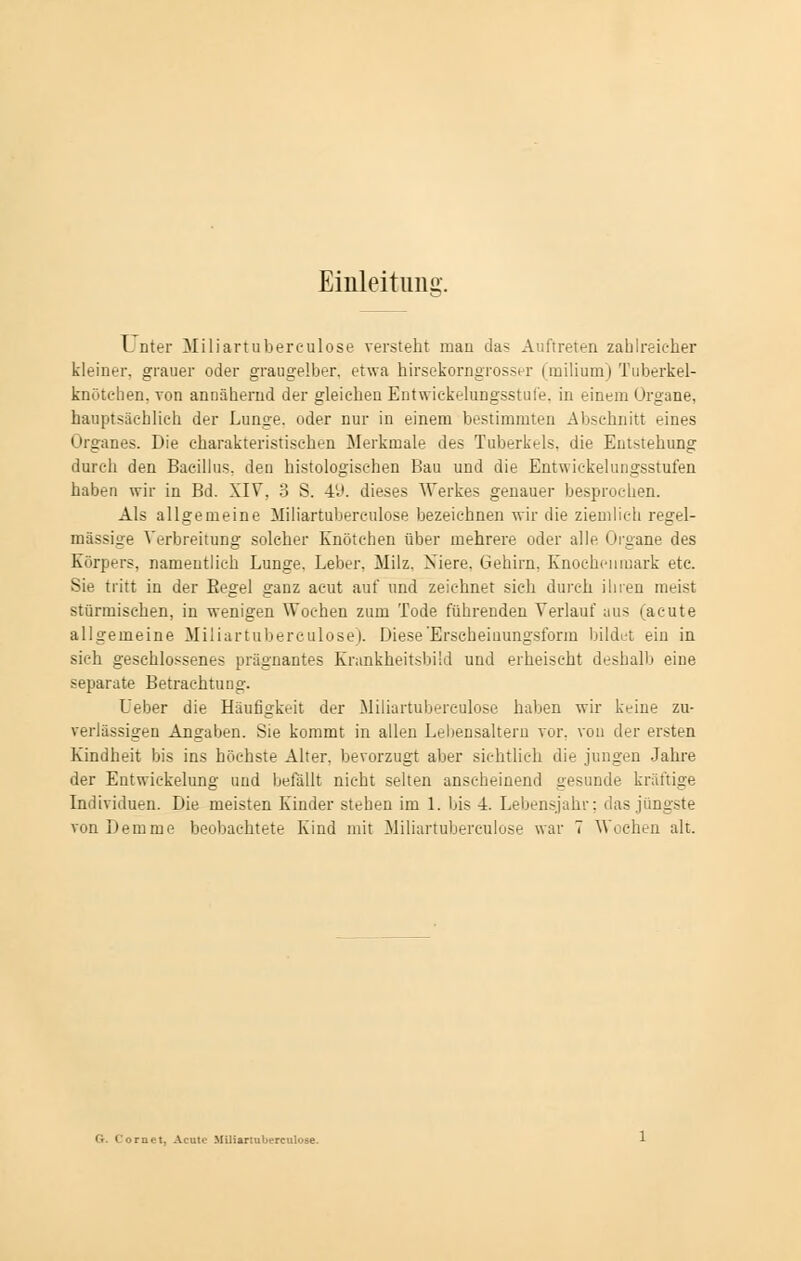 Einleitung. L nter Miliartuberculose versteht mau das Auftreten zahlreicher kleiner, grauer oder graugelber, etwa hirsekoragrosser (milium) Tuberkel- knöteben, von annähernd der gleichen Entwicklungsstufe, in einem Organe, hauptsächlich der Lunge, oder nur in einem bestimmten Abschnitt eines Organes. Die charakteristiseht-n Merkmale des Tuberkels, die Ent-tehung durch den Bacillus, den histologischen Bau und die Entwicklungsstufen haben wir in Bd. XIV. 3 S. 49. dieses Werkes genauer besprochen. Als allgemeine Miliartuberkulose bezeichnen wir die ziemlieh regel- mässige Verbreitung solcher Knötchen über mehrere oder alle Organe des Körpers, namentlich Lunge. Leber. Milz. Xiere. Gehirn, Knochenmark etc. Sie tritt in der Begel ganz acut auf und zeichnet sich durch ihren meist stürmischen, in wenigen Wochen zum Tode führenden Verlauf aus (acute allgemeine Miliartuberculose). Diese Erscheinungsform bildet ein in sich geschlossenes prägnantes Krankheitsbüd und erheischt deshalb eine separate Betrachtung. Ueber die Häufigkeit der Miliartuberculose haben wir keine zu- verlässigen Angaben. Sie kommt in allen Lebensaltern vor. von der ersten Kindheit bis ins höchste Alter, bevorzugt aber sichtlieh die jungen Jahre der Entwickelung und befällt nicht selten anseheinend gesunde kräftige Individuen. Die meisten Kinder stehen im 1. bis 4. Lebensjahr; das jüngste vonDemme beobachtete Kind mit Miliartuberculose war 7 Wochen alt.