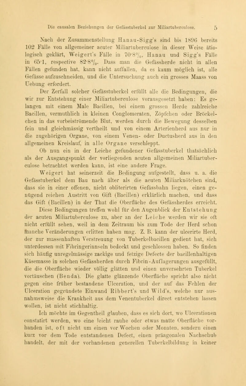 Nach der Zusammenstellung Hanau-Sigg's sind bis 1896 bereits 102 Fälle von allgemeiner acuter Miliartubereulose in dieser Weise ätio- logisch geklärt, Weigert's Fälle in 70-8%i Hanau und Sigg's Fälle in 65'1, respective 82-8%. Dass mau die Gefässberde nicht in allen Fällen gefunden hat. kann nicht auffallen, da es kaum möglich ist, alle Gefässe aufzuschneiden, und die Untersuchung auch ein grosses Maass von Uebung erfordert. Der Zerfall solcher Gefässtuberkel erfüllt alle die Bedingungen, die wir zur Entstehung eiuer Miliartubereulose vorausgesetzt haben: Es ge- langen mit einem Male Bacillen, bei einem grossen Herde zahlreiche Bacillen, vermuthlich in kleinen Conglomeraten, Zöpfchen oder Bröckei- chen in das vorbeiströmende Blut, werden durch die Bewegung desselben fein und gleichmässig vertheilt und von einem Arterienherd aus nur in die zugehörigen Organe, von einem Venen- oder Duetusherd aus in den allgemeinen Kreislauf, in alle Organe verschleppt. Ob nun ein in der Leiche gefundener Gefässtuberkel ^tatsächlich als der Ausgangspunkt der vorliegenden acuten allgemeinen Miliartuber- eulose betrachtet werden kann, ist eine andere Frage. Weigert hat seinerzeit die Bedingung aufgestellt, dass u. a. die Gefässtuberkel dem Bau nach älter als die acuten Miliarknötchen sind, dass sie in einer offenen, nicht obliterirten Gefassbahn liegen, einen ge- nügend reichen Austritt von Gift (Bacillen) erklärlich machen, und dass das Gift (Bacillen) in der That die Oberfläche des Gefässberdes erreicht. Diese Bedingungen treffen wohl für den Augenblick der Entstehung der acuten Miliartubereulose zu, aber an der Leiche werden wir sie oft nicht erfüllt sehen, weil in dem Zeitraum bis zum Tode der Herd schon manche Veränderungen erlitten haben mag. Z. B. kann der ulcerirte Herd, der zur massenhaften Verstreuung von Tuberkelbacillen gedient hat, sich unterdessen mit Fibringerinnseln bedeckt und geschlossen haben. So finden sich häufig unregelmässige zackige und fetzige Defecte der bacillenhaltigen Käsemasse in solchen Gefässherden durch Fibrin-Auflagerungen ausgefüllt, die die Oberfläche wieder völlig glätten und eiuen unversehrten Tuberkel vortäuschen (Benda). Die glatte glänzende Oberfläche spricht also nicht gegen eine früher bestandene Ulceration, und der auf das Fehlen der Dlceration gegründete Einwand Ribbert's und Wild's, welche nur aus- nahmsweise die Krankheit aus dem Venentuberkel direct entstehen lassen wollen, ist nicht stichhaltig. Ich möchte im Gegentheil glauben, dass es sich dort, wo Ulcerationen eonstatirt werden, wo eine leicht rauhe oder etwas matte i »berfläche vor- handen ist. oft nicht um einen vor Wochen oder Monaten, sondern einen kurz vor dem Tode entstandenen Defeet, einen präagonalen Nachschub handelt, der mit der vorhandenen generellen Tuberkelbildung in keiner