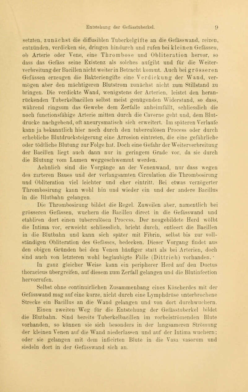 setzten, zunächst die diffusiblen Tuberkelgifte an die Gefässwand. reizen, entzünden, verdicken sie, dringen hindurch und rufen bei kleinen Gefässen, ob Arterie oder Vene, eine Thrombose und Obliteration hervor, so dass das Gefäss seine Existenz als solches aufgibt und für die Weiter- verbreitung der Bacillen nicht weiter in Betracht kommt. Auch bei grösseren Gefässen erzeugen die Bakteriengifte eine Verdickung der Wand, ver- mögen aber den mächtigeren Blutstrom zunächst nicht zum Stillstand zu bringen. Die verdickte Wand, wenigstens der Arterien, leistet den heran- rückenden Tuberkelbacillen selbst meist genügenden Widerstand, so dass, während ringsum das Gewebe dem Zerfalle anheimfällt, schliesslich die noch funetionsfähige Arterie mitten durch die Caverne geht und, dem Blut- drücke nachgebend, oft aneurysmatisch sich erweitert. Im späteren Verlaufe kann ja bekanntlich hier noch durch den tuberculösen Process oder durch erhebliche Blutdrucksteigerung eine Arrosion eintreten, die eine gefährliche oder tödtliche Blutung zurFolge hat. Doch eine Gefahr der Weiterverbreitung der Bacillen liegt auch dann nur in geringem Grade vor. da sie durch die Blutung vom Lumen weggeschwemmt werden. Aehnlich sind die Vorgänge an der Venenwand, nur dass wegen des zarteren Baues und der verlangsamten Cireulation die Thrombosirung und Obliteration viel leichter und eher eintritt. Bei etwas verzögerter Thrombosirung kann wohl hin und wieder ein und der andere Bacillus in die Blutbahn gelangen. Die Thrombosirung bildet die Eegel. Zuweilen aber, namentlich bei grösseren Gefässen, wuchern die Bacillen direct in die Gefässwand und etabliren dort einen tuberculösen Process. Der neugebildete Herd wölbt die Intima vor, erweicht schliesslich, bricht durch, entleert die Bacillen in die Blutbahn und kann sich später mit Fibrin, selbst bis zur voll- ständigen Obliteration des Gefässcs, bedecken. Dieser Vorgang findet aus den obigen Gründen bei den Venen häufiger statt als bei Arterien, doch sind auch von letzteren wohl beglaubigte Fälle (Dittrieh) vorhanden.- In ganz gleicher Weise kann ein peripherer Herd auf den Ductus thoracieus übergreifen, auf diesem zum Zerfall gelangen und die Blutinfection hervorrufen. Selbst ohne continuirlichen Zusammenhang eines Käseherdes mit der Gefässwand mag auf eine kurze, nicht durch eine Lymphdrüse unterbrochene Strecke ein Bacillus an die Wand gelangen und von dort durchwuchern. Einen zweiten Weg für die Entstehung der Gefasstuberkel bildet die Blutbahn. Sind bereits Tuberkelbacillen im vorbeiströmenden Blute vorhanden, so können sie sich besonders in der langsameren Strömung der kleinen Venen auf die Wand niederlassen und auf der Intima wuchern; oder sie gelangen mit dem inficirten Blute in die Visa vasorum und siedeln dort in der Gefässwand sich an.