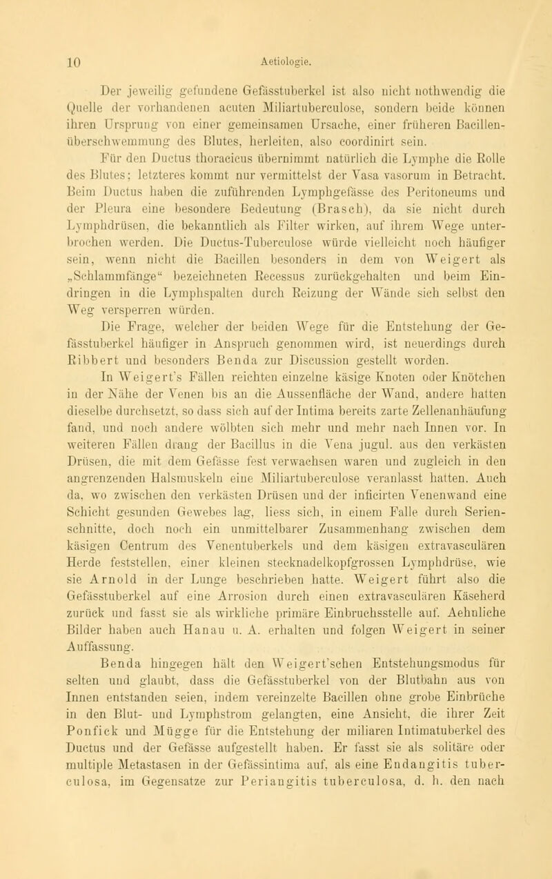 Der jeweilig gefundene Gefässtuberkel ist also nicht uothwendig die Quelle der vorhandenen acuten Mliartuberculose, sondern beide können ihren Ursprung von einer gemeinsamen Ursache, einer früheren Bacillen-: Überschwemmung des Blutes, herleiten, also coordinirt sein. Für den Ductus thoracicus übernimmt natürlich die Lymphe die Rolle Blutes; letzteres kommt nur vermittelst der Vasa vasorum in Betracht. Beim Ductus haben die zuführenden Lymphgefässe des Peritoneums und der Pleura eine besondere Bedeutung (Brasch), da sie nicht durch Lymphdrüsen, die bekanntlich als Filter wirken, auf ihrem Wege unter- brochen werden. Die Ductus-Tuberculose würde vielleicht noch häufiger sein, wenn nicht die Bacillen besonders in dem von Weigert als „Schlammfänge'' bezeichneten Recessus zurückgehalten und beim Ein- dringen in die Lymphspalten durch Reizung der Wände sich selbst den Wen- versperren würden. Die Frage, welcher der beiden Wege für die Entstehung der Ge- fässtuberkel häutiger in Anspruch genommen wird, ist neuerdings durch Eibbert und besonders Benda zur Discussion gestellt worden. In Weigert's Fällen reichten einzelne käsige Knoten oder Knötchen in der Nähe der Venen bis an die Aussentiäehe der Wand, andere hatten dieselbe durchsetzt, sodass sich auf derlntima bereits zarte Zellenanhäufung fand, und noch andere wölbten sich mehr und mehr nach Innen vor. In weiteren Fällen drang der Bacillus in die Vena jugül. aus den verkästen Drüsen, die mit dem Gefässe fest verwachsen waren und zugleich in den angrenzenden Halsmuskeln eine Miliartuberkulose veranlasst hatten. Auch da, wo zwischen den verkästen Drüsen und der inficirten Venenwand eine Schicht gesunden Gewebes lag, Hess sich, in einem Falle durch Serien- schnitte, doch noch ein unmittelbarer Zusammenhang zwischen dem käsigen Centrum des Venentuberkels und dem käsigen extravasculären Herde feststellen, einer kleinen stecknadelkopfgrossen Lymphdrüse, wie sie Arnold in der Lunge beschrieben hatte. Weigert führt also die Gefässtuberkel auf eine Arrosion durch einen extravasculären Käseherd zurück und fasst sie als wirkliche primäre Einbruchsstelle auf. Aehnliche Bilder haben auch Hanau u. A. erhalten und folgen Weigert in seiner Auffassung. Benda hingegen hält den Wcigert'schen Entstehungsmodus für selten uud glaubt, dass die Gefässtuberkel von der Blutbahn aus von Innen entstanden seien, indem vereinzelte Bacillen ohne grobe Einbrüche in den Blut- und Lymphstrom gelangten, eine Ansicht, die ihrer Zeit Ponfick und Mügge für die Entstehung der miliaren Intimatuberkel des Ductus und der Gefässe aufgestellt haben. Er fasst sie als solitäre oder multiple Metastasen in der Gefässintima auf, als eine Endangitis tuber- culosa, im Gegensatze zur Periangitis tuberculosa, d. h. den nach