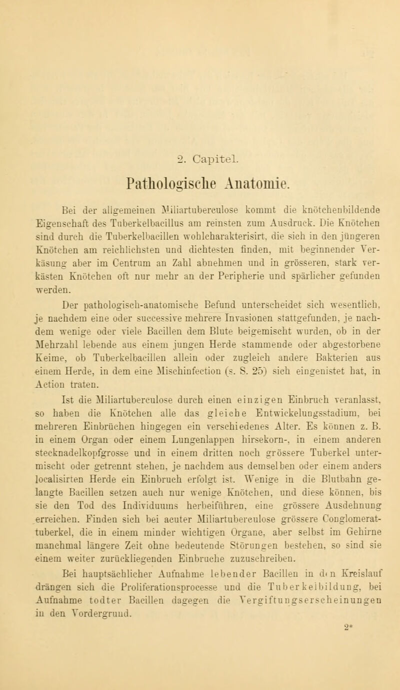 2. Capitel. Pathologische Anatomie. Bei der allgemeinen Miliartubereulose kommt die knötcheubildende Eigenschaft des Tuberkelbacillus am reinsten zum Ausdruck. Die Knutehen sind durch die Tuberkelbacillen wohleharakterisirt. die sich in den jüngeren Knötchen am reichlichsten und dichtesten finden, mit beginnender Ver- käsung aber im Centrum an Zahl abnehmen und in grösseren, stark ver- kästen Knötchen oft nur mehr an der Peripherie und spärlicher gefunden werden. Der pathologisch-anatomische Befund unterscheidet sich wesentlich, je nachdem eine oder successive mehrere Invasionen stattgefunden, je nach- dem wenige oder viele Bacillen dem Blute beigemischt wurden, ob in der Mehrzahl lebende aus einem jungen Herde stammende oder abgestorbene Keime, ob Tuberkelbacillen allein oder zugleich andere Bakterien aus einem Herde, in dem eine Mischinfection (s. S. 25) sich eingenistet bat, in Action traten. Ist die Miliartubereulose durch einen einzigen Einbruch veranlasst. so haben die Knötchen alle das gleiche Entwickelungsstadium, bei mehreren Einbrüchen hingegen ein verschiedenes Alter. Es können z. B. in einem Organ oder einem Lungenlappen hirsekorn-. in einem anderen steeknadelkopfgrosse und in einem dritten noch grössere Tuberkel unter- mischt oder getrennt stehen, je nachdem aus demselben oder einem anders localisirten Herde ein Einbruch erfolgt ist. Wenige in die Blutbahn ge- langte Bacillen setzen auch nur wenige Knötchen, und diese können, bis sie den Tod des Individuums herbeiführen, eine grössere Ausdehnung erreichen. Finden sich bei acuter Miliartubereulose grössere Conglomerat- tuberkel, die in einem minder wichtigen Organe, aber selbst im Gehirne manchmal längere Zeit ohne bedeutende Störungen bestehen, so sind sie einem weiter zurückliegenden Einbrüche zuzuschreiben. Bei hauptsächlicher Aufnahme lebender Bacillen in dm Kreislauf drängen sich die Proliferationsproeesse und die Tuberkelbildung, bei Aufnahme todter Bacillen dagegen die Vergiftungserscheinungen in den Vordergrund. 2*