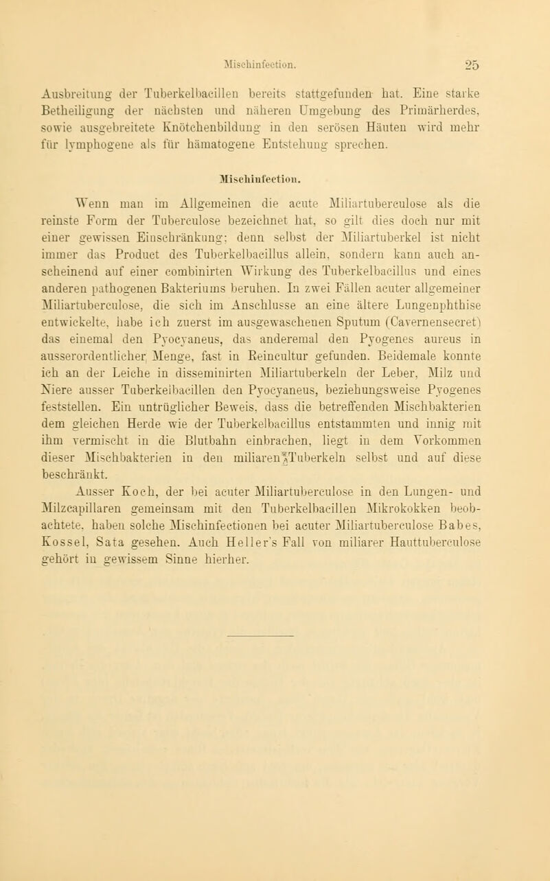 Ausbreitung der Tuberkeibacillen bereits stattgefundeD hat. Eiue starke Betheiligung der nächsten und näheren Umgebung des Primärherdes, sowie ausgebreitete Knötehenbildung in den serösen Häuten wird mehr für lymphogene als für hämatogene Entstehung spreehen. Mischiufection. Wenn man im Allgemeinen die acute Miliartuberculose als die reinste Form der Tubereulose bezeichnet bat. so gilt dies doeh nur mit einer gewissen Einsehränkimg: denn selbst der Miliartuberkel ist nicht immer das Product des Tuberkelbacillus allein, sondern kann auch an- scheinend auf einer combinirten Wirkung des Tuberkelbacillus und eines anderen pathogenen Bakteriums beruhen. In zwei Fällen acuter allgemeiner Miliartuberculose, die sich im Anschlüsse an eine ältere Lungenphthise entwickelte, habe ich zuerst im ausgewaschenen Sputum (Cavernenseeivt > das einemal den Pyocyaneus, das anderemal den Pyogenes aureus in ausserordentlicher Menge, fast in Pieincultur gefunden. Beidemale konnte ich an der Leiche in dissentierten Miliartuberkeln der Leber. Milz und Niere ausser Tuberkeibacillen den Pyocyaneus, beziehungsweise Pyogenes feststellen. Ein untrüglicher Beweis, dass die betreffenden Misehbakterien dem gleichen Herde wie der Tuberkelbacillus entstammten und innig mit ihm vermischt in die Blutbahn einbrachen, liegt in dem Vorkommen dieser Mischbakterien iu den miliaren'Tuberkeln selbst und auf diese beschränkt. Ausser Koch, der bei acuter Miliartuberculose in den Lungen- und Milzeapillaren gemeinsam mit den Tuberkeibacillen Mikrokokken beob- achtete, haben solche Mischinfectionen bei acuter Miliartuberculose Babes, Kossei, Sata gesehen. Auch Heller's Fall von miliarer Hauttuberculose gehört in °ewissem Sinne hierher.