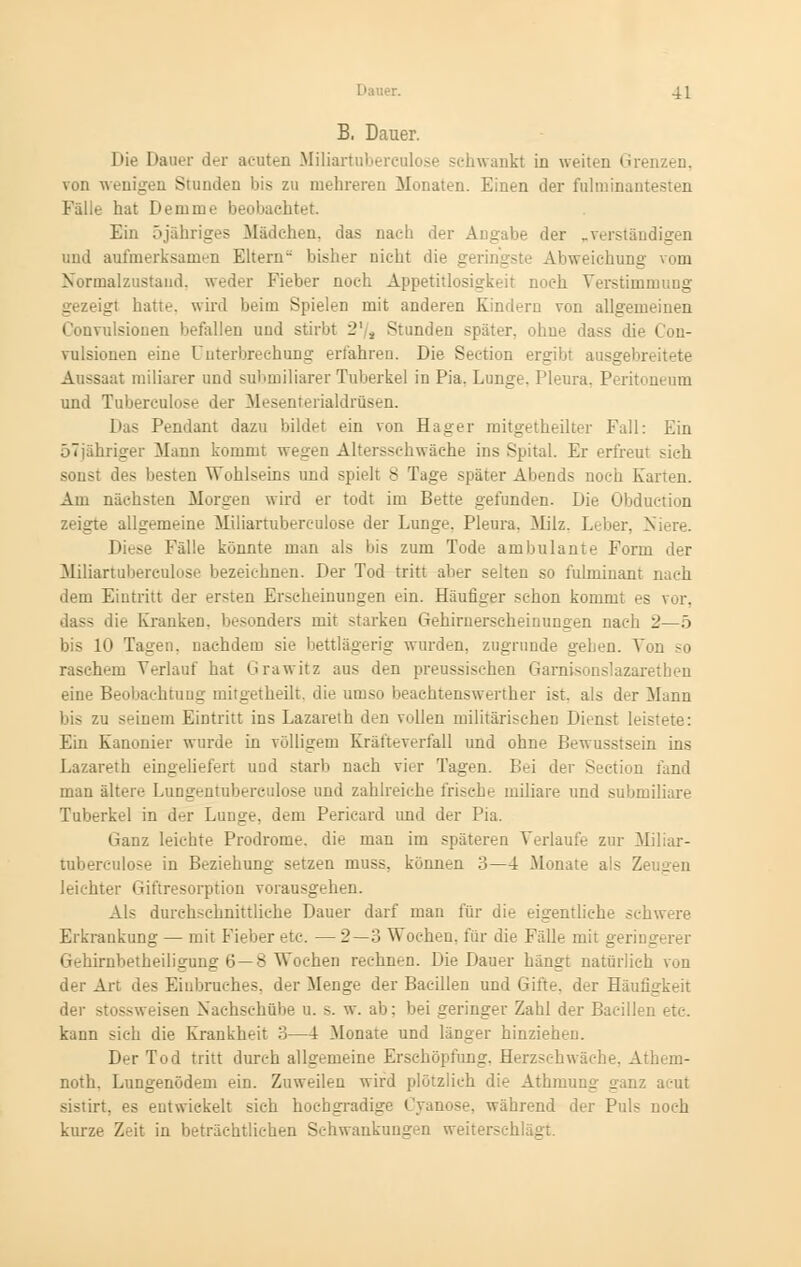 B, Dauer. Die Daner der acuten Miliartuberculose schwankt in weiten Grenzen, von wenigen Stunden bis zu mehreren Monaten. Einen der fulminantesten Falle hat Demme beobachtet Ein öjähriges Mädchen, das nach der Angabe der „verständigen und aufmerksamen Eltern- bisher nicht die geringste Abweichung vom Normalznstand, weder Fieber noch Appetitlosigkeit noch Verstimmung s igt hatte, wird beim Spielen mit anderen Kindern von allgemeinen Convulsionen befallen und stirbt 2'/s Stunden später, ohne dass die Con- vulsionen eine Unterbrechung erfahren. Die Section ergibt ausgebn Aussaat miliarer und submiliarer Tuberkel in Pia. Lunge. Pleura. Peritoneum und Tubereulose der Mesenterialdrüsen. Das Pendant dazu bildet ein von Hager mitgetheilter Fall: Ein 57jahriger Mann kommt wegen Altersschwäche ins Spital. Er erfreut Mch sonst des besten Wohlseins und spielt 8 Tage später Abends noch Karten. Am nächsten Morgen wird er todt im Bette gefunden. Die Obduction zeigte allgemeine Miliartuberculose der Lunge. Pleura. Milz. Leber, Niere. Diese Fälle könnte man als bis zum Tode ambulante Form der Miliartuberculose bezeichnen. Der Tod tritt aber selten so fulminant nach dem Eintritt der ersten Erscheinungen ein. Häufiger schon kommt es vor. das- die Kranken, besonders mit starken Gehirnerscheinungen nach 2—5 bis 10 Tagen, nachdem sie bettlägerig wurden, zugrunde gehen. Von so raschem Verlauf hat Grawitz aus den preussischen Garnisonslazarethen eine Beobachtung mitgetheilt, die umso beachtenswerter ist. als der Mann bis zu seinem Eintritt ins Lazareth den vollen militärischen Dienst lei>' Ein Kanonier wurde in völligem Kräfteverfall und ohne Bewusstsein ins Lazareth eingeliefert und starb nach vier Tagen. Bei der Section fand man ältere Lungentubercido.se und zahlreiche frische miliare und submiliare Tuberkel in der Lunge, dem Pericard und der Pia. Ganz leichte Prodrome, die man im späteren Verlaufe zur Miliar- tuberculose in Beziehung setzen muss, können :>—4 .Monate als Ze g leichter Giftresorption vorausgehen. Als durchschnittliche Dauer darf man für die eigentliche schwere Erkrankung — mit Fieber etc. — 2—3 Wochen, für die Fälle mit geringerer Gehirnbetheiligung 6 —8 Wochen rechnen. Die Dauer hängt natürlich von der Art des Einbruches, der Menge der Bacillen und Gifte, der Häufigkeit der stossweisen Nachschübe u. s. w. ab: bei geringer Zahl der Bacillen etc. kann sich die Krankheit 3—4 Monate und länger hinziehen. Der Tod tritt durch allgemeine Erschöpfung. Herzschwäche. Athem- noth. Lungenödem ein. Zuweilen wird plötzlich die Athmung ganz acut sistirt. es entwickelt sich hochgradige Cyanose, während der Puls noch kurze Zeit in beträchtlichen Schwankungen weiterschlägt.