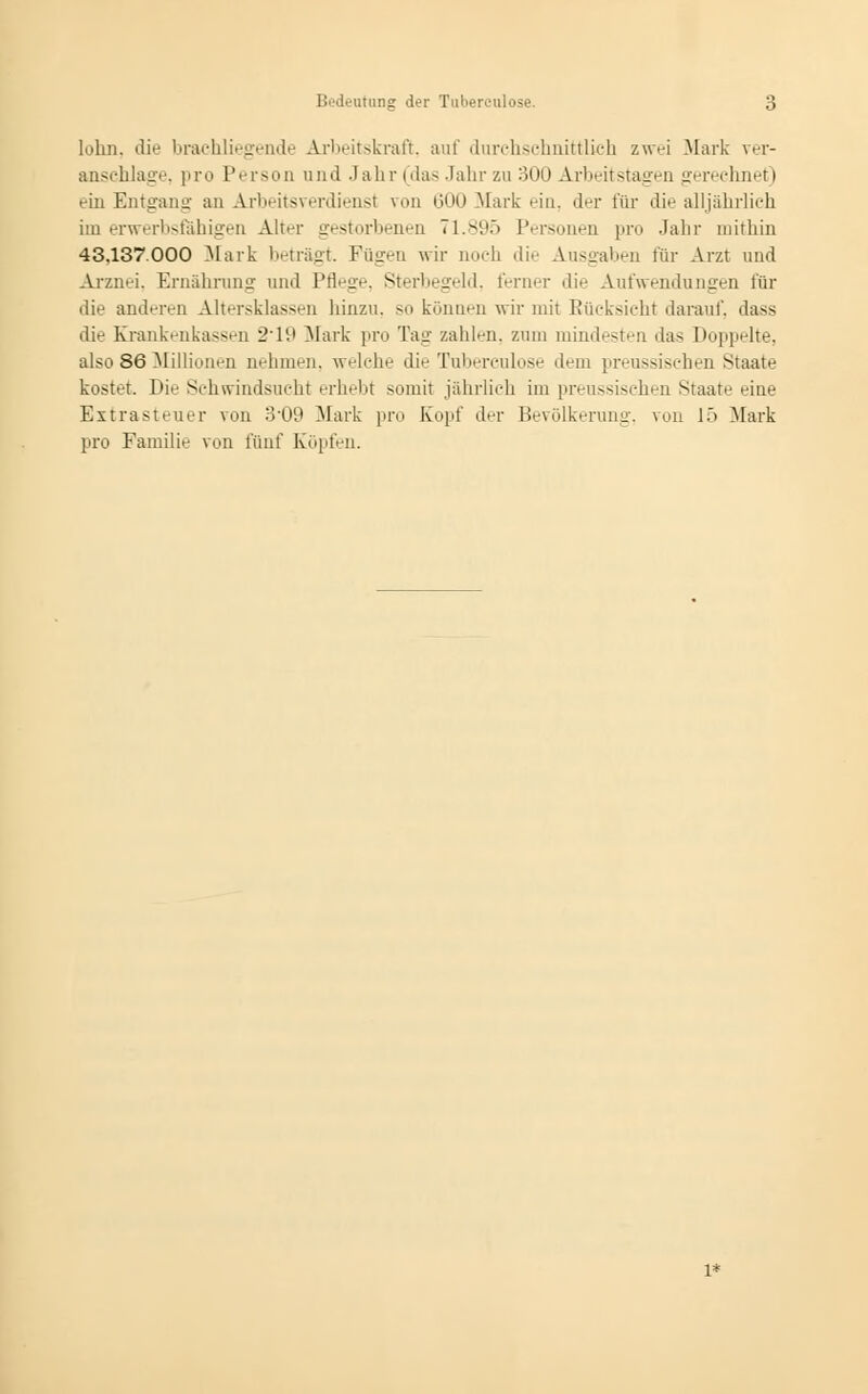 lohn, die brachliegende Arbeitskraft, auf durehsehnittlieh zw>-i Mark ver- anschlage, pro Person and Jahr (das Jahr zu 300 Arbeitstagen gerechnet) ein Entgang an Arbeitsverdienst von 600 Mark ein, der für die alljährlich im erwerbsfähigen Alter gestorbenen 71.895 Personen pro Jahr mithin 43.137.000 Mark betragt. Fügen wir noch die Ausgaben für Arzt und Arznei. Ernährung und Pflege, Sterbegeld, ferner die Aufwendungen für die anderen Altersklassen hinzu, so können wir mit Rücksicht darauf, dass die Krankenkassen 2'li» Mark pro Tag- zahlen, zum mindesten das Doppelte, also 86 Millionen nehmen, welche die Tubereulose dem preussischen Staate kostet. Die Schwindsucht erhebt somit jährlieh im preussischen Staate eine Extrasteuer von 3-09 Mark pro Kopf der Bevölkerung, von 15 Mark pro Familie von fünf Köpfen. 1*