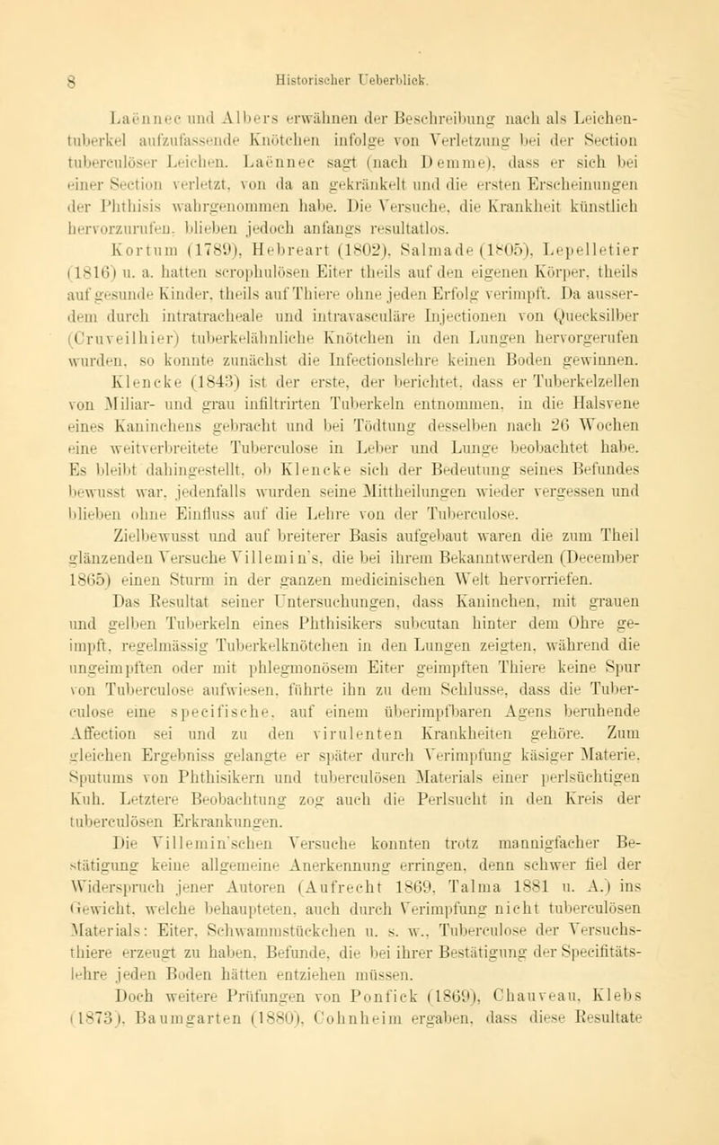 Laennec und Albers erwähnen der Beschreibung nach als Leichen- tuberkel aufzufassende Knötchen infolge von Verletzung bei der Section tuberculöser Leichen. Laennec sagl (nach Dem nie), dass er sich bei einer Section verletzt, von da an gekränkelt und die ersten Erscheinungen der Phthisis wahrgenommen habe. Die Versuche, die Krankheit künstlich hervorzurufen, blieben jedoch anfangs resultatlos. Kor 111 in (1789), Hebreart (1802), Salmade (1805), Lepelletier i L816i ii. a. hatten scrophulösen Eiter theils auf den eigenen Körper, theils auf gesunde Kinder, theils aufThiere ohne jeden Erfolg verimpft. Da ausser- dem durch intratracheale und intravasculäre Injectionen von Quecksilber Oruveilhier) tuberkelähnliehe Knötchen in den Lungen hervorgerufen wurden, so konnte zunächst die Infectionslehre keinen Boden gewinnen. Klencke (1843) ist der erste, der berichtet, dass er Tuberkelzellen von Miliar- und «Tau infiltrirten Tuberkeln entnommen, in die Halsvene eines Kaninchens gebracht und bei Tödtung desselben nach 26 Wochen eine weitverbreitete Tubereulose in Leber und Lunge beobachtet habe. Es bleibt dahingestellt, ob Klencke sich der Bedeutung seines Befundes bewusst war. jedenfalls wurden seine Mittheilungen wieder vergessen und blieben ohne Einfluss auf die Lehre von der Tuberculose. Zielbewusst und auf breiterer Basis aufgebaut waren die zum Theil glänzenden Versuche Villemin's, die bei ihrem Bekanntwerden (December 1865) einen Sturm in der ganzen medicinischen Welt hervorriefen. Das Resultat seiner Untersuchungen, dass Kaninchen, mit grauen und gelben Tuberkeln eines Phthisikers subcutan hinter dem Ohre ge- impft, regelmässig Tuberkelknötcheii in den Lungen zeigten, während die ungeimpften oder mit phlegmonösem Eifer geimpften Thiere keine Spur von Tuberculose aufwiesen, führte ihn zu dem Schlüsse, dass die Tuber- culose eine specifische, auf einem überimpfbaren Agens beruhende Affection sei und zu den virulenten Krankheiten gehöre. Zum gleichen Ergebniss gelangte er später durch Verimpfung käsiger Materie. Sputums von Phthisikern und tuberculösen Materials einer perlsüchtigen Kuh. Letztere Beobachtung zog auch die Perlsueht in den Kreis der tuberculösen Erkrankungen. Die Villemin'schen Versuche konnten trotz mannigfacher Be- stätigung keine allgemeine Anerkennung erringen, denn schwer fiel der Widerspruch jener Autoren {Aufrecht 1869, Talma 1881 u. A.) ins Gewicht, welche behaupteten, auch durch Verimpfung nicht tuberculösen Materials: Eiter. Sehwammstückchen u. s. w.. Tuberculose der Versuchs- tiere erzeugt zu hallen. Befunde, die bei ihrer Bestätigung der Specifitäts- lehre jeden Boden hätten entziehen müssen. Doch weitere Prüfungen von Ponfick (1869), Ohauveau, Klebs (1873), Baumgarten (1880), Cohnheim ergaben, dass diese Resultate