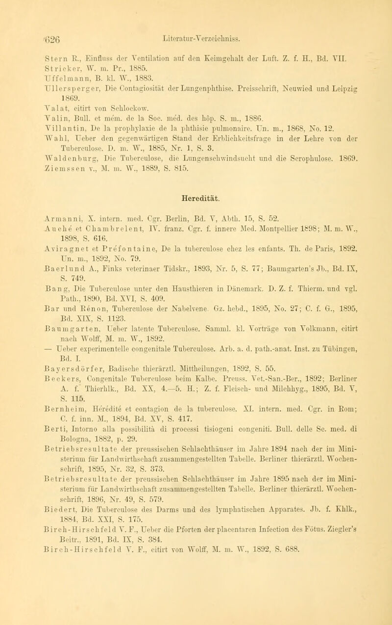 sinn I;., Einfluss der Ventilation auf den Keimgehalt der Luft. Z. f. H., Bd. VII. si ricker, W. m. Pr., 1885. Imann, B. kl. W., 1S83. I llersperger, Die Gontagiosität der Lungenphthise. Preisschrift, Neuwied und Leipzig 1869. \ a 1 at, eitirt von Sehlockow. \ alin, Bull, pt mein, de la Soe. med. des hop. S. m., 1886. Vlllantin, De la prophylaxie de la phthisie pulmonaire. Un. m., 1868, No. 12. Wahl, Ueber den gegenwärtigen Stand der Erblichkeitsfrage in der Lehre von der Tuberculose. I». m. W., 1885, Nr. 1, S. 3. Waidenburg, Die Tuberculose, die Lungenschwindsucht und die Scrophulose. 1860. Ziem.-sen v.. M. m. W., 1889, S. 815. Heredität. Lrmanni, X. inta-n. med. Cgr. Berlin, Bd. V, Abth. 15, 8. 52. Auehe et Chambrelent, IV. franz. Cgr. f. innen' Med. Montpellier 1898; M. m. W., 1898, S. 616. Aviragnet et Prefontaine, De la tuberculose ehez les enfants. Th. de Paris, 1892. I n. m., 1892, No. 79. Baerlund A., Finks veterinaer Tidskr., 1893, Nr. 5, S. 77; Baumgarten's Jb., Bd. IX, 8. 719. Bau;;. Die Tuberculose unter den Hausthieren in Dänemark. D. Z. f. Thierm. und vd. l'ath.. 1890, Bd. XVI. S. 409. Bar und Renon, Tuberculose der Nabelvene Gz. hebd., 1895, No. 27; C. f. G., 1895, Bd. XIX, S. 1123. Baurugarten, Ueber latente Tuberculose. Samml. kl. Vorträge von Volkmann, eitirt nach Wolff, M. m. W., 1892. — Ueber experimentelle eongenitale Tuberculose. Arb. a. d. path.-anat. Inst, zu Tübingen, Bd. I. Bayersdörfer, Badische thierärztl. Mittheilungen, 1892, S. 55. Beckers, Congenitale Tuberculose beim Kalbe. Preuss. Vet.-San.-Ber., 1892; Berliner A. f. Tbierblk., Bd. XX, 4.-5. H.; Z. f. Fleisch- und Milchhyg., 1895, Bd. V, S. 115. Bernheim, Heredite et contagion de la tuberculose. XI. intern, med. Cgr. in Born; C. f. inn. M., 1894, Bd. XV, S. 417. Berti, Intorno alla possibilitä di processi tisiogeni congenitL Bull, delle Sc. med. di Bologna, 1882, p. 29. Betriebsresultate ,1er prenssischen Schlachthäuser im Jahre 1894 nach der im Jiini- steriuiu für Landwirtschaft zusammengestellten Tabelle. Berliner thierärztl. Woehen- schrift, 1895, Nr. 32, S. 373. Betriebsresultate der preussischen Schlachthäuser im Jahre 1895 nach der im Mini- sterium für Landwirthschaft zusammengestellten Tabelle. Berliner thierärztl. Wochen- schrift, 1896, Nr. 49, S. 579. Biedert, Die Tuberculose des Darms und des lymphatischen Apparates. Jb. f. Khlk., 1884. Bd. XXI. S. 17:». Birch-Hirschfeld V. F., Ueber die Pforten der placentaren Infeetion des Fötus. Ziegler's Beitr., 1891, Bd. IX, S. 384. Birch-Hirschfeld V. F.. eitirt von Wolff, M. m. W., 1892, S. 688.