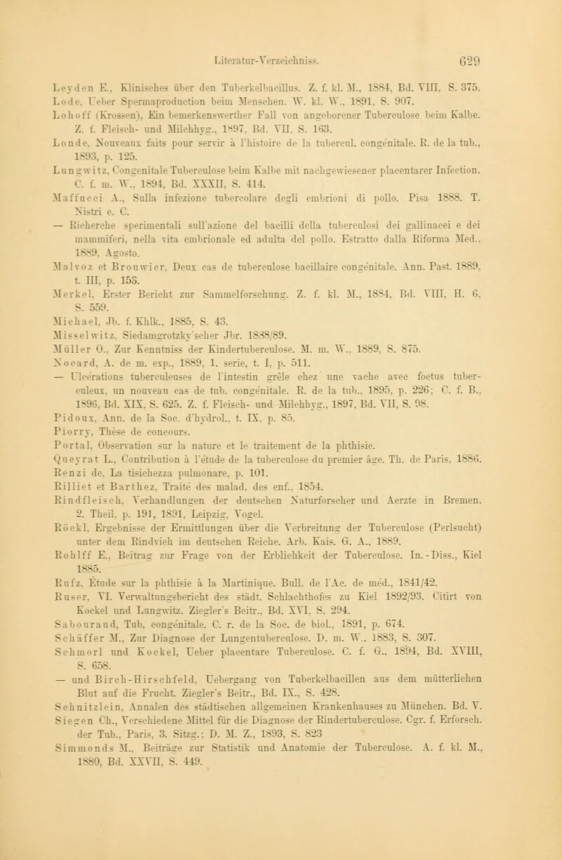 Leyden E., Klinisches über den TaberkelbacUlus. Z. f. kl. M., 1884, Bd. VUI. S. 375. i üeber Spermaproduerion beim Menschen. W. kl. \V.. 1891, S. 907, Lohoff (Krossen), Ein bemerkenswerther Fall von angeborener Tuberculose beim Kalbe. '/.. i. Fleisch- und MUehhyg., 1897, Bd. VII. S. 163. Londe, Nouveaux faits pour servir ä Phistoire de la tubereul. congenitale. R. de la tub., 1893, |, 125. Lungwitz. Congi nitale Tnberenlose beim Kalbe mit nachgewiesenei plaeentarer Infeetion. C. f. m. W., 1894, Bd. XXXII. s. 414. Maffacci A.. Sulla intozione tabereolare degli embrioni di pollo. Pisa 1888. T. Nistri e. C. — Richerche sperimentali sull'azione del bacilli della tubercnlosi dei gallinneei e dei mammiferi. nella vila embrionale ed adulta del pollo. Estratto dalla Biforma Med., 1889, Agosto. Malvoz et Brouwier, Dens eas de tnberenlose bacillaire congenitale. Ann. Past. 1889 t. m, p. los. Merkel, Erster Berieht zur Sammelforschnng. Z. f. kl. M., 18-4. Bd. VIB. H. 6, >. 559. Michael, Jb. f. Khlk.. 1885, S. 43. Misselwitz, Siedamgrotzky'scher Jbr. 1888 S9 Müller 0.. Zur Kenntniss der Kindertnbereulose. M. m. W., 1889, S. 875. ird. A. de iu. exp.. 1889, 1. serie, t. I. p. 511. — üleerations tabercnleases de l'intestin sivle ehez nne vaehe avec foetus tnber- euleux. un nouveau eas de tub. eongenitale. E. de la tub.. 1895, p. 226: C. f. B.. 18%, Bd. XIX. S. 625. Z. f. Fleisch-^ und MHehhyg., 1897. Bd. VII, S. 98. Pidoux. Ann. de la See. d'hydrol., t. IX. p. 85. Piorry. These de conconrs. Portal. Observation snr la nature et le traitement de la phthisie. Qneyrat I... Contribnb'on ä l'etude de la tnberenlose dn premier Ige. Th. de Paris, 1886. Renzi de. La tisiehezza pulmonale, p. 101. Rilliet et Barthez, Traite des malad, des enf.. 1S54. Rindfleisch, Verhandlungen der deutschen Naturforscher und Aerzte in Bremen. 2. Theil, p. 191. 1891, Leipzig, Vogel. Röekl, Ergebnisse der Ermittlungen über die Verbreitung der Tnberenlose (Perlsueht) unter dem Rindvieh im deutschen Reiche. Arb. Kais. G. A., 18S9. Rohlfl E.. Beitrag zur Fräse von der Erblichkeit der Tubereulose. In.-Diss., Kiel 1885. Rnfz, Etüde sur la phthisie ä la Martinique. Bull, de l'Ae. de med., 1841/42. Rnser, VI. Verwaltungsberieht des städt. Schlachthofes zu Kiel 1S92/93. Citirt von Koekel und Lnn-witz. Ziegler's Beirr.. Bd. XVI. S. 294. Sabourand, Tab. eongenitale. C. r. de la Soc. de biol., 1891, p. 674. ffei M., Zur Biasnose der Lungentuberculose. D. m. V\\, 18S3. S. 307. Schmorl und Koekel, Ueber placentare Tuberculose. C. f. Gr., 1894, Bd. XVIII, S. 6 - — und Birch-Hirschfeld, Uebergang von Taberkelbaeillen aus dem mütterlichen Blut auf die Frucht. Ziegler's Beirr., Bd. IX.. S. 428. Sehnitzlein. Annalen des städtischen allgemeinen Krankenhauses zu München. Bd. V iren Ch., Verschiedene Mittel für die Diagnose der Bindertubereulose. Cgr. f. Erforsch. der Tab., Paris, 3. Sitzg.: D. M. Z.. 1893, S. 823 Simmonds iL, Beiträge zur Statistik und Anatomie der Tuberculose. A. f. kl. M..